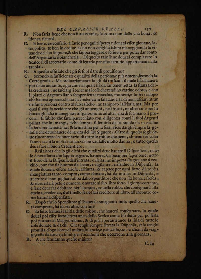 ‘R. Nonfaria bene che non fi accettafle ; fe prima non defle vna bona, & idonea ficurtà.. C.: Ebene;eneceflario è farlo perogni rifpetto e douerà effer gionane; fa - no;polito, & ben in ordine acciò non venghi à (chifo maneggiando le vi- uande del fuo Signore,& che fappialeggere,e fcriuere per poter dar conto dell’Argentaria e biancheria . Di quelto tale fe ne douerà compiacere lo + Scalcofidiaccettarlo come dileuarlo per effer feruitio appartenente alla ‘* tauola +. R. Aqueftooffitiale che gli fe fuol dare di prouifione? C. Secondolafufficienza e qualità della perfona;e più emeno,fecondo la Corte groffa . Ma ordinariamente fe gli dà tre fcudi il mefe hà d'hauere » poi ilfuo aiutante; e garzone al qualehà da fartener netta la ftanza del- | lacredenza , nelafciarglitener mai cofe cherendino cattivo odore, e che li piatti d'Argento fiano fempre fenza macchia, manetti,e luftri: e dopo ‘ chehauerà apparecchiata la credenza in fala,auuerta di non lafciarintrar -‘neffana perfona dentro alfuoraftello, ne tampoco lafciarla mai fola per qual fi voglia accidente che gli anuenghi , ne ifratti, ne altre cofe perla bocca gli lafci maneggiare al garzone ne adaltri, ma di fra manoli pro- ‘curi. E fubito che farà fparecchiato con diligenza conti li fuoi Argenti | î.prima che lui.mangi, e che fempre il feruitio della tauola fia in ordine la feraper la mattina; &la mattina perla fera ricordargli fempre la ge- - lofia chedeuehauere della vita del fuo Signore . O.tre di quefto fegli de- uerincontrareloinuentario di tutte le robbe.che tiene, almeno tre volte l’anno acciò la molta tardanza non caufaffe molto danno ;) e tutto quelto deue fare il buon Credentiero +; 0... HA Reftahora che io gli dichi che qualità deue hauere il Difpenfiero ;qua- | - le è neceflario che fappia leggere, fcriuere, & abaco per faper tener netto | ‘Dil libro della Difpenfa dell’intrata evfcita, ne.importa fia gionane ò vec- | chio ; pur che fia huomo da bene; e vigilante , eafsiduoin Difpenfa, la | quale doneria effere ariofa, afciutta , & capace perogni forte di robba mangiatiua tanto compra; come donata; hà da intrare in Difpenfa, e auertire di non pigliarrobba dallo Spenditore che non fia bona; e frefca s ‘&riceuerla è pefo;,e numero, e notare al fuolibro fotto il giorno corrente, e fe ne denefar debitore perl’intrata, e quella robba che confegnarà alla cucina, credenza; d altinello fe nefarà creditore al libro, all'incontro co- me hauerla difpenfata » R. Dopòchelo Spenditore glihauerà confegnato tutto quello che haue- ‘ràcomprato, hà da far altro con lui? | C. Lifottofcriueràlalilta delle robbe , che hauerà confegnate, la quale dourà poi effer fottofcritta anco dallo Scalco come hò detto per pofferla poi portare al Maggiordomo, & di più li portarà anco la liîta di tutte le cofe donate, & da chi . Chetenghi fempre ferrata la Difpenfa, & la tenghi prouifta d'ogni forte di mifure,bilancie,e pefi,celte,con le chiaui da viag» gi,caffe da torcie,efimili perl’occafioni che occorrono alla giornata. R. Acheferiranno quelte mifpre? 0 Ras mn OE Le =—@@—1##<@—@——@@€<#@+@€1#——@11++1165 = C. In
