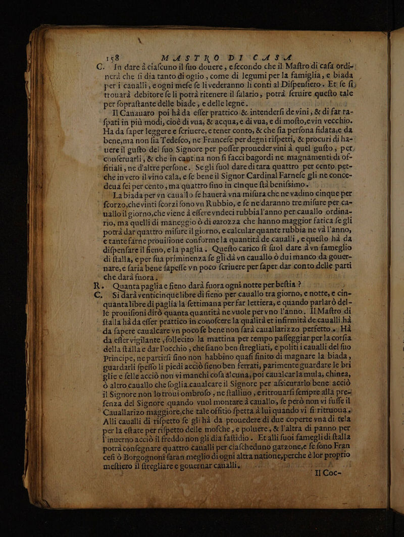 i \ nerà che fi dia tanto dioglio , come di legumi per la famiglia, e biada trouarà debitore fe li potrà ritenere il fulario ; potrà feruire quefto tale ‘ per fopraftante delle biade ,. e delle legne. lobohndi Il Cananaro poi hà da effer prattico &amp;. intenderfi de vini;.&amp; di far ta- fbati in più modi, cioè di vua, &amp; acqua; e di vua, e dimofto;evin vecchio. Ha da faper leggere e fcriuere, e tener conto, &amp; che fia perfona fidata;e da bene,ma non fia Tedefco, ne Francefe per desnirifpetti, &amp; procuri di ha= conferuarli, &amp; chie ‘in captina nonfi facci bagordi ne magnamentidi of- fitiali, ne d'altre perfone.. Segli fuol dare di tara quattro per cento, pet- ché invero ilvino cala, e fe bene il Signor Cardinal Farnefe gli ne conce- deua fei per cento, ma quattro fino in cinque ftà benifsimo.. ‘© Labiadapervn cauallo (e hanerà vna mifurache ne vadino cinque per fcorzo,chevinti fcorzi fono vn Rubbio, e fe ne'daranno tremifure per.ca- uallo il giorno,che viene è effere vndeci rubbial’anno per:cauallo ordina- rio, ma quelli di maneggio è di carozza che hanno maggior fatica fegli potrà darquattro mifure il giorno, e calcular quante rubbia ne và l’anno, | etantefarne prouilione conforme la quantità de caualli je quelto hà da | difpenfate il fieno, ela paglia. Quetto carico fî fuol dare 4 vn fameglio di alla, e pet fa priminenza fe glidà vn cauallo ò duimanco da gouer- nare, e faria bene fapeffe vn poco fcriuere per faper dar.conto delle parti ‘ che.darà fuora.; | io R. Quantapagliae fieno darà fuora ogni notte perbeltia.? | ARI C. Sidaràventicinquelibre di fieno per cauallo tra giorno; e notte, e cin- 4 quantalibre di pagliala fettimana perfar lettiera, e quando parlarò del- le prouifioni dirò quanta quantità nevuole pervno l’anno. Il Maftro di ftalla hà da effer prattico iniconofcerela qualità et infirmità de. caualli.hà CIME) da fapere caualcare vn pocofe bene non farà cauallarizzo perfetto e. Hi ni da eflervigilante ;follecito Ja mattina per tempo pafleggiar perla corfia | della tallae darl’occhio ; che fiano ben ftregliati; e politi icaualli del fuo Principe, nepartirfi fino non habbino quafi finito di magnare la biada, guardarli fpefto li piedi acciò fieno ben ferrati, parimente guardare le bri ‘glie e felle acciò non vi manchi cofa alcuna; poi cauzicarla mula, chinea, ò altro cauallo che foglia.caualcare il Signore per afsicurarlo bene! acciò il Signore non lotrouiombfofo ; ne ftallino ; eritronarfi fempre alla pre- fenza del Signore quando vuol montare à cauallo; fe però non vi fuffe il * Cauallarizo maggiore,che tale offitio fpetta.à lui quando vi fi‘ rittuoua. Alli caualli di rifpetto fe gli hà da prouedete di due coperte vna di tela perla eftate per rifpetto delle mofche , e poluere, &amp; l’altra di panno per l’inuerno acciò il freddo nongli dia faftidio. Et alli fuoi fameglidi ftalla potrà confegnare quattro caualli per ciafcheduno gatzone,e fe fono Fran cefi ò Borgognoni faran meglio diogni altra natione,perche è lor proprio meftiero il ftregliaree gomernar canalli, ;3!  Les = II Coc- (Erg Noa = sic zi