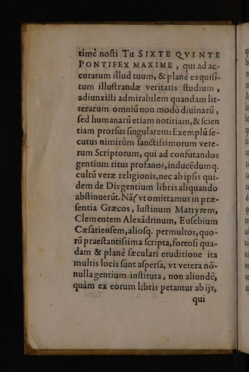 time nofti Ta SIXTE QVINTE PONTIFEX MAXIME, qui adac- ‘curatum illud tuum, &amp; plane exquifi- tum illuftranda veritatis ftudium, adiunxifti admirabilem quandamlit- terarum omniù non modò diuinarii, fed humanari etiam notitiam,&amp; fcien tiam prorfus fingularem:Exemplù fe- cutus nimirùm fan&amp;ifsimorum vete- rum Scriptorum, qui ad confutandos gentium ritus profanos,inducédumq. culti vere religionis,nec ab iplis qui- dem de Disgentium libris aliquando abltinuerùt.Na(vtomittamusin pre- fentia Gracos, Iuftinum Mattyrem, Clementem AlexAdrinum, Eufebium Cxfarienfemjaliofq. permultos,quo- rù praeftantifsima fcripta,forenfi qua- dam &amp; plane feculari eruditione ita ‘multis locis funt'afperfa, vtvetera n6- nullagentium inftituta, nonaliuride, quam ex corumlibris petantur abijs,