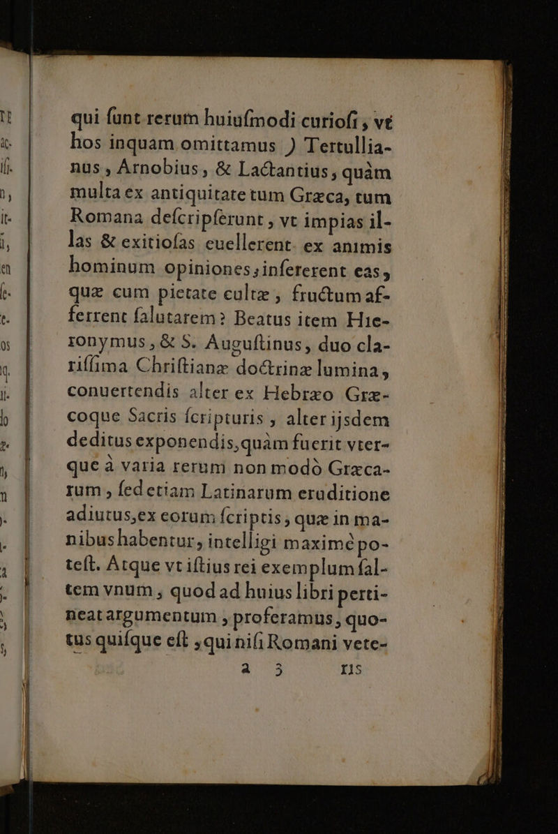 qui funt.rerum huiu[modi curiofi ; ve hos inquam omittamus ) Tertullia- nus, Arnobius, &amp; La@antius, quam multa ex antiquitate tum Greca, tum Romana defcripferunt s VI impias il- las &amp; exitiofas cuellerent: ex animis hominum Opinionessinfererent cas, quae cum pietate culta ; fru&amp;umaf- ferrent falutarem? Beatus item Hie- ronymus,&amp; S. Auguftinus, duo cla- riffima Chriftiane do&amp;rina lumina, conuertendis alter ex Hebrao Gre- coque Sacris fcripturis ; alter ijsdem deditus exponendis,quàm fuerit vter- que a varia rerum non modò Graca- rum, fedetiam Latinarum eraditione adiutus,ex corum fcriptis; qua in ma- nibushabentur, intelligi maxime po- teft. Atque vtiftiusrei exemplum fal- tem vnum; quodadhuiuslibri perti- neatargumentum , proferamus, quo- tus quifque el squinifi Romani vete- pi r1s