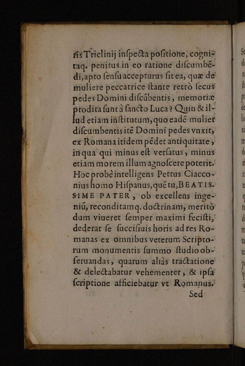 rîs Triclinij infpe&amp;a pofitione; cogni? taq. penitus.in eo ratione difcumbe- di,apto fenfuacceprurus firea, que de imuliere peccatrice [tante retrò fecus vedes Domini difcupentis, memoria sroditafuntà fanto Luca? Quin&amp;il- ld etiamififtitutum,quo cade mulier difcumbentisité Domini pedes vnxity ex Romanaitidem pédet antiquitate &gt; iriqua qui minus elt verfatus, minus etiam moremillumagnofcere poterit. Hoc probeintelligens Petrus Ciacco- niushomo Hifpanus,quetu,BEATIS- SIME PATER, ob excellens inge- niu, reconditamq. do&amp;rinam, meritò dum viueret femper maximi fecilti,' dederar fe fuccifiuishoris ad res Ro- manas ‘ex omnibus veterum Scripro- rum monumentis fummo ftudio ob- feruandas, quarum alias tratatione &amp; deleGabatur vehementer, &amp; ipfa fcriptione afficiebatur vt Romanus: DIE Sed
