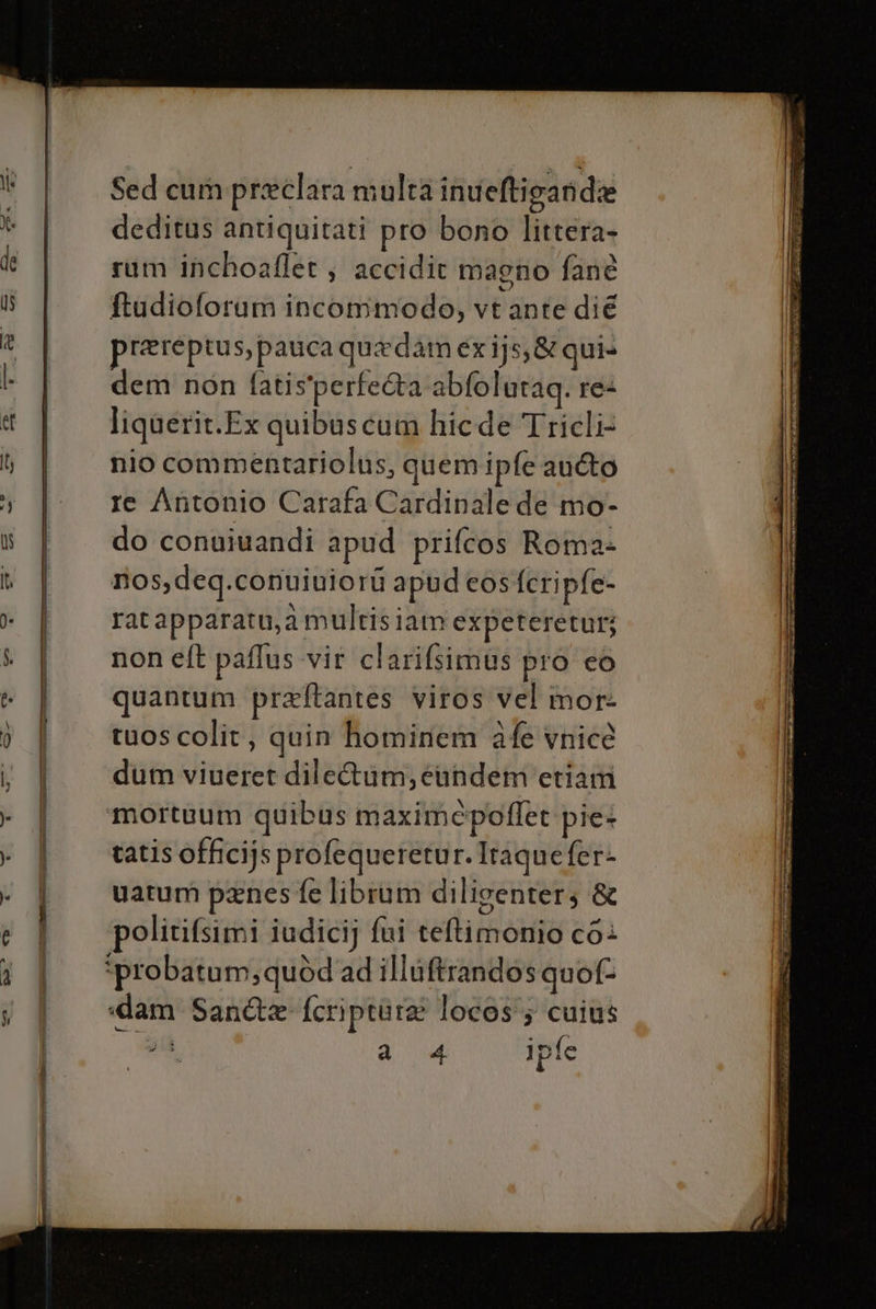 = n viene Sed cum preeclara multa inueftiganida deditus antiquitati pro bono littera- rum inchoaflet, accidit magno fanè ftudioforum incommodo, vt ante dié prereptus, pauca quedam exijs;&amp; qui» dem non fatis'perfe&amp;a abfolutaq. re liquerit.Ex quibuscum hicde Tricli- nio commentariolus, quem ipfe au&amp;o re Antonio Carafa Cardinale de mo- do conuiuandi apud prifcos Roma- nos,deq.conuiuiori apud cos fcripfe- rat apparatu,2 multis lam expeteretur; non eft paflus vit clarifsimus pro co quantum praftantes viros vel mor: ruos colit, quin hominem afe vnice dum viueret dile&amp;um, éandem'etiam ‘mortuum quibus maximepoflet pie+ tatis officijs profequeretur. Iraque fer- uatum penes fe librum diligenters &amp; politifsimi iudici} fai teftimonio c6+ *probatum,quòd ad illuftrandosquof- «dam San&amp;e fcripture locos'; cuius A ae ipfe suini reo —r_-= to nta Rn rità va GR imiAL A LE LRARE LAI Pl SE salini