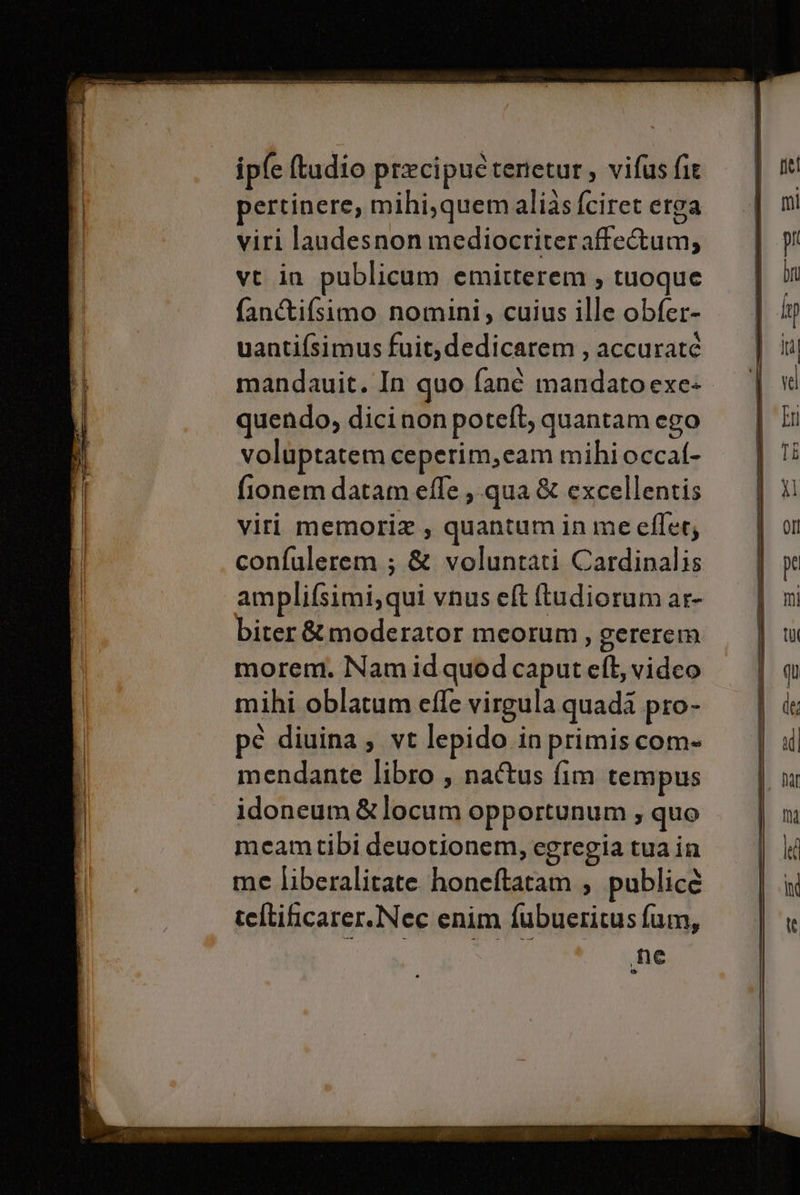 ipfe (tudio precipuètenetur, vifus fir pertinere, mihi,quemalias fciret erga viri laudesnon mediocriteraffe&amp;um, vt in publicum emitterem ; tuoque fan&amp;tifsimo nomini, cuius ille obfer- uanti(simus fuit,dedicarem, accurate mandauit. In quo fanè mandatoexe+ quendo, dici non poteft, quantam ego voluptatem ceperim, cam mihi occal- fionem datam effe; qua &amp; excellentis viri memoria, quantum in me cflet, confulerem ; &amp; voluntati Cardinalis amplifsimi, qui vnus e&amp; tudioram ar- morem. Namidquodcaputeft, video mihi oblatum efle virgula quadi pro- pe diuina , vt lepido.inprimiscom- mendante libro , na&amp;tus fim tempus idoneum&amp;locum opportunum ; quo meamtibi deuotionem, egregia tua in me liberalitate honeftatam , publicé teftificarer.Nec enim fubueritus fum, ne &amp;