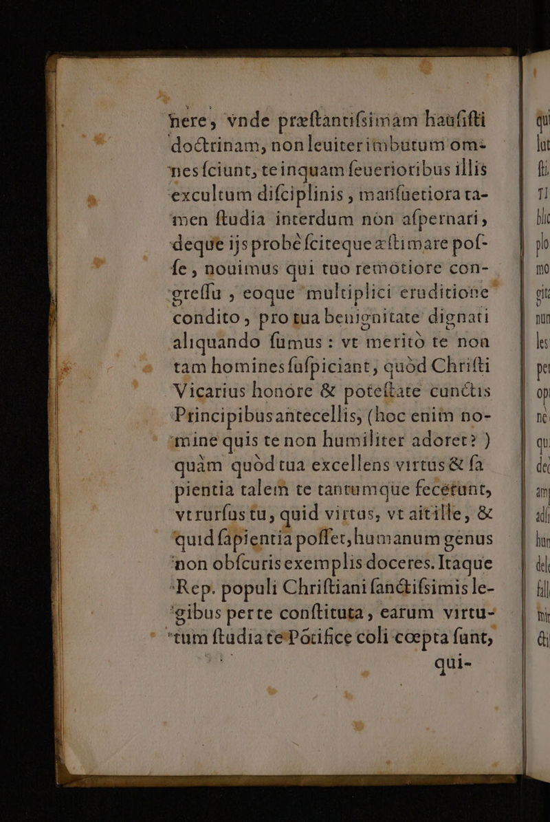 ere; wnde preftantifsimam haufifti ‘do&amp;rinam, nonleuiterim@butum om: nesfciunt,te inquam feuerioribus illis ‘excultum difciplinis , imatifnetiora ra- men ftudia interdum non afpernari, deque ijs probéfciteque a ltimare pof- fe, nouimus qui tuo remotiore con- ‘grellu , coque ‘multiplici eruditione Dios pro tua benignitate dignati aliquando fumus: vt meritò te non tam hominesfuafpiciant; quod Chrifti Vicarius honore &amp; poteftate cunétis Principibus antecellis; (hoc eniîn no- ‘mine quis tenon humiliter adoret? ) quam quodtua excellens virtus&amp; fa pientia talem te tantumque fecétunt, verurfastu, quid virtas, vt aitille, &amp; ‘quid fapientia poffershumanumg cenus ‘non obfcurisexemplis doceres. Itaque *Rep. populi Chriftiani fan&amp;tifsimis le- ‘gibus perte conftituta , catum virtu- tum Rtudia rePacifice coli coepta funt,