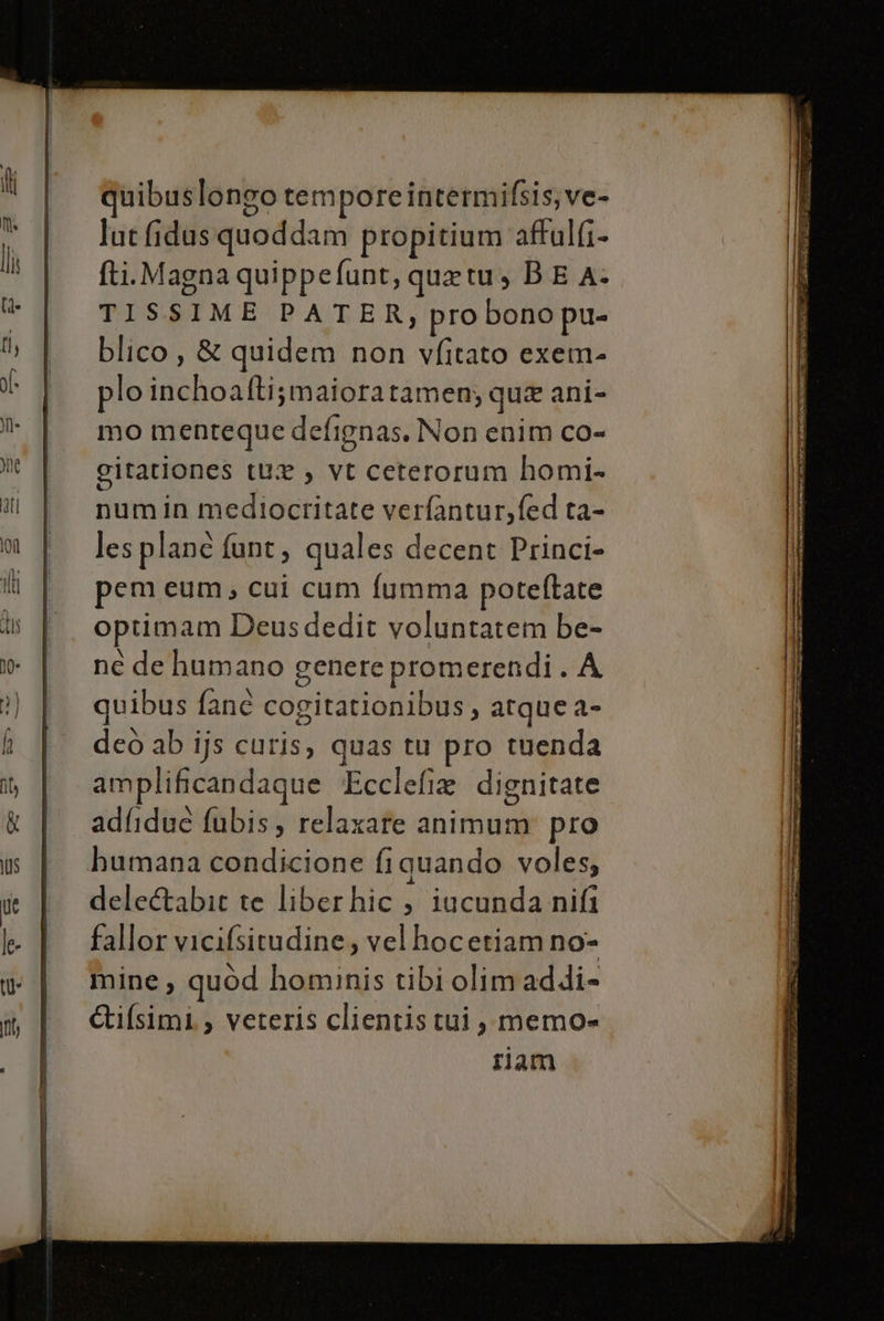 uibuslongo tempore intermifsis; ve- lut fidusquoddam propitium aftalfi- fti. Magna quippefunt, quetu, BE A- TISSIME PATER, probono pu= blico , &amp; quidem non vfitato exem- plo inchoalti;maiora tamen; que ani- mo menteque defignas. Non enim co- gitationes tux , vt ceterorum homi- numin medioctritate verfantur,fed ta- les plane funt, quales decent Princi- pem eum; cui cum fumma poteftate optimam Deusdedit voluntatem be- ne de humano genere promerendi . A quibus fane cogitationibus, atque a- deo ab ijs curis, quas tu pro tuenda amplificandague ‘Ecclefie dignitate adfidue fubis, relaxare animum pro humana condicione fi quando voles, dele&amp;abit te liberhic , iucunda nifi fallor vicifsitudine, velhocetiam no- mine, quòd hominis tibi olim addi» Gifsimi. , veteris clientis tui, memo= ram pra rac