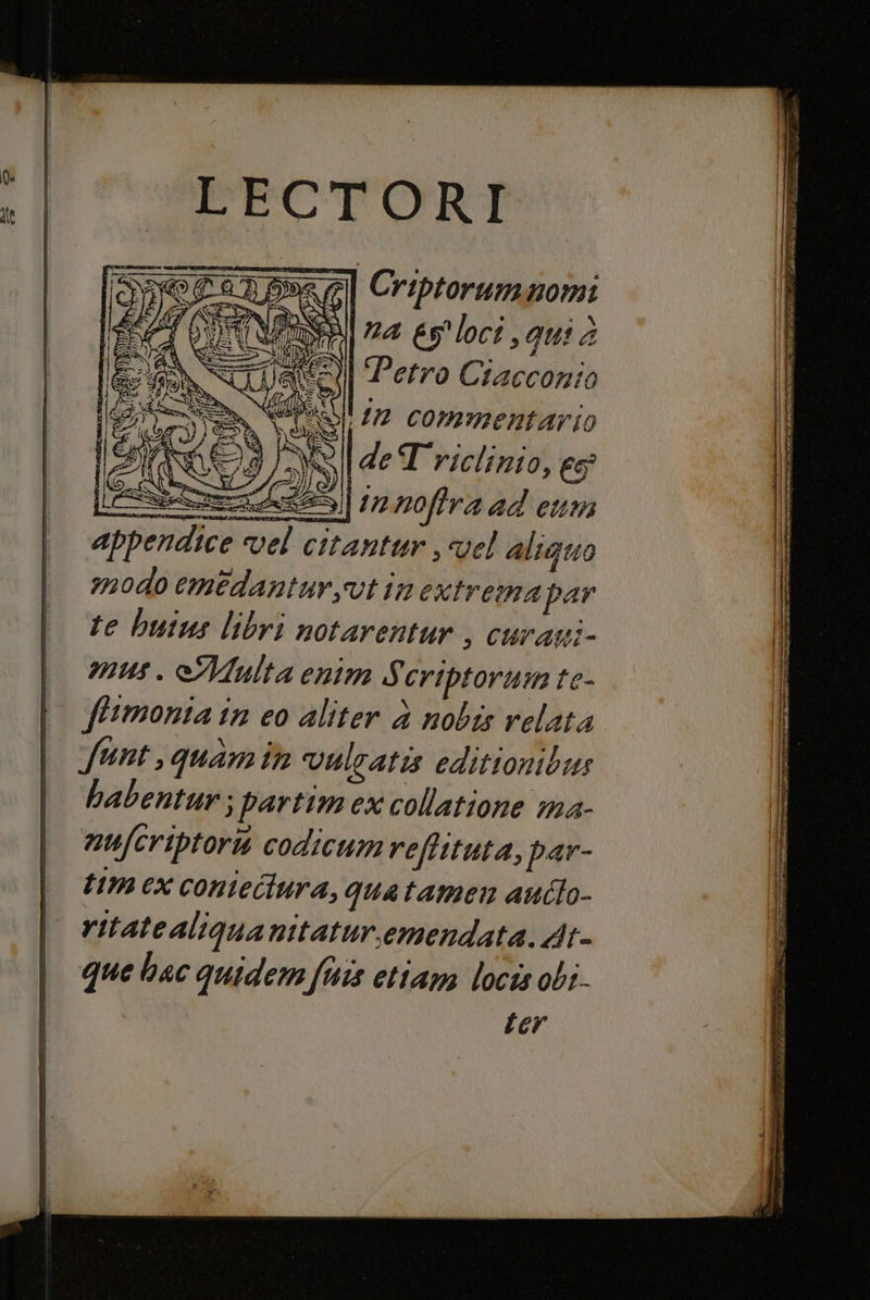 rs lan gl RR SRI 7 LAISANI GET E FECTORI G Criptorummnomi na és loci qui è ae) Perro Ciacconio &gt; PALI #72 commentario OINOI de Triclinio, 66° = noftra ad eun appen ntur vel aliguo modo emedantur,vt in extrema par te buius libri notarentur , curani- mus. Multa enim S criptorum te- fiimonta in co aliter è nobis relata funt, quamir vulcatis editionibus habentur; partimex collatione ma- nufcriptort codicumreftituta, par- t1m ex conietiura, quatamen auclo- ritate aliguanitatur.emendata. At- que hac quidem fis etiam locis obi. | ter