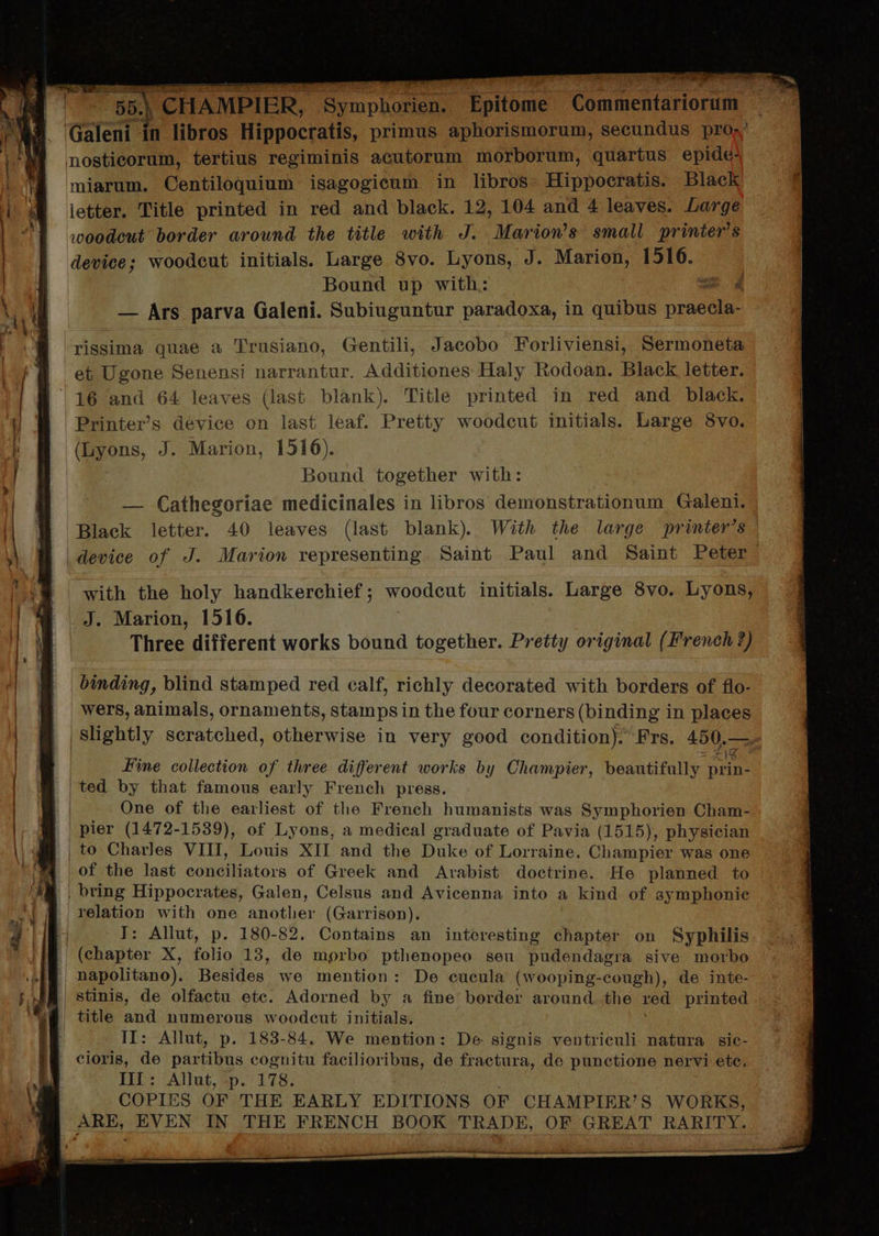 | 7 Sb CHAMPIER, Symphorien. Epitome Commentariorum Galeni in libros Hippocratis, primus aphorismorum, secundus pros nosticorum, tertius regiminis acutorum morborum, quartus epide- miarum. Centiloquium isagogicum in libros. Hippocratis. Black letter. Title printed in red and black. 12, 104 and 4 leaves. Large woodeut border arownd the title «ith J. Mariows small printer's device; woodeut initials. Large 8vo. Lyons, J. Marion, 1516. Bound up with: ex 4 — Ars parva Galeni. Subiuguntur paradoxa, in quibus prdd dn MANU rissima quae a Trusiano, Gentili, Jacobo Forliviensi, Sermoneta et Ugone Senensi narrantur. Additiones Haly Rodoan. Black letter. | 16 and 64 leaves (last blank). Title printed in red and black. Printers device on last leaf. Pretty woodcut initials. Large 8vo. (Lyons, J. Marion, 1516). Bound together with: — Cathegoriae medicinales in libros demonstrationum Galeni. Black letter. 40 leaves (last blank). Wit the large printers device of J. Marion representing Saint Paul and Saint Peter with the holy handkerchief ; woodeus initials. Large 8vo. Lyons, J. Marion, 1516. T Three different works bound together. Pretty original (French?) binding, blind stamped red calf, richly decorated with borders of flo- wers, animals, ornaments, stamps in the four corners (binding in plaees slightly scratched, otherwise in very good condition). Frs. 450. P Fine collection of three different works by Champier, beautifully prin- | ted by that famous early French press. | One of the earliest of the French humanists was Symphorien Cham- pier (1472-1539), of Lyons, a medical graduate of Pavia (1515), physician to Charles VIII, Louis XII and the Duke of Lorraine. Champier was one ot the last conciliators of Greek and Arabist doctrine. He planned to bring Hippocrates, Galen, Celsus and Avicenna into a kind of aymphonie relation with one another (Garrison). I: Allut, p. 180-82. Contains an interesting chapter on Syphilis ' (chapter X, 19 13, de morbo pthenopeo seu pudendagra sive morbo napolitano). Besides we mention: De cucula (wooping-cough), de inte- | stinis, de olfactu etc. Adorned by a fine border around. the red printed | title and numerous woodeut initials. II: Allut, p. 183-84. We mention: De signis ventriculi natura sie- . cioris, de partibus cognitu facilioribus, de fractura, de punctione nervi ete, III: Allut, p. 178. COPIES OF THE EARLY EDITIONS OF CHAMPIER'S WORKS, ARE, EVEN IN THE FRENCH BOOK TRADE, OF GREAT RARITY.
