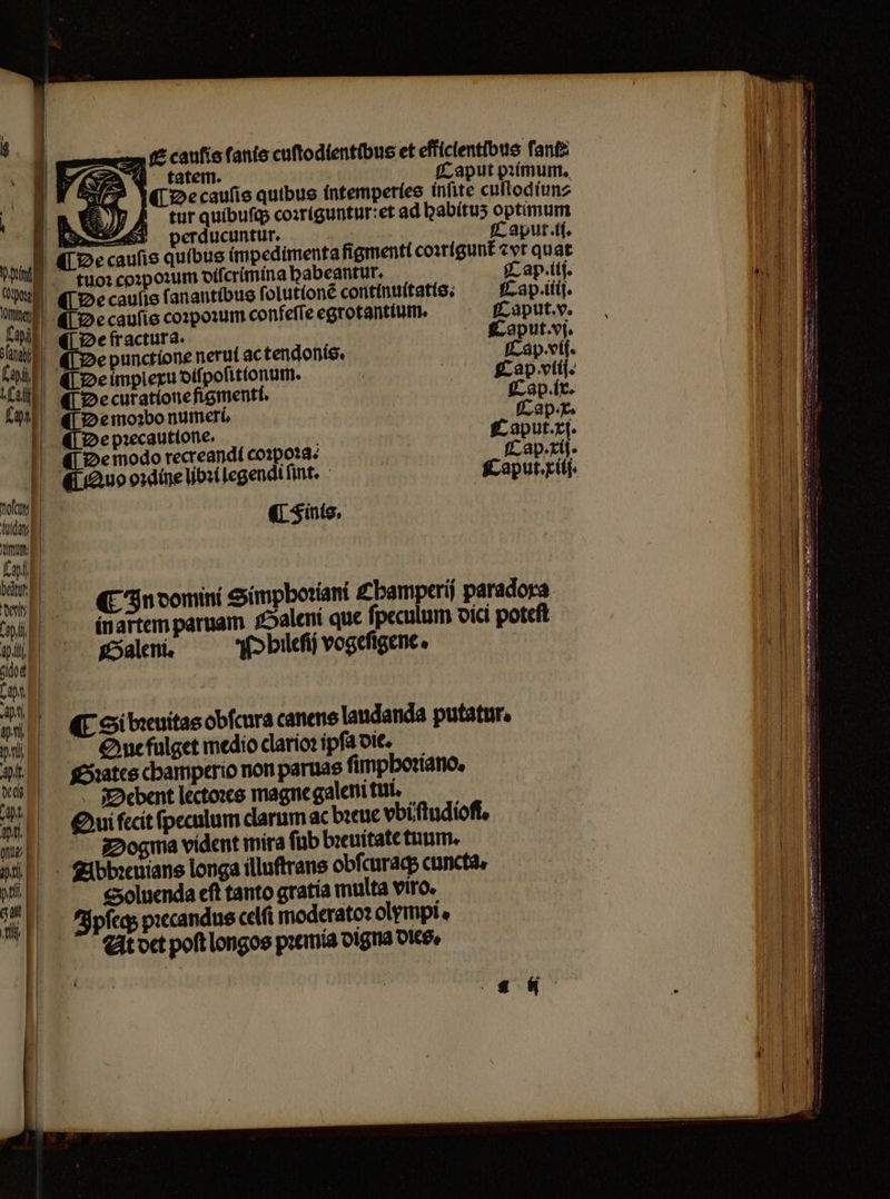 1 S caulis fanis cuſtodientibus et effíclentibue ſant⸗ 2 tatem. Caput pꝛimum. c De cauſis quibus intemperies inſite cullodiun⸗ tur quibuſq; coꝛriguntur: et ad babítu5 optimum | | E ESSA perducuntur. : Caput. il. E caufis quibus impedimenta figmenti coꝛrigunt᷑ zvt quat MUS tuorco:poxum diſcrimina babeantur. jc ap.itj. e ¶ De caufis fanantibue ſolutlonẽ continuitatie; Cap. iiij. hal De caulis coꝛpoꝛum confeffe egrotantium. Caput. v. % Ye fracturs. Coput. vi. e De punctione nerut ac tendonis. Cap. vij. Laie De implexu dilpolitlonum. | Cap vtij. a De curatione figmenti. Cap. ix. far ¶ De moꝛbo numeri Cap · x. De pꝛecautione. 5 Caput. xi. De modo recreandi coꝛpoꝛa. Cap. xii. Quo oꝛdine libꝛi legendi ſint. Caput. xiij. om d : Áuday (5uts, tmm Fo % In domini Simpbotiant £bamperi paradora | LONE i que ſpeculum dici poteft p in artem paruam Saleni que pech p a | Galeni. Pblileſij vogeſigene. be, inn n | M Si bꝛeuitas obſcura canens laudanda putatur. pti d Que fulget medio clarioꝛ ipſa die. aU — $xatce champerio non paruas ſimphoꝛiano. „ SDoebent lectoꝛes magne galeni tui. Qui fecit ſpeculum claruma. bꝛeue vbiſtudioſi. mv | Dogma vident mira ſub breuitate tnum. jb - ibbxuians longa illuſtrans obſcuraq; cuncta, m Soluenda eft tanto gratia multa viro. FJpfleq pꝛecandus celſi moderatoꝛ olympi. At det poft longos pꝛemia digna dies. N — T — —ÓHÁ 9 — e eee ee