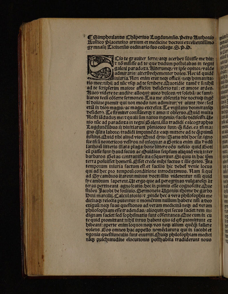 gymnaſij Ticinenſis oꝛdinario ſuo college. S.. D. 4! nõ miſiſſe ad te: que dudum poftulabas in tegní 7» »galent paradoxa. Alterumq; / vt ipſe opinoꝛ / valde deſiderq. Te firmiter conſtãterq; ⁊ amo: obſeruo.Quid multa NAoſti iãduduʒ me:⁊ quali (im natus ingenio / facile didiſciſti. Ae inſtitui. Auid tibi aliud vis? Quid q̃ris: Satis tibi hoc ſit:igno ſce tñ ſi neotericos veſtros nó infequar.a Gotica enim illa dudũ latinoꝛũ litteris illata plaga:bone littere oẽs neſcio quid Goti ci paſſe funt:baud fecus ac Suidius ſeipſum aliquid vicij inter barbaros Getas contraxiſſe ita cõqueritur.Si quis in hac ipm terra poſuiſſet homerũ.Eſſet crede mihi factus ⁊ (lle getes. Ita tempoꝛum iniuria factum eft.et facilis hic debet᷑ venie locus qui ad bec pꝛo tempoꝛũ conditione introduximus. Nam ſi qui ad Sycambꝛos itarent:minus doctt illis viderentur niſi quid ſycambꝛum ſaperent. At ergo que ad peregrinas vulgareſq; lit terae pertineant agno ſcatis:hec in pꝛimis efTe cognoſcite Aue ſtiões Jacobi de foꝛliuio.Sermonete.Agonis:thome de garbo Dini:marcllij.Calculatoꝛis:⁊ ꝓinde hec a vera philoſophia me dicinaq; reiecta putentur:⁊ momẽtum nullum habere niſi a deo exiguũ:neq; ſuas queſtiones ad veram medicinã neq; ad veram philoſophiam eſſe tradendas / alioquin quí ſecus faciet:rem in⸗ dignam faciet:ſed ſophiſmatis funt cõſentanea. ue cum in cu te quid pꝛomittant:nihil intus babent quo (d qð pꝛomittunt ex hibeant:aperte enim loquoꝛ:neq; vos neq; alium ques fallere volens. Eos omnes hac appello nomẽclatura qui ín iacobi et vgonis queſtiunculis funt enutriti.Quiq; philoſophiam medici nãq; pulchꝛitudine elocutionis poſthabita tradiderunt nouo