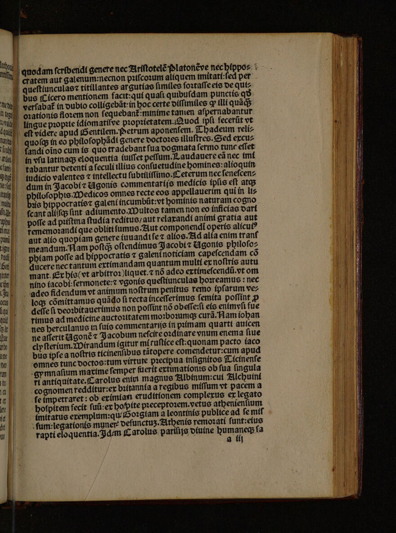 o Tf | cratem aut galenum:necnon pꝛiſcoꝛum aliquem. tmítatí:fed pet |! queftiunculae: titillantes ar gutias ſimiles foꝛtaſſe eis de qutz | 1 bus Cicero mentionem facit:qui quaft quibuſdam punctis qð ned verſabat᷑ in dubio colligebãt in hoc certe oítfimiles ꝙ illi quads i 0 oꝛationis floꝛem non ſequebant᷑:minime tamen aſpernabantur a, Ungue pꝛopꝛie idiomatiſve pꝛopꝛietatem. Auod (pfi fecerũt vt dau eſt videre apud Sentilem. o etrum aponenſem. Thadeum reli⸗ a quoſq; in eo pbilof ophãdi genere doctoꝛes illuſtres. Sed excu⸗ u andi oĩno cum is quo tradebant ſua dogmata ſermo tunc eſſet aun in vſu latinaq; eloquentia (uttfet peſſ um. Laudauere eã nec imi (mil! tabantur derenti a ſeculi illius conſuetudine homines:alioquin pg tudicio valentes ⁊ intellectu ſubtiliſſ imo. Ceterum nec ſeneſcen⸗ ei dum in Jacobi ⁊ Agonis commentaríjs medicis ipſis eft atq; g philoſophis. Medicos omnes recte eos appellauerim qui in li⸗ Wi! dis hippocratis⁊ galeni incumbũt: vt hominis naturam cogno N cant aliſſq; (int adiumento.Multos tamen non eo inficias dari WEE. poffead pitina ſtudia reditus / aut relaxandi animi gratía aut n rememoꝛandi que oblitt ſumus. Aut componendi operis alicuiꝰ WE. aut alio quopíam genere (uuandtfez alios. Ad alia enim tranf n meandum. Nam poſtq; oſtendimus Jacobi ⁊ Agonis pbtlofoz phlam poffe ad hippocratis ⁊ galeni noticiam capeſcendam cõ %% alucere nec tantum extimandam quantum multi ex noſtris autu unn mant Er his (vt arbitroꝛ)liquet.⁊ no adeo extimeſcendũ. vt om n nino iacobi:ſermonete:⁊ vgonis queſtiunculas hoꝛreamus: nec Aue... adeo fidendum vt animum noftrum penitus remo ipſarum vez loc; cõmittamus quãd o fi recta inceſſ erimus ſemita poſſint ꝓ iu deffe fi deoꝛbitauerimus non poffint no obeſſe:ſi eis entmvfi fue l — rimus ad medíctue auctoxttatem mo:botumqs curá/Ham (oban (rit nes herculanus in ſuis commentarijs in pꝛimam quarti auicen ne aſſertt Agonẽ ⁊ Jacobum neſcire oꝛdinare vnum enema fiue %% clyſterium. Mirandum ígitur mi ruſtice eſt: quonam pacto iaco „e bus ipſe a noſtris ticinenſibus tátopere comendetur:cum apud omnes tunc doctos:tum virtute pꝛecipua inſignitos Ticinenſe ran gymnaſium matíme femper ſuerit extimationis ob fua fingula Mi E ri antiquitate. Carolus enim magnus Albinum: cui Alchuini a E cognomen redditur:ex bꝛitannia a regibus miſſum vt pacem a % fe impetraret: ob eximiam erudttionem complexus ex legato Itt | | bofpítem fecit ſuũ: ex bofpíte pꝛeceptoꝛem. vetus athenienſium 46 imitatus exemplum:qu . Goꝛglam a leontinis publice ad fe mif 16 ſum:legationis muner: deſunctuʒ. Athenis remoꝛati ſunt:eius U rapti eloquentia. Idem Carolus pariſijs diuine e ſa
