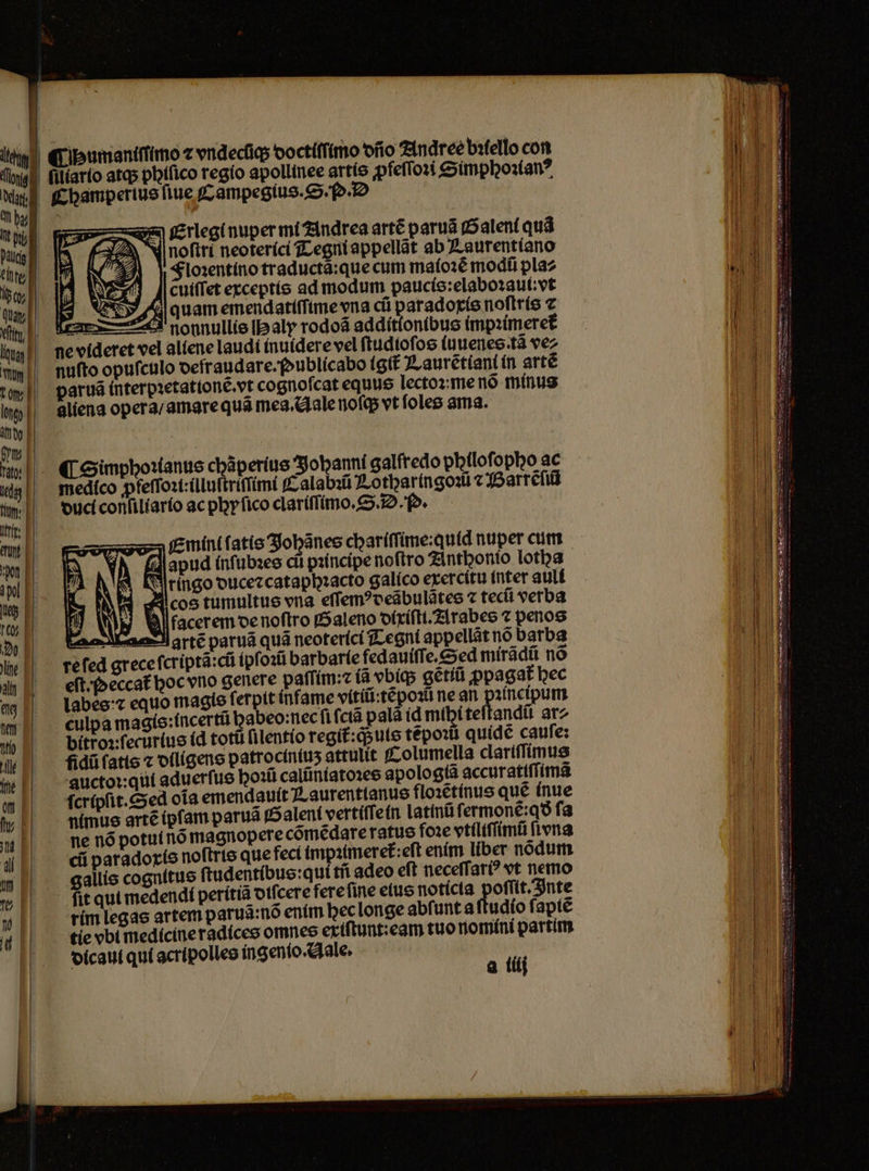 Chaumaniſſimo ⁊ vndecũq; doctiſimo dño Andree bꝛtello con filíarío atq; phiſico regio apollinee artis ꝓfeſſoꝛi Simphoꝛianꝰ Champerius fiue f ampegíus. S. o. D Erlegi nuper mi Andrea artẽ paruã Saleni quà noſtri neoterici Tegni appellãt ab Laurentiano Floꝛentino traductã:que cum maioꝛẽ modũ pla⸗ cuiſſet exceptis ad modum paucis:elaboꝛaul:vt A quam emendatiſſime vna cũ paradoxis noſtris ⁊ 441 nonnullis I aly rodoã additionibus impꝛimeret᷑ ne videret vel aliene laudi ínuidere vel ſtudioſos ſuuenes ta vez nuſto opuſculo oefraudare.foublícabo igit᷑ Laurẽtiant in artẽ arua interpꝛetationẽ.vt cognoſcat equus lectoꝛ: me nõ minus aliena opera / amare quã mea. Hale noſq; vt ſoles ama. ¶ Simphoꝛianus chãperius Sjobanni galfredo philoſopho ac medico ꝓfeſſoꝛi:illuſtriſſimi Calabꝛũ Lothar ingoꝛi ⁊ Barrẽſiũ duci conſiliario ac phyſico clariſſimo.S. D. o. re fed grece ſcriptã:cũ ipſoꝛũ barbarie fedauiſſe.S ed mirãdũ nó eſt. ſoeccat᷑ hoc vno genere paffim: (à vbiq; gètiũ ꝓpagat᷑ bec a ilij