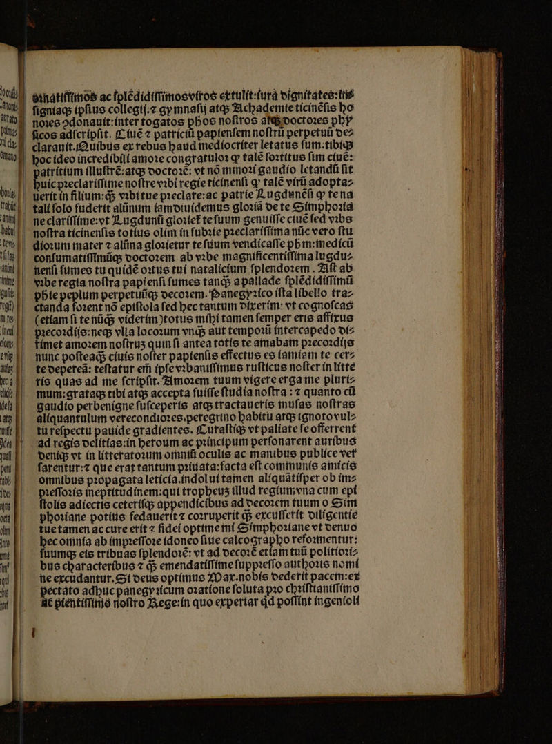 noꝛes ↄdonauit:inter togatos pboo noſtros atq; doctoꝛes phy ficos adſcripſit. Ciuẽ ⁊ patriciũ paptenfem noſtrũ perpetuũ de⸗ clarauit. QAuibus ex rebus baud mediocriter letatus ſum.tibiq; hoc ideo incredibili amoꝛe congratuloꝛ ꝙ tale ſoꝛtitus ftm ciuẽ: atritium illuſtrẽ:atq; ooctoae: vt nó mmoꝛi gaudio letandũ fit uic pꝛeclariſſime noftrevibi regie ticinenſi ꝙ tale virũ adopta⸗ tall folo fuderit alũnum iamdiuidemus gloꝛiã oe te Simphoꝛia ne clariſſime:vt Lugdunũ gloꝛiet᷑ te ſuum genuiſſe ciuẽ ſed vꝛbs | noftta ticinenſis totíus olim in ſubꝛie pꝛeclariſſima nũc vero ftu nenſi ſumes tu quidẽ oꝛtus tui natalicium fplendozem . Aſt ab yꝛbe regia noſtra papienſi ſumes tanqᷓᷓ a pallade ſplẽdidiſſimũ | pbtepeplum perpetuũq; decoꝛem. Panegyꝛico iſta libello tra⸗ ctanda foꝛent nõ epiſtola fed hec tantum dixerim: vt cognoſcas etiam ſi tenüds viderim)totus mihi tamen femper erte affixus pꝛecoꝛdijs:neq; vlia locoꝛum vnds aut tempoꝛũ intercapedo di⸗ | fímet amoꝛem noftrus quin fi antea totis te amabam pꝛecoꝛdijs nunc poſteaq;ᷓ ciuis nofter papienſis effectue es iamiam te cer⸗ te depereã: teftatur eim ipſe vꝛbaniſſimus ruſticus nofter in litte ris quae ad me ſcripſit. Amoꝛem tuum vigere erga me plurt: mum:grataq; tibi atq; accepta fuiſſe ſtudia noflra : ⁊ quanto cũ gaudio perbenigne ſuſceperis atq; tractaueris muſas noſtras aliquantulum verecondioꝛes.peregrino habitu atq; ignoto vul⸗ tu reſpectu pauide gradientes. Curaſtiq; vt paliate ſe offerrent ad regis delitias:in heroum ac pꝛincipum perſonarent auribus deni; vt in litteratoꝛum omntü oculis ac manibus publice vet ſarentur:⁊ que erat tantum pꝛiuata:facta eſt communis amicis omnibus pꝛopagata leticia. indolui tamen aliquãtiſper ob im⸗ Eos ineptitudínem:qut tropbeus tllud regium vna cum epi olis adiectis ceteriſq; appendicibus ad decoꝛem tuum o Sim phoꝛiane potius fedauerit ⁊ coꝛruperit q$ excuſſerit diligentie tue tamen ac cure erit ⁊ fidei optime mi Simphoꝛiane vt denuo hec omnia ab impꝛeſſoꝛe idoneo ſiue calcographo refoꝛmentur: ſuumq; eis tribuas ſplendoꝛẽ: vt ad decoꝛẽ etiam tuti politioꝛi⸗ bus characteribus ⁊ d5 emendatiſſime ſuppꝛeſſo authoꝛis nomi ne excudantur. Si deus optimus Max.nobis dederit pacem:ex pectato adhuc panegyꝛicum oꝛatione ſoluta pio chꝛiſttaniſſimo de pientiſſims noſtro Rege:in quo experiar dd poflint ingentoli
