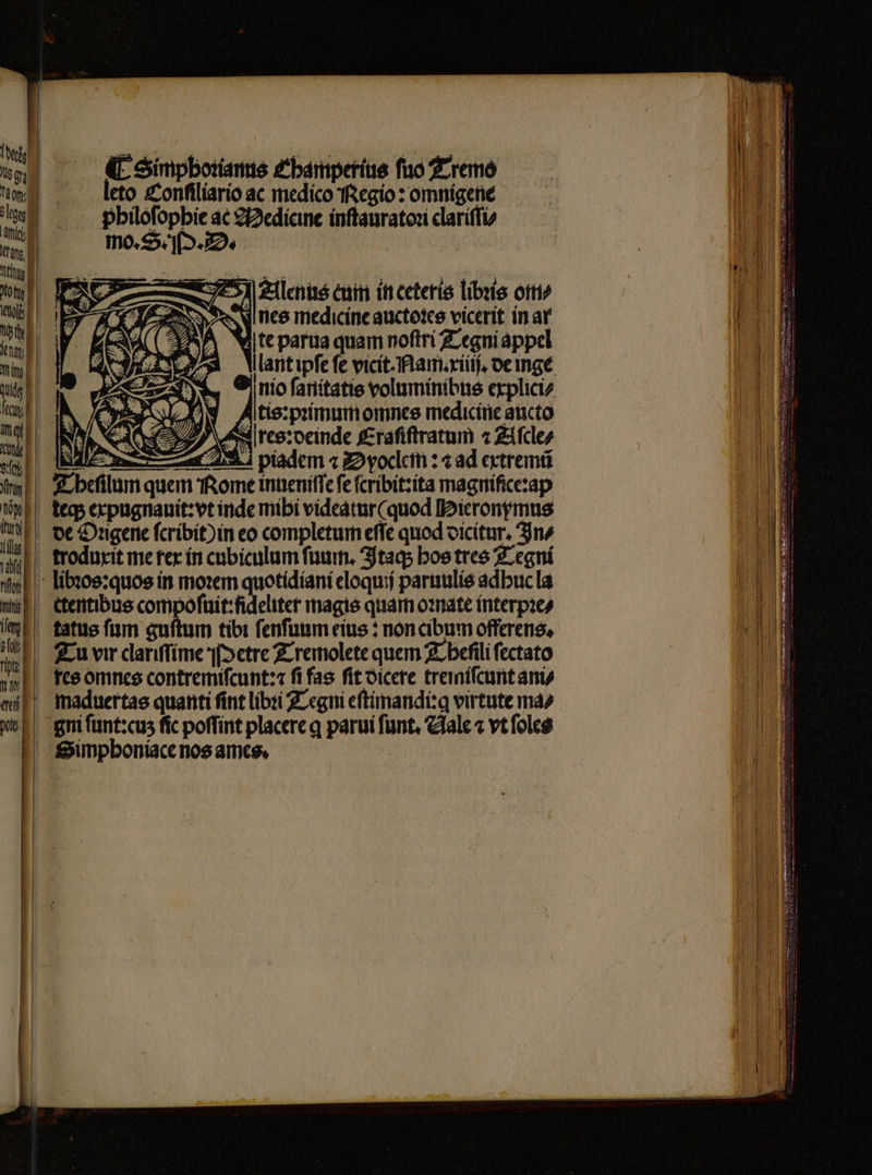 (L Simpborams Chbamperius fuo Tremo leto Conſiliario ac medico Regio: omnigene philoſophie ac Medicine inſtauratoꝛi clariſſi⸗ mo. S. M. D. Alenus eum in ceteris libꝛis om⸗ nes medicine auctoꝛes vicerit in ar te parua quam noſtri Tegni appel A tesrpꝛimumomnes medicine aucto res: deinde Eraſiſtratum 2 Aſcle⸗ A piadem « Dyoclem:⁊ ad extremi Simphoniace nos ames.