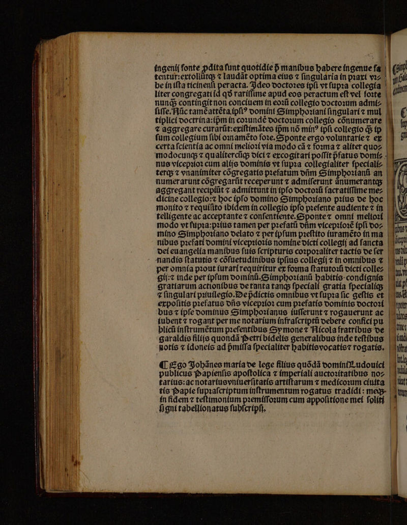 | | , | E l4 ingeni( fonte pdita funt quotidie p manibus babere ingenue ſa sin m tentur:extollũtq; « laudat optima eius ⁊ fingularía in pꝛaxi vꝛ⸗ | Nil | be in iſta tícínenfi peracta. Ideo doctoꝛes (pli vt ſupꝛa collegia si Tur ge liter congregati id qo rariſſime apud eos peractum eft vel foꝛte | ( n nunds contingit non conciuem in eoꝛũ collegio doctoꝛum admi⸗ EE | ſiſſe. Nũc tamẽ attẽta (pfi? oomínt Simphoꝛtiani ſingulari ⁊ mul. 5 C li ! tiplici doctrina:ipᷣm in coꝛundẽ doctoꝛum collegio cõnumerare m € aggregare curarũt:exiſtimãtes ipm nó mín? tpfi collegio d$ ip | fum collegium fibí oꝛnamẽto foꝛe.Sponte ergo voluntaríez ex 9 certa ſcientia ac omni melioꝛi vía modo cá ⁊ foꝛma ⁊ alíter quoz | modocunq; ⁊ qualitercũq; oící excogitari poſſit pfatue domi: | nus vicepꝛioꝛ cum alijs dominis vt ſupꝛa collegialiter fpectalíz 1.3 lid terq; ⁊ vnanimiter cõgregatis pꝛefatum orm Simphoꝛianũ an B. numerarunt cõgregarũt receperunt ⁊ admiſerunt anumerantas E aggregant recipiũt ⁊ admittunt in (pfo doctoꝛũ ſacratiſſime me⸗ E dicine collegio:⁊ boc (pfo domino Simphoꝛiano pꝛius oe boc | a moníto ⁊ requiſito ibidem ín collegio ipſo pꝛeſente audtente ⁊ in B telligente ac acceptante ⁊ conſentiente. Sponte ⁊ omni melioꝛi [p modo vt ſupꝛa:pꝛius tamen per pꝛefatũ otim vicepꝛloꝛẽ (pfi do- mino Simphoꝛiano oelato ⁊ per (pfum pꝛeſtito ſuramẽto in ma nibus pꝛefati domini vicepꝛioꝛis nomine dicti collegij ad ſancta del euangelia manibus ſuis ſcripturis coꝛpoꝛaliter tactis oe fer nandis ſtatutis ⁊ cõſuetudinibus ipſius collegij ⁊ in omnibus 7 fp per omnía pꝛout ſur ari requiritur ex foꝛma ſtatutoꝛiũi dicti colle- gij:⁊ inde per ipſum dominũ.Simphoꝛianũ habitis condignis 119 gratiarum actionibus de tanta tanq; ſpeciali gratia ſpecialiq; ⁊ fingulari pꝛiuilegio. De pᷣdictis omnibus vt ſupꝛa fic geſtis et 144 expoſitis pꝛefatus dñs vicepꝛioꝛ cum pꝛefatis dominis doctoꝛi oer bus ⁊ (pfe dominus Simphoꝛianus iuſſerunt ⁊ rogauerunt ac | le iubent rogant per me notarium infraſcriptũ debere confici pu , blicü inſtrumẽtum pꝛeſentibus cy mone ⁊ Nicola fratribus de l garaldis filijs quondã Petri bidelis generalibus (nde teſtibus * E. — lm 1 1 i | notis ⁊ idoneis ad pᷣmiſſa ſpecialiter habitis vocatis⁊ rogatis. hifi —a i: 15 ; à 5 „ ¶ Ego Johãnes maria de lege filius quódà domini Tudouici im Won H publicus Papienſis apoftolíca ⁊ imperiali auctoꝛitatibus noz | | tis Papie ſupꝛaſcriptum inſtrumentum rogatus tradidi: megs- un in fidem ⁊ teſtimonium pꝛemiſſoꝛum cum appoſitione mei folíti | tarius:ac notartus vniuerſitatis artiſtarum ⁊ medicoꝛum ciuita | ii f)gnttabellionatus ſubſcripſi. ö |