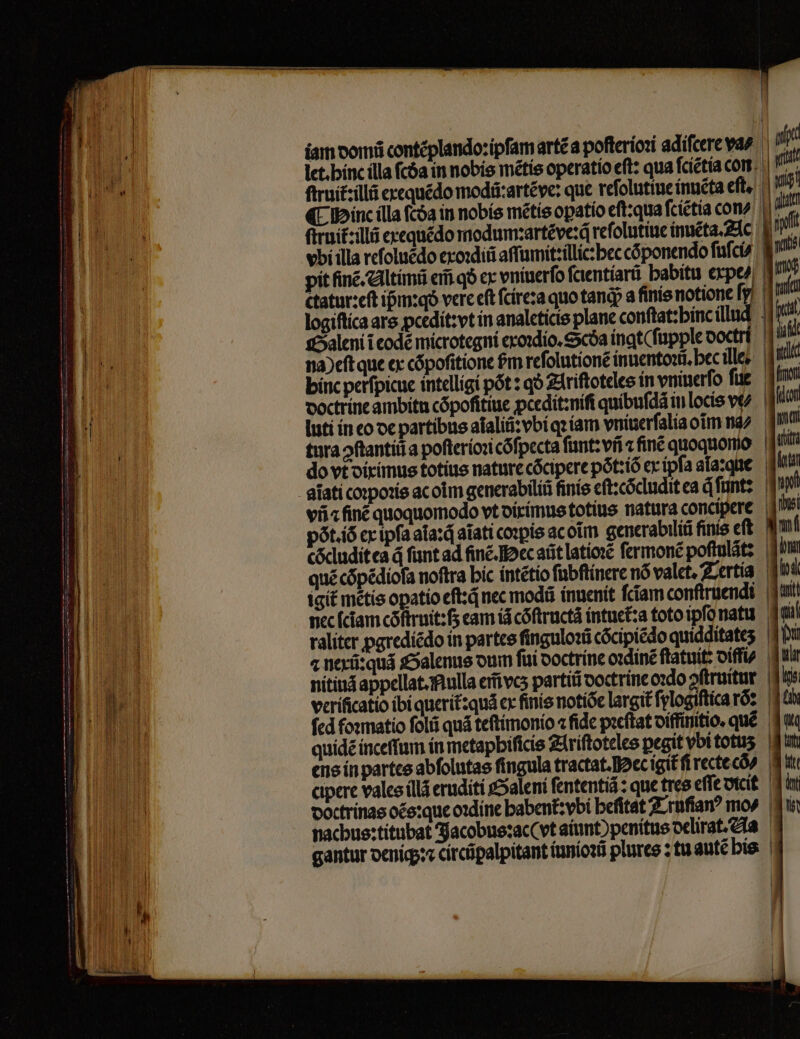 iam domũ contẽplando: ipfam artẽ a pofteríozi adiſcere vas P» let. hin ílla fcóa in nobis mẽtis operatio eft: qua ſcietia corr. | ^ firuit:illá exequẽdo modũ:artẽve: que reſolutiue inuẽta eſt. ſtruit : llũ exequédo modum:artẽve:q reſolutiue inuẽta. Ac vbi illa reſoluẽdo exoꝛdiũ aſſumit:illic:hec cõponendo ſuſci⸗ ctatur:eſt ipm:qo vere eft ſcire: a quo tanq; a finie notione fg! logiftíca ars pcedit: vt in analeticis plane conftat:binc illud 4 Galeni i codé microtegni exoꝛdio.Scda nat fupple ooctrt d' na) eſt que ex cõpoſitione £m reſolutionẽ inuentoꝛũ.hec ill.. doctrine ambitn cópofitiue pcedit:niſi quíbufdá in locis ve^ luti in eo oc partibus aĩaliũ:vbi qꝛ iam vniuerſalia oĩm na tura ↄſtantiũ a poſterioꝛi cõſpecta ſunt:vñ z fine quoquomo do vt diximus totíus nature cócipere pòt:iõ ex ipfa ala:que aĩati coꝛpoꝛis ac olm generabiliũ ſinis eſt:cõcludit ea qͥ̃ ſunt: viia finé quoquomodo vt diximus totius natura concipere | pót.íó ex ipfa ata:d aĩati copie acoĩm generabiliũ finis eft. | cõcludit ea á ſunt ad finẽ. ec at latioꝛẽ fermone poftulátz quẽ cõpẽdioſa noftra bic intẽtio ſubſtinere nó valet, Tertia nec (ciam cóftruit:fs eam id cóftructà intuet:a toto ipſo natu raliter ꝓgrediẽdo in partes ſinguloꝛũ cõcipiẽdo quidditates | nitind appellat. Nulla em̃vcʒ partiũ doctrine oꝛdo oftruitur. | fcd foꝛmatio folii quá teftimonio ⁊ fidc pꝛeſtat diffinitio. qué. ens in partes abſolutas ſingula tractat. ec igit᷑ ſi recte cõꝰ⸗ cipere vales illã eruditi Saleni ſententiã: que tres eſſe dicit nachus: titubat Jacobus: ac (vt aiunt penitus delirat. la gantur deniq;:⁊ circũpalpitant iunioꝛũ plures: tu autẽ his