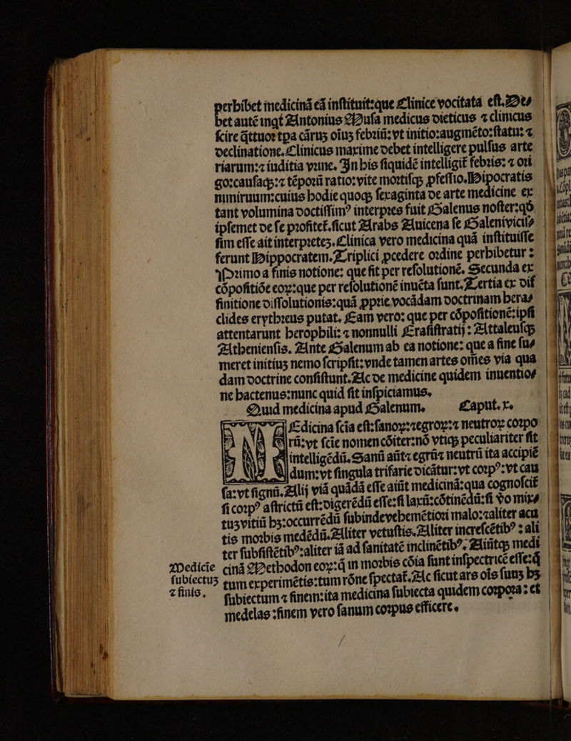 pane incdicind eã inſtituit:que Clinice vocitata eſt. e? et autẽ ingt Antonius 22ufa medicus dieticus 2 clincus ſcire qᷓttuoꝛ tpa cãruʒ oĩuʒ febꝛiũ:vt initio:ꝛaugmẽto:ſtatu: declinatione. Clinicus maxime debet intelligere pulſus arte riarum: iuditia vane, In his ſiquidẽ intelligit febꝛis: 2 oĩ: goꝛcauſaq;:⁊ tẽpoꝛũ ratio: vite mortifa pfeſſio. Hipocratis ^. mmiruum: cuius hodie quoq ſexaginta de arte medicine e: tant volumina doctiſſimꝰ interpꝛes fuit Galenus noſter:qs ipſemet de fe pꝛofitet. cut Arabs Auicena fe Galenivicil?ꝰ fim cffc ait interpꝛetez. Clinica vero medicina quà inſtituiſſe 19 ferunt Hippocratem. Triplici ꝓcedere oꝛdine perbibetur: 1 Miimo a finis notione: que fit per reſolutionẽ. Secunda ex Cópofitíót eoꝝ:que per reſolutionẽ inuẽta ſunt. Tertia ex oif. | finitione diſſolutionis:quã ꝓpꝛie vocãdam doctrinam era: clides erythꝛeus putat. Eam vero: que per cõpoſitionẽ:ipſi attentarunt beropbili: « nonnulli fcrafiftratij: Attaleuſ; Athenienſis. Ante Salenum ab ea notione: que a fine ſus meret initiuz nemo ſcripſit: vnde tamen artes om̃es via qua. dam doctrine conſiſtunt. Ac de medicine quidem inuentio⸗ ne hactenus:nunc quid fit inſpiciamus. | Quad medicina apud Galenum. Caput. x. N Edicina ſcia eſt: ſanox: ꝛcgroꝝ:⁊ neutlox coꝛpo | d Ari: vt ſcie nomencõiter:nõ vtiq peculiariter ſit | Wi 9 intelligẽdũ.Sanũ aũt⁊ egrũ⁊ neutrũ ita accipièè 2 N Adum: vt fingula trifarie dicãtur:vt coꝛpꝰ: vt cau la: vt ſignũ. Alij vid quádá eſſe ait medicina:qua cognoſcit ſicoꝛpꝰ aftríctá eſt: digerẽdũ eſſe:ſi laxũ: cõtinẽdũ: ſi dom - tuzvitiũ hz: occurrẽdũ ſubindevebemẽtioꝛi malo: zaliter au tis moꝛbis medẽdũ. Aliter vetuſtis. Aliter increſcẽtibꝰ: ali ter ſubfiftẽtibꝰ:aliter iã ad ſanitatẽ indlinẽtibꝰ. Aiũtqʒ medi Wedicie cinã ethodon eop:q in moꝛbis cõia fant inſpectricẽ eſſe:;q | 3i f TON tum experimẽtis:tum rone ſpectat. Ac ſicut ars ois fuus bs. | 1i zfini. fupiectum a fnem: ita medicina fübiecta quidem corporaz es medelas: finem vero fanum coꝛpus efficere. |