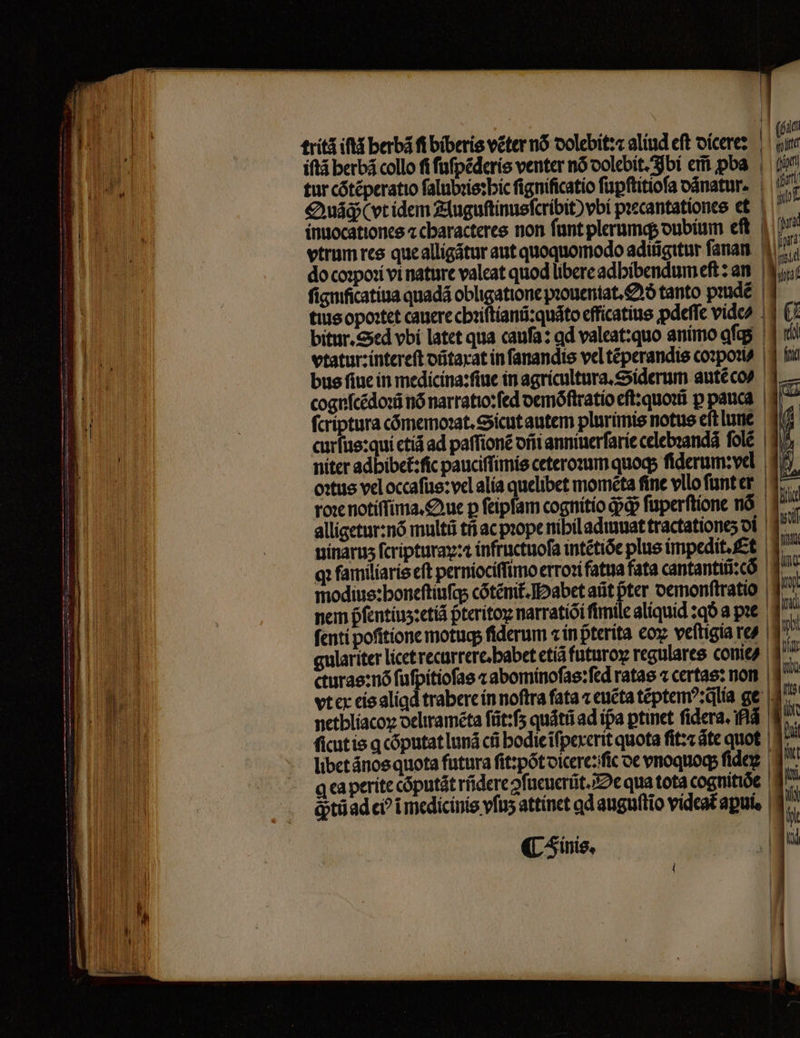 1 | bein tritz il berbã fi biberis véter nó dolebit r alind elt dicere: b iſtã berbá collo fi ſuſpẽderis venter nó dolebit. Ibi em poa , 1 tur cõtẽperatio ſalubꝛis: hic fignificatio ſuꝑſtitioſa oánatur.. | t Qua (vt idem Auguſtinusſcribit) vbí pꝛecantationes et n inuocationes ⁊ characteres non funt plerumq; dubium eft. | u vtrum res quealligátur aut quoquomodo adttigitur ſanan do coꝛpoꝛi vi nature valeat quod libere adhibendumeſt: an n ſignificatiua quadã obligatione pꝛouentat. Qð tanto pꝛudéè tius opoꝛtet cauere chꝛiſtianũ:quãto efficatius ꝓdeſſe vide bitur. Sed vbi latet qua caufa: gd valeat:quo animo afqg | vtatur:intereſt dũtaxat in ſanandis vel tẽperandis cozpori | bus fiue in medicina:ſiue in agricultura.Siderum autẽ co cognſcẽdoꝛũ nó narratio:ſed demõſtratio eſt:quoꝛũ p pauca | 1^7 fcriptura cõmemoꝛat. Sicut autem plurimis notus eſt lune curfus: qui etiã ad paſſionẽ dñi anniuerſarie celebꝛanda fole | 4 niter adbibet᷑:ſic pauciſſimis ceteroꝛum quoq; ſiderum: ve! oꝛtus vel occaſus:vel alia quelibet momẽta fine vllo ſunt er 37. ro: notiſſima. Que p feipfam cognitio ddp ſuperſtione nõ alligetur: nõ mnlti tñ ac prope nibil admuat tractatione; di uinaruz fcripturap: i infiuctuoſa intétióe plus impedit. Et qꝛ familiaris eſt perniociſſimo erroꝛi fatua fata cantantiũ:cõ modius:boneſtiuſq; cõtẽnit᷑. Habet aũt pter demonſtratio nem pfentíus:etid pteritoy narratiõi fimile aliquid:qð a pꝛe ſenti poſitione motuq; fiderum zin pterita coz veftigia re? gulariter licet recurrere. habet etiã futuroꝝ regulares conie/ cturas:nõ ſuſpitioſas ⁊ abominoſas:ſed ratae ⁊ certas: non vt ex eis aliqd trabere in noftra fata ⁊ euẽta tẽptemꝰ:q̃lia ge netbliacoy deliramẽta ſũt:ſʒ quãtũ ad ipa ꝑtinet fidera. fis ſicut is ꝗ cõputat luná cfi hodie ĩſpexerit quota ſit:⁊ ãte quot libet ãnos quota futura ſit:põt dicere: ſie de vnoquoq; ide q ca perite cõputãt ridere ęſueuerũt. De qua tota cogtitióe ga ꝙtũ ad ci? ĩ medicinis vſuʒ attinet ꝗd anguftio videat aꝑui. (inis,