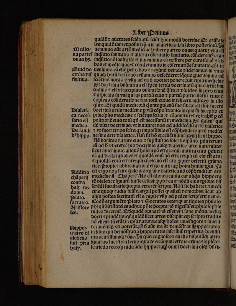 quidẽ ⁊ auctoꝛes ſciẽtiarũ ſciũt hũc modũ doctrine. Et ariſtote | «did les quidé (amerpofuit ipm in analetícis.t.ín lbꝛo pofterioxi- h WMWedici/ uenimus alit arté medicine habere partes duas:quaruʒ vna eft na parteſ inqſitio ſanttatis:æ altera cõſeruatio ſanitatis.cõſideremꝰ ergo | 7^. ouasbs. inqͥſitionẽ ſanitatis:⁊ inuenimus eã exiſtere per curationẽ:⁊ ci i 15 bos:⁊ medicinas:⁊ cõſideramus in cõſeruatiõe ſanitatis. Et in M Quid oo uenimus eã effe per cibos ⁊ regimẽ: deinde ↄſideramus tn vna | ctrina otf quaq; harũ rerũ ⁊nõ ceſſamus oefcéderevíaquo puentamus ad finitiua. fcíéttae notas: ⁊ vſq; ad ea d opoꝛtet ponere pꝛincipia medicine * Et doctrina diffinitiua elt ſpẽs tertia doctrinarũ que currũt bpm iV oꝛdinẽ ⁊ eft vt accipias diffinitionẽ qͥſiti:⁊ diuidas in ꝑtes eius ⁊ aſpicias in vnãquãq; partíü eius ⁊ partiũ particulariũ eius: d.n cõpleas cõſideratione tua totũ:culus intellectu indiges in illo qſito. Et quidã medicoꝛũ d ante galenũ fuerũt conati ſũt facere Dialeti⸗ doctrinã artis medicine p ví cõpoſitionis:in qua ſit inceptio er ca neceſ/ pꝛincipijs medicine ⁊ ſciẽtijs ſcitis:⁊ cõponitur:⁊ extrahit᷑ p cõ ſaria eſt poſitionẽ eius totũ qo eft neceffartü in medicina.Et galenꝰ qui medico. dé dixit doctrinas:vt inuitaret nos ad addiſcẽdũ arte dialetice De laudi ⁊ vt faceret nos ſcire:qꝛ impoſſibile eft cõᷣhendere arté medici b?bíppo. ne ſine arte dialetice. Niſi fit bó excellẽtiſſimi ĩgenij ficut hippo. Nã bonitas nature eius:⁊ ſuꝑfluitas ſolertie ipſius ꝑduxerunt , ci ad D vt vteret᷑ his doctrinis abſq; dialetice arte naturaliter 1 ficut inuenimus aliquẽ hoĩem nó errare:qm̃ natura eius ꝑduxit €i ad declar ationes:⁊ quoſdã eoꝛũ nó errare:qm̃ cũ eis eft ars: « quoſdã eoꝛũ errare:qm̃ cũ eis nõ eft ars ꝓpter defectũ grãma tice.foꝛopter abbꝛeulationẽ ergo naturaꝝ boim huius tꝑis. Fa Additio cit er go nos fcire galenus:qꝛ ſine dialetica nó cõphenditur ars chãperij medicine. ¶ Chãperiꝰ Nõ eft idonea caufa cut aliqs hippocra contra tẽ dialetice ignarũ fuiſſe cẽſeat ꝓpterea ꝙ nõdũ eius tꝑibus diſ haly roz ſerẽdi facultatis pᷣcepta extarẽt ſcripta. Nãſi ſic haberet:⁊ medi doam. cine quoq; rudis fuiſſe.argui poffet q añ eũ de moꝛbis:ſicut ab lato. alijs poſtea factitatũ eft a capite vſq; ad pedes ſcripſerit nemo. ocrates. Eodẽ argumẽto folato ⁊ Socrates ceteriq; antiqoꝛes philoſo Ariſtote phi qñ Ariſtotelesadhuc phie pcepta nó digeſſiſſet:philoſophie les. rudes dicerent᷑. QA ð quidẽ opinari nõ efTet viri fane mẽtis.neduʒ docti ⁊pꝛudẽtis:qñquidẽ licet artes diſciplineq; fcripto tradite nó eſſent:tñ erãt in ipfa natura: eaſq; hoĩes inueſtigare ⁊ inueni ippo⸗ re inuẽtiſq; vti poterãt.Qð ait ita ſit demõſtrat Ibtppocrates cratee di in libꝛo qui demõſtratio hippocratis inſcribit᷑ tripertita bꝛeuiſſi aleticus ma acutiſſimaq; rõne. In quo cognoſces an (lle diſputãdi artis fuit otrg ignarus fuerít:an ſecus:quo te a cõmuni erroꝛe eximasſapiẽter baly. ſentiẽdo recteq; iudicãdo btppocratg omni doctrina oigs diſci⸗ 1 — Xxx — — — 2 £u .