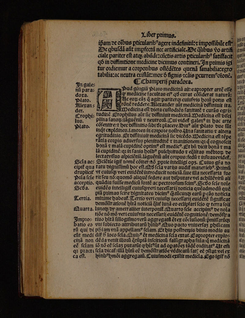 tabilia:ac neutra exiſtãt:mox ð fignis ⁊cãis ꝑcurremꝰoiĩonẽ. €t Champerij paradoxa. f ape ue foud goꝛgiã Plato medicinã ait: eapꝛopter arte effe ora. P medicine facultas ei? qð curat coſiderat naturã: Plato. 2 » Ac eoꝝ cá q agit:pariterq; cutufvte hoꝛũ potis eft Alexan⸗ A rõnẽ reddere. Alexander aut medicinã diffintuit ita. 0 edicina eſt dieta cuſtodiẽs ſanitatẽ ⁊ curãs egri⸗ [Ur i M T Obi tudiné. Eropghilus aüt [ic diffiniuit medicinã. Medicina eft diſci lus. plina f. anoꝝ:laguẽtiũ ⁊ neutroꝛũ. Cui videt galenꝰ in hac arte Plato. cõſentire:⁊ bec diffinitio fibt ðꝛ placere. Diuꝰ aũt olato due ſũt inqt cupidines.i.moꝛes in coꝛpoꝛe noftro Ana ſanitatis ⁊ altera egritudinis. Et diffiniuit medicinã ſic dicẽdo. Medicina efl tẽpe rãtia coꝛꝑis aduerfus plenitudine c inanitionem:qꝛ d cognoſeſt Scia ac; Sclẽtie igit᷑ nomẽ cõiter:nõ ꝓpꝛie intelligi ops. Cuius afa no cipit᷑ qua tatu digniſſimũ boc eſt.Qð fcia varijs audit manerlebꝰ.ꝛimũ iia ſcĩe rit feu nõ:quomõ alique ſedere aut diſputare vel achillẽvirũ ali piã pꝛimas fcire dignitates dicimꝰ q; tũcunq; earũ p cáo noticia tiõe nõ mõ veri cuiuſvis neceſſarij euidẽtẽ cognitionẽ:demõſtra atio eo vnt fub(ecto attributarũ hitibꝰ. Quo pacto vniuerſaʒ phiſicam rũ qui di phᷣlam vnã appellam? fciam. Et his poſtremis binis modis au cit medi dif b loco ſcĩa.QAuibꝰ ét medicina fcia extat. Eapꝛoꝑter explo⸗ cínà non dẽda venit illoꝛũ qͥrũpiã inſcitioꝛũ falſigrapha fnia:d medicinã eé fciam io nó eẽ ſcĩaʒ putarũt ꝙhĩtꝰſit ad opatoes tãdẽ oꝛdinatꝰ. At em ca eſt. ;itibꝰhmõi aggregatũ.Cuiuſmodi exiſtit medicia. Ego (git nó n in ipa dat | to Tall 1 dj | nma | vidt Git itt eut ti ae abut, data | pet fé (citt fccaf. j| pt ael qty | cogni eut fii (id rq teint ede tlas itti € - facy (tio Keie