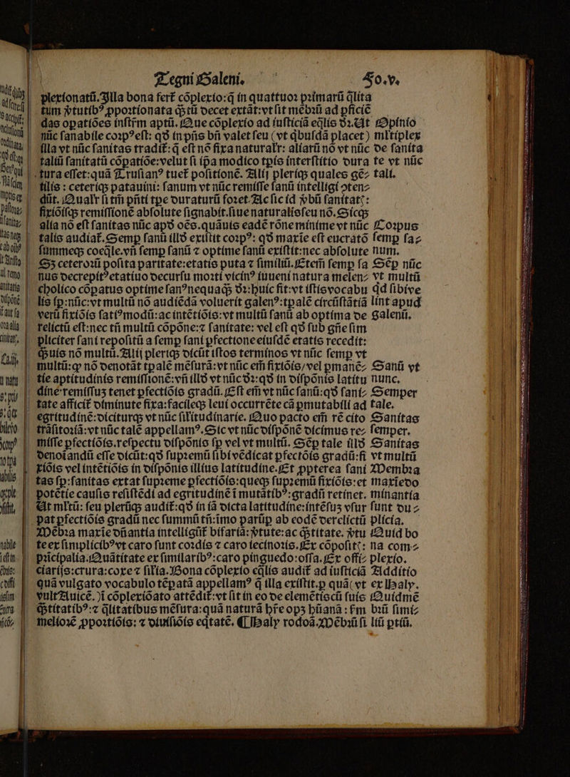 — | Tegni Galen. Fo. v. i| plextonatũ. Illa bona fert cõplexio:q̃ in quattuo: pꝛimarũ dlita tum vᷣtutibꝰ ꝓpoꝛtionata q; tũ decet extãt:vt ſit mẽbꝛũ ad ꝑficiẽꝰ ; das oꝑatiões inſtfm aptũ. Que cõplexio ad iuſticiã eqlis ðꝛ. At Opinio | miic ſanabile coꝛpꝰeſt: qð in pñs bñ valet ſeu (vt qͥbuſdã placet) miltiplex sch lla vt nũc ſanitas tradít:q eſt nó fixa naturałr: aliarũ nõ vt nũc de ſanita talũũ ſanitatũ cõꝑatiõe:velut fi (pa modico tꝑis interſtitio dura te vt niic | tura eſſet:quã Truſianꝰ tuet᷑ poſitionẽ. Alij pleriq; quales ce tali. tilis: ceteriq; patauini: fanum vt nũc remiſſe ſanũ intelligi ↄten⸗ - düt. Qualr ſi tm̃ pñti tꝑe duraturũ foꝛet Ac ſic id ᷣbũ ſanitatꝭ: ſixiõiſq; remiſſionẽ abfolute ſignabit.ſiue naturalisſeu nõ.Sicq; alía no eft ſanitas nũc apo oẽs.quãuis eadẽ rõne minime vt nüc Coꝛpus talis audiat᷑.Semꝑ ſanũ illð exiſtit coꝛpꝰ: qð marie eft eucratõ femp ſa⸗ ſummeq; cocále.vii femp ſanũ ⁊ optime ſanũ exiſtit:nec abfolute num. Sz ceteroꝛũ pofita paritate:etatis puta ⁊ ſimiliũ.Etem̃ femp fa Sẽꝑ nüc nus decrepitꝰetatiuo decurſu moꝛti vicinꝰ iuueni natura melenz vt multũ cholico copatus optímefan?nequags ðꝛ:huic fit: vt iſtisvocabu ad ſibive lis ſꝑ:nũc:vt multũ nó audiẽdã voluerit galen?:tpalé circũſtãtiã lint apud verũ fixiõis ſatiꝰmodũ:ac intẽtiõis:vt multü fani ab optima de Salenũ. relictũ eſt:nec tñ multi cõpõne:⁊ fanítate: vel eft q fub gñe ſim pliciter fani repoſitũ a femp fant ꝑfectione eiuſdẽ etatis recedit: I| (buie nó mult. Alij pleriq; dicũt iſtos terminos vt nũc femp vt multũ:qꝙ nó denotãt tpale mẽſurã:vt nũc er fixiõis / vel gmanẽ/ Sanũ vt tie aptitudinis remiſſionẽ:vñ illð vt nũc ðꝛ:qð in diſpõnis latitu nunc. dine: remiſſuʒ tenet ꝑfectiõis gradũ.Eſt ef vt nũc ſanũ:qð fant; Semper gate afficit᷑ diminute fixa:facileq; leui occurrẽte cá ꝑmutabili ad tale. egritudinẽ:diciturq; vt nũc ſilitudinarie. Quo pacto eim ré cito Sanitas trãſitoꝛiã:vt nũc talẽ appellamꝰ. Sic vt nũc diſpõnẽ dicimus rez femper. miſſe ꝑfectiõis.reſpectu diſpõnis fp vel vt multũ. Sep tale illð Sanitas denoĩanaũ eſſe dicũt:qð ſupꝛemũ ſibi vẽdicat ꝑfectõis gradũ:fi vt multũ kits vel intẽtiõis in diſpõnis illius latitudine. Et ppterea ſani Membꝛa tas ſꝑ:ſanitas extat ſupꝛeme ꝑfectiõis:queq; ſupꝛemũ fixiõis:et maxĩedo potẽtie cauſis reſiſtẽdi ad egritudinẽ i mutãtibꝰ:gradũ retinet. minantia t. At mltũ: feu plerũq; audit᷑:qð in (à dicta latitudine:intẽſuʒ vſur funt du⸗ pat ꝑfectiõis gradũ nec ſummũ tñ:ĩmo parüp ab eodẽ derelictũ plicia. | ZDeba maxiĩe dñantia intelligüt bifariã:vᷣtute:ac q; titate. vtu Quid bo te ex ſimplicibꝰ vt caro funt coꝛdis ⁊ caro iecinoꝛis. Ex cõpoſitꝭ: na com pꝛcipalia. Quãtitate ex ſimilaribꝰ:caro pinguedo:oſſa. Ex offíz plerío. Qe ciariſs:crura:coxe ⁊ ſiłia. Bona cõplexio eꝗᷓlis audit ad iuſticiã Additio qua vulgato vocabulo tẽꝑ atã appellamꝰ q̃ tlla exiſtit.ꝑ quã( vt ex BHaly. - vult?iuicé. )i cõplexiõato attẽdit᷑: vt (it in eo de elemẽtiscũ ſuis Quidmẽ Stitatibꝰ:⁊ q̃litatibus mẽſura:quã naturã breops hũanã: ſᷣm bꝛũ ſimi⸗ b —————