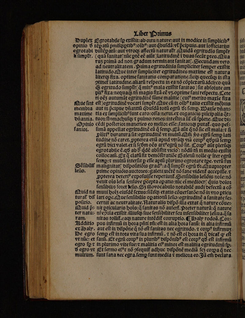 Duplex Egtotabile ſꝑ exiſtit:ab ostu nature:aut in modíce ín ſimplicibꝰ opinio 8 tẽꝑatũ pmiſqꝑtibꝰ:oĩbꝰ:aut qͥbuſdã:vł pᷣcipuis.aut ĩofficiarißs egrotabi diſtẽgatũ: aut vtroq; affectũ naturałr. l k ſimpłr. (quã ſanitatꝭ nũc ꝑtẽ ec aiũt)latitudinẽ i duas ſecãt ꝑtes. Aua ruʒ pꝛimã ad non gradum terminant ſanitatꝭ. Secundam vero ad neutralltatem. Pꝛima egritudinis fimpliciter femper exiſtit latitudo. Que ínter fimpliciter egritudines maxime eft natura literq; fixa. optime ſanitatis comparatione.ſicq; quecũq; in ifta Aue fint eſt)egritudinẽ vocari ſmplr. Aue cũ in oĩbꝰ talis extftít mẽbꝛis membꝛa aut in pctpue dñantiũ qͥbuſdã totũ egrũ 9: femp. Maxie ofianz dñantia. tuoꝛ:ſtomachuſq; ⁊ pulmo:renes:inteſtina fil cũ ſplene. Aue di⸗ Opinio cẽdi poſterioꝛ maneries eo melioꝛ eſſe: ſanioꝛq; putat᷑.quo peſ⸗ ſanioꝛ. ſimã appellat egritudinẽ eã d ſemp.Eã atit qno fic eft mala:⁊ fi ꝓlixiꝰ ouratura ſit:egritudinẽ vt multi uim $o egrũ femp lati: tudíne nó caret. ;ppterea etiã apud vtrãq; via coꝛpꝰ qo pía femp egrũ dici valet.et fi fcóm oẽs art?egrü nó fit. Coꝛpꝰ aüt plerũq; egrotabile &amp;.q9 ab b qdẽ abſiſtit vicio: nõdũ tñ in medio exiſtit collocatũ. Ex à clatũ fit demõſtratiõe Galenũ nolle ꝙ iter egrũ / femp: multũ interfit p effe aptũ plurimo egrotare tpe. verá £m. Se ſibiliſ malignítat; diſpoſitiõis gradꝰ:a d ſimpłr egrũ ó142 uapzopter leſio. pꝛime opiniõis auctoꝛes:galeni mẽtẽ no fane vident accepiſſe.⁊ ꝓpterea deteriꝰ expoſuiſſe reperiunt᷑.Senſibilis leſiõis noĩe:nõ venit oĩs leſa ſenſuve ꝑcepta oꝑatio:tũc eĩ mediocrꝭ qͥuis doloꝛ ſenſibilis foꝛet ſio.Sʒ illovocabulo notabilẽ audi defectũ a có Quid na muni hoĩʒ eiuſdẽ ſexus:ſiliſq; etatis cõuerſarõe:nõ in vno ꝑticu polito. cernit ac neutralitate.Naturalis diſpõ illa extat d nature cõue⸗ tQ uid 92 nit pticularis hoĩs:q̃ ſanitas nó aufert᷑.ꝛeter naturã:q̃ nature ram. nitas tollit᷑eaq; nature intedit coꝛruptio. ¶ Ibaly rodoã.Coꝛ⸗ Additio pus infirmũ in hoꝛa pñti tm̃:eſt in alia hoꝛa fant: in alia infirmũ ex Haly. aut eſt in diſpõne q̃ nõ eft ſanitas nec egritudo.⁊ cop? infirmus De egro femp eft in tota vita ſua infirmũ. 7 nó eft oĩ hoꝛa in d dicat᷑ ꝙ eft vt nũc: et ſanſi. Et egrũ coꝛpꝰ (n pluribꝰ diſpõnibꝰ eft coꝛpꝰ qð eft infirmũ multum. ſunt fana nec egra.ſemꝑ ſunt media « melioꝛa eo. Jã em declara