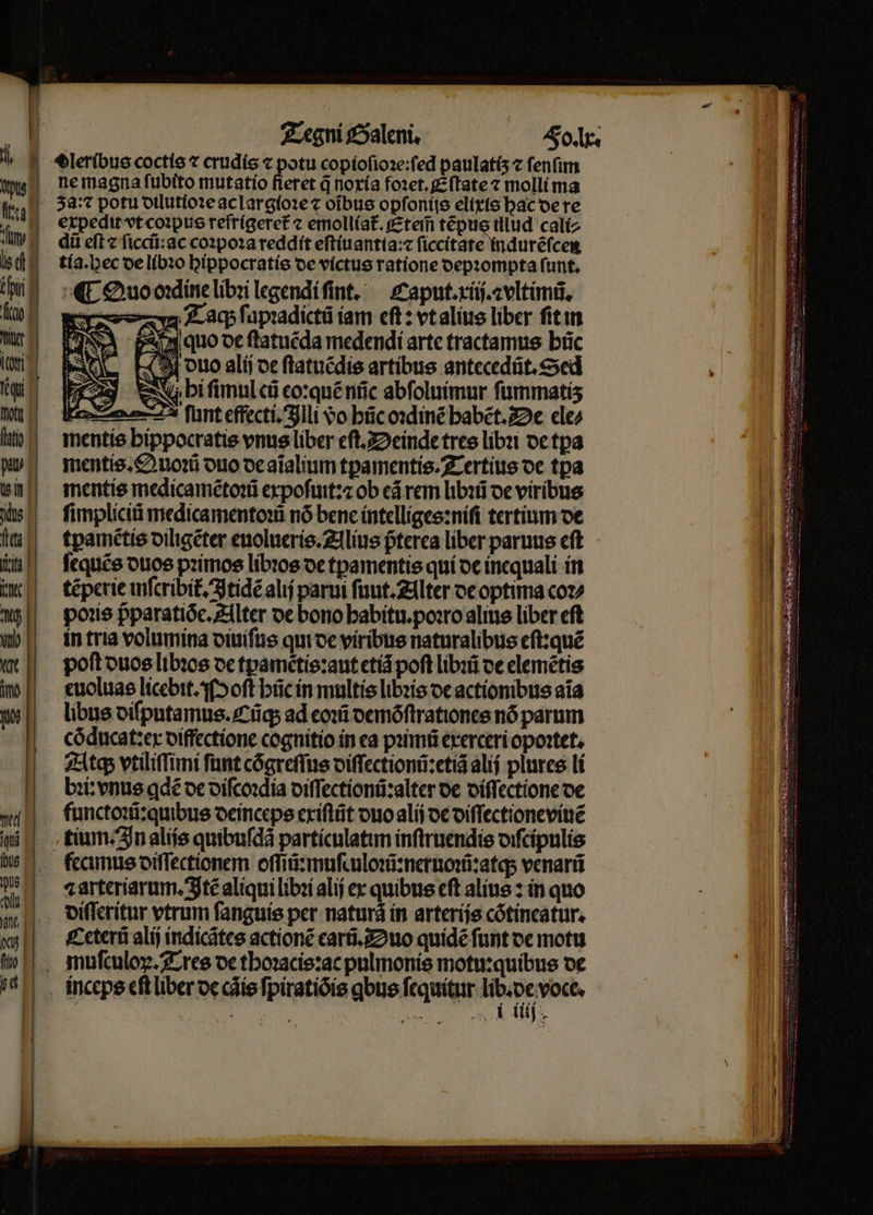 ne magna fubito mutatio fieret q̃ noría foꝛet.Eſtate ⁊ molli ma expedit vt coꝛpus refrigeret᷑ ⁊ emolliat᷑. Eteĩ tẽpus tllud cali⸗ dii eft ⁊ ſiccũ:ac coꝛpoꝛa reddit eſtiuantia:⁊ ſiccitate indurẽſcen tía.bec de libꝛo hippocratis de victus ratione depꝛompta funt, ¶ Quo oꝛdine libꝛi legendi ſint. Caput. xiij.⁊vltimũ. A Taq; ſapꝛadictũ iam eſt: vt alius liber ſit in quo de ſtatuẽda medendi arte tractamus hũc duo alij de ſtatuẽdis artibus antecedũt.Sed N hi fimul cá eo:quẽ nñc abſoluimur ſummatiʒ bez funt effecti. Illi do hũc oꝛdinẽ babet. De ele⸗ mentis bippocratis vnus liber eſt. Deinde tres libꝛi de tpa mentis. Quoꝛũ duo de aĩalium tpamentis. Tertius de tpa mentis medicamẽtoꝛũ expoſuit:⁊ ob eã rem libꝛũ de viríbus ſimpliciũ medica mentoꝛũ nó bene intelliges:niſi tertium de tpamẽtis diligẽter euolueris. Alius pᷣterea liber paruus cft ſequẽs duos pꝛimos libꝛos de tpamentis qui de inequali in tẽperie inſcribit᷑ Itidẽ alij parui ſuut. Alter de optima coꝛ⸗ poꝛis pparatióc. Alter de bono habitu.poꝛro alius liber eft in tria volumina diuiſus qui de viribus naturalibus eſt:quẽ poft duos libꝛos de tpametis:aut etiã poft libꝛũ de elemẽtis euoluas licebit. Moſt hũc in multis libꝛis de actionibus aia libus diſputamus. Cũq; ad eoꝛũ demõſtrationes nó parum cõducat:ex diffectione cognitio in ea pꝛimũ exerceri opoꝛtet. Atq; vtiliſſimi funt cõgreſſus diſſectionũ:etiã alij plures li bꝛi:vnus gdẽ de diſcoꝛdia diſſectionũ:alter de diſſectione de — — ⁊axteriarum.Itẽ aliqui libꝛi alij ex quibus eft alius: in quo Ceterũ alij indicãtes actionẽ carũ. Duo quidẽ funt de motu ES F ^ IR es — —T0