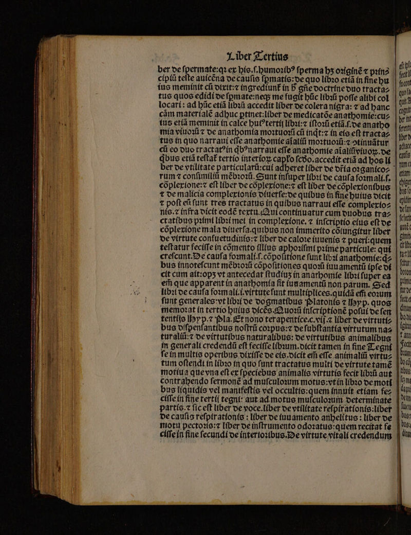 ber de fpermate:q ex his.ſ.ghumoꝛibꝰ ſperma bs oꝛiginẽ ⁊ patria || ciptũ teſte auicẽna de cauſis ſymatis:de quo libꝛo etiã in ſine hu ius meminit cfi dixit:⁊ ingrediunt᷑ in h gñe doctrine duo tracta tus quos edidi de ſꝑmate:neq; me fugit hũc libꝛũ poffe altbí col locari: ad hũc etiã libꝛũ accedit liber de colera nigra: ⁊ ad banc | : càm materiale adbuc ꝑtinet:liber oe medicatõe anatbomie:cuz | tus etiã meminit in calce huiꝰtertij libꝛi:⁊ iſtoꝛũ etiã.ſ.de anatbo mia viuoꝛũ z oe anathomia moꝛtuoꝛũ cũ indt: in eis eft tractaz tus in quo narraui effe anathomie aĩaliũ moꝛtuoꝛũ:⁊ ↄtinuãtur cii eo duo tractatꝰ in qbꝰnatraui effe anathomie aĩaliũviuoꝝ. de qbus etiã teftat tertio interioꝝ capło ſcdᷣo.accedit etiã ad bos li rum confimíliti mẽbꝛoꝛũ. Sunt infuper libꝛi oe caufa foꝛmali.ſ. cõplexione:⁊ eft liber de cõplexione:⁊ eft liber de cõplexionibus t de malicia complexionis diuerſe:de quibus in ſine huius dicit ⁊ poft eũ ſunt tres tractatus in quibus narraui effe complexio⸗ nis. ⁊ infra dicit eode textu Qui continuatur cum duobus tra⸗ ctatibus pꝛimi libꝛi met in complexione.⁊ infcriptio eius eſt de cõplexione mala diuerſa. quibus non immertto cõlungitur liber de virtute conſuetudinis:⁊ liber oe caloꝛe iuuenis ⁊ pueri:quem teftatur feciſſe in comento illlus aphoꝛiſmi pꝛime particule: qui creſcunt. De caufa foꝛmali.ſ.cõpolitione funt libꝛi anathomie:qͥ⸗ bus innoteſcunt mẽbꝛoꝛũ cõpoſittones quoꝛũ iuuamentũ (pfe di cit cum ait:opʒ vt antecedat ſtudiuʒ in anathomie libꝛi fuper ea ei que apparent in anathomia fit iunamentũ non parum. Sed libꝛi oe caufa foꝛmali.i.virtute ſunt multiplices.quidã effi eoꝛum funt generales:vt libꝛi de do gmatibus Platonis ⁊ Ibyp. quos memoꝛat in tertio huius dicẽs. Quoꝛũ inſcriptionẽ poſui de ſen tentijs Hyp.⁊ pla. Et nono ter apentice.c.vij.⁊ liber de virtuti⸗ bus diſpenſantibus noſtrũ coꝛpus:⁊ de ſubſtantia virtutum na⸗ tur aliũ:⁊ de virtutibus naturalibus: de virtutibus animalibus in gener all credendi eft feciſſe libꝛum.dicit tamen in fine Tegni ſe in multis operibus dixiſſe de eis. dicit ei effe animaliũ virtu⸗ tum oftendt in libꝛo in quo funt tractatus multi de virtute tamẽ motiua que vna eſt ex ſpeciebus animalis virtutis fecit libꝛũ aut bus liquidis vel mantfeſtis vel occultis:quem innuit etiam fez | ciſſe in fine tertij tegni: aut ad motus muſculoꝛum determinate partío.c ſic eſt liber de voce. liber de vtilitate reſpirationis:liber de caufis reſpirationis: liber de iuuamento anhelitus: liber de motu pectoꝛis:⁊ liber de inſtrumento odoꝛatus:quem recitat fe ciſſe in fine ſecundi de interioꝛibus. De virtute vitali credendum