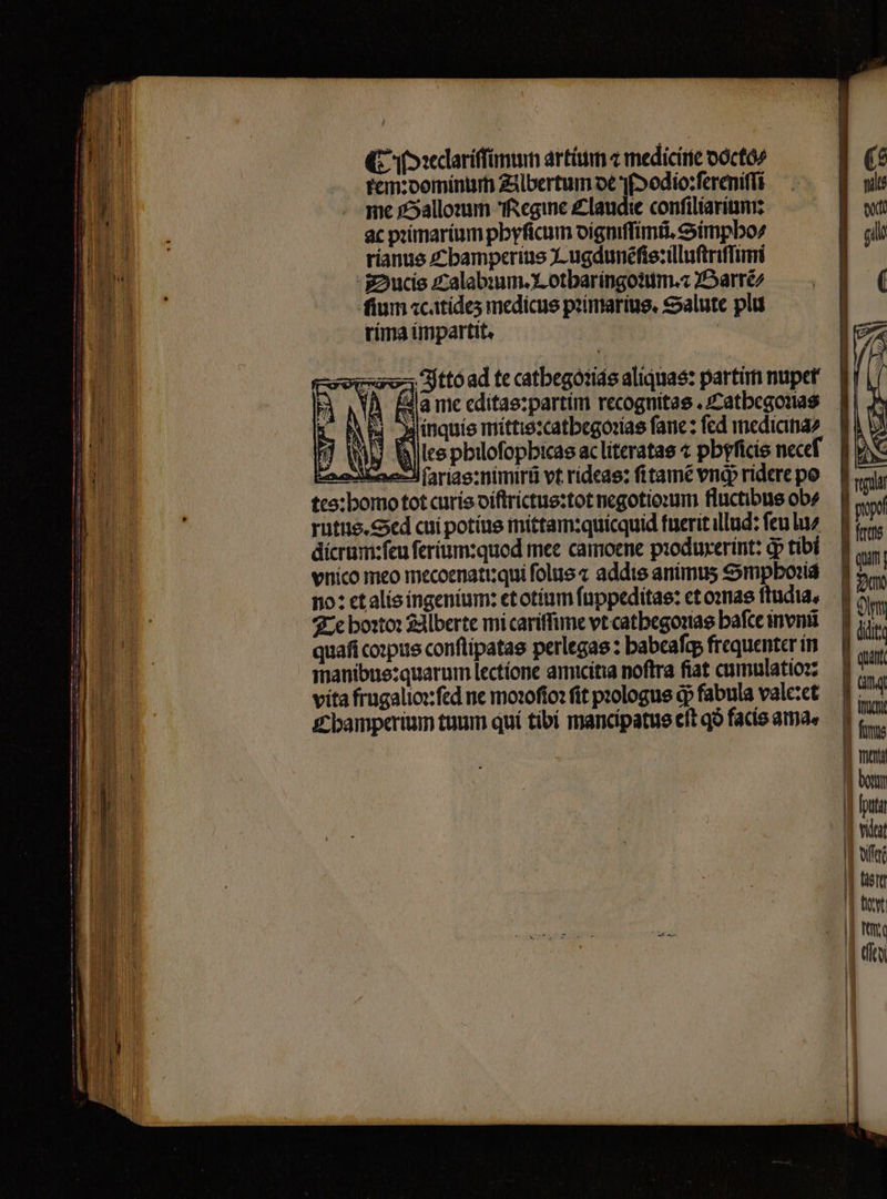 (C oxedariffünun artíim z medicirie oóctó/ tem:oomíntir Zilbertum oe s [2odio:fereniffi me x5allomm fegine £laudie confiliaritim: ac primarium pbyficum oígmffimtü, eimpbo/ ríanue £z bamperius X ugdunéfte:iüluftriffimi -Z2ucie zzalabium. X otbaríngoiuim.« JSarréz fium «ctídes medicus prtmaríug, ealute plu ríma iümpartit. | sovsav-; Jttóad te catbegóiids aliquas: partim nupet' jinquíe mittis:catbegosíae fane: fcd medicitia2 adkeeJ farias:mimirü vt ridcas: fitamé vnd ridere po tco:bomo tot curis oíftrictue:tot negotiorum fluctibus ob» rutue.Sxd cui potíue mittam:quícquid fuerit illud: feu luz dícrum:feu feríum:quod mee camoene piodurerint: dp tibi vnico meo mecoenati:qui folus « addis animus Smpboriá no: etalís ingenium: etotíum fnppeditae: ct omae ftudia, 7c bo:to: £dlberte mi cariffime vt catbegouae bafce invnii quafi co»pute conflipatas perlegas : babeafep frequenter ín manibue:quarum lectione amicitia noftra fiat cumulatiorz vita frugalio:fed ne moofío: fit prologue dp fabula valc:ct £bamperium tuum quí tibí mancipatue eft qo facie amae qui | | | 720 | Oir I dit: ] quit
