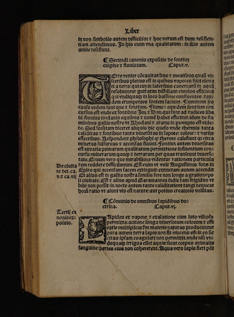 ínnon fimbolío autem oíffícil(o: c boc verum eft oum refiftenz tíam attendímus. 3n bíe entm vna qualttatum : ínillis autem amberefiftunt. (T Gecundt canonis expofitio oe fontius oiigine z fluutozum. fCaput.v. i£trreventer cocauitatibue z meatíbus quafi vtz [ceribue plenus eft ín quibus vapozce funt eleua 1 9 WI qui endíquac ín loco bafrío:e confiuentes :tanz ee zbdl dem erumpentee fontem faciunt. Slumínum o aufe eedem funt quez fontium. Slume1 equidem fontíum con tíntbus gallienoftrrevt2Xbodaníc ararte (n pzompto eft vídez .re, Ged foifitam oíceret aliquío oic quefo ende tbermís tanta - calídítae 2 fontibus tanta oíuerfitae fn fapoze: colo1e: 7 varíie inínerae fulfureae c accenfae fluunt. S'ontíus autem o(uerfitae eft ezvaria pstmarum qualitatum permirxttone (nfiuentíum conz 2:eciuita Tem reddere oíffícilimum. fft ením vt vult Zluguftinue fone trt te ocí. ca, fEpíro quí accenfam facem erttnguít:extínctam autem accendtt v ca. vij talius eft in gallía noftra (imilis fere non longe a gratíonopo - líctuitate.f£ft alite apud (Saramantes índíe tam frigidus vt bíbí non poffit:ín nocte autem tante calídítatíovt tangi nequeat box ratio vt aiunt vío efl nature:aut potíus creatoxío voliitas. (i Cómunte oe omníbuse lapidibus o02 ctrína. | f^ aput.vj. TLertij cà noníoerz ve n7ipideso er vapo1e, 7 etalatíone cum luto vifcofo politío. ; D cMT A permírta:actionelonga otuerfo:um colo:um « effí LM. cattemultíplicie Pm materienaturae producuntur 9llpura autem terra lapíe non fit.víncene em ín eo fic ic(tao:(pfam coagulartnon permíttt.endenífi enz wm dequad trrígua effet aquie:ficut cospus anímal(e fanguine:parteo eíus non cobererent.Ziqua vero lapis fieri pot ! , LE («d quf val ULM ] riri Jf cott Vus I coturgete dft (eiit | mds pns dd Jl cio cue j renati | uetus d || tula | fea