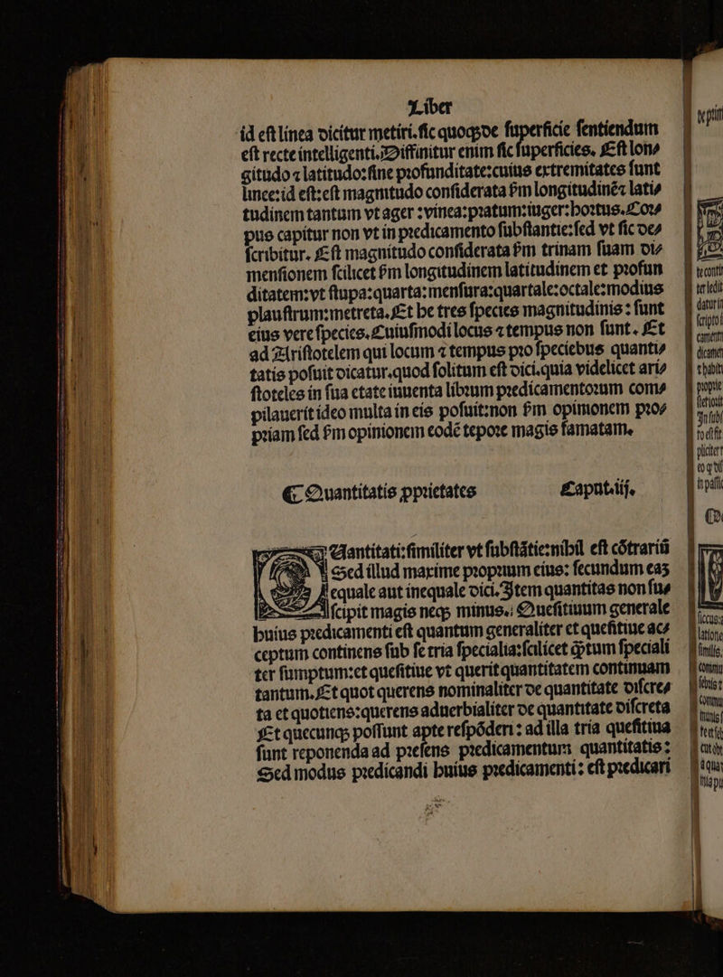 eft recte íntelligenti. xD iffinitur enim fic füperficies, fft lon cítüdo « latitudo:fine profunditate:cuitie extremitatce funt lince:id eft:eft magmtudo confiderata Pm longitudiné: lati» tudinem tantam vt ager :vínea: pratumziuger:boztus. ^0 pue capitur non vt in piedicamento fübftantie:fed vt fic oc/ fcribitur. £ft magnítudo confiderata £m trinam füam ot menfionem fcilicet &amp;m longitudinem latítudinem et piofum ditatem:vt ftupa:quarta: menfüra:quartalezoctalezmodiuie plauftrum:metreta, £t be tree fpecice magnitudinis z funt cius vere fpecice.zniufiodílocus tempus non fünt. fet ad 2driftotelem qui locum 4 tempus pio fpecíebus quanti» tatis pofuit oicatur.quod folitum cft oíci.quia videlicet ari? ftoteles ín fua ctateiuuenta líbeum piedícamento:um com» pilaucrítídeo multa ín eíe pofuitznon $m opimonem pio priam fed £m opintonam todé tepo: magie famatarm. &amp; Quantitatis ppictates &amp;£aputiif. x eantitati:fimiliter vt fübftátiezmibil eft cótrarít i Y csed illud maxime propa cíue: fecundum ea5 h 973 Fqualcant inequale oic Stem quantitas non fue S7 ^d fcipit magis neqs minus. € uefitinum generale buius piedicamenti eft quantum generaliter ct qucfitinc ace tcr fumptum:et quefitiue vt queritquantitatem continuam ta ctquotienezquerene aduerbialiter oc quantitate oifcreta yct quccungs poffunt apte refpóden : ad illa tria quefitiua funt reponenda ad piefens. pacdicamenturs. quantitatie ; Scd modue piedicandi buíus piedicamenti: eft piedicari B teconti 1 urledit Jg daturi Ji fcripto! E canat f dca JB cbabit B pope W fictio B gufubl Jodi Wl plc ETIN LI ui latione file, Wf Grim M ins g my guis fef : Cty MUI apu | » E
