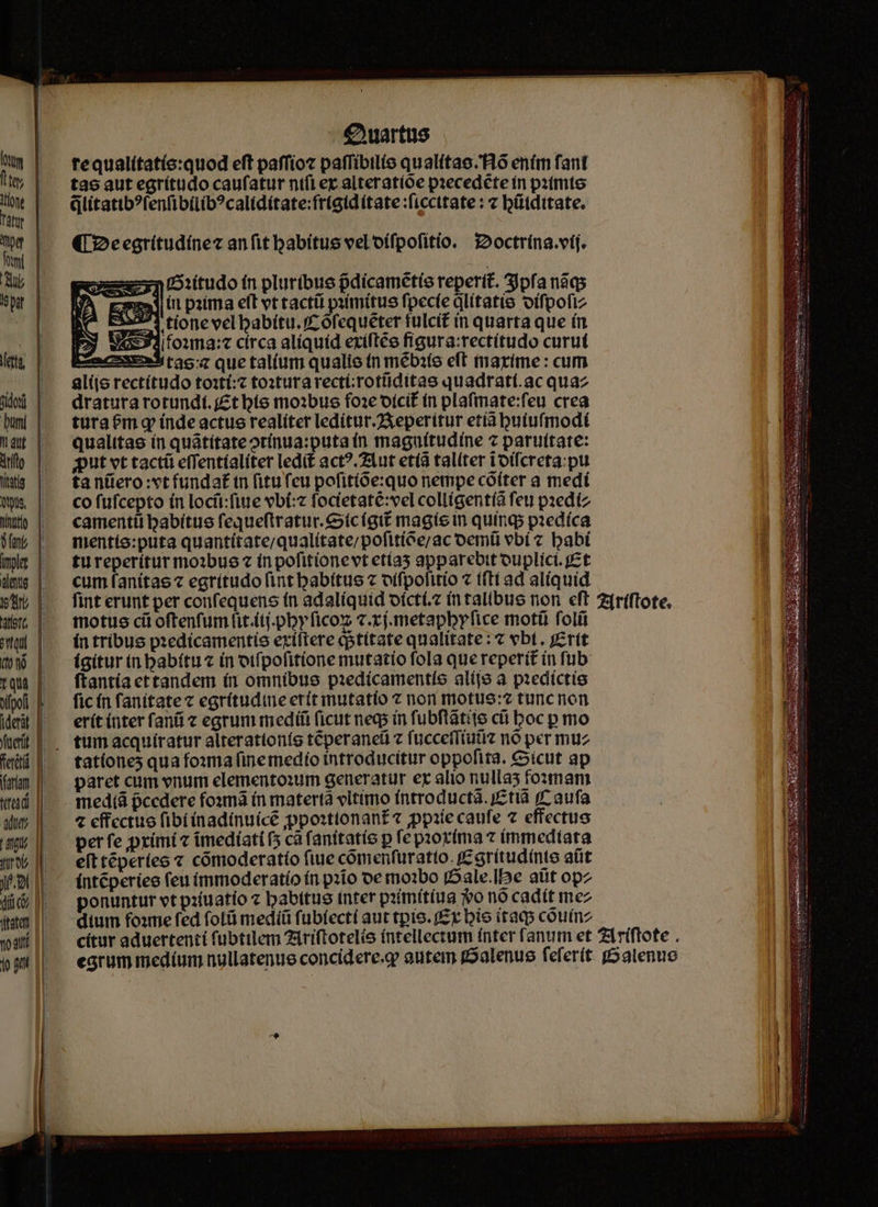 €Nartus tequalítatíe:quod eft paffioz paflibtlie qualitac.Hó ením fant tae aut egrítudo caufatur nifi ez alteratíoe pzecedéte in pitmte Glitatib?fenfibilib?calidítate:fr(gid (tate :ficcttate : c bütdttate. (2eegritudínez anfit habitus vel'oífpofitio. octrína.vij. n:itudo fn pluribus pdicamétíe reperit. Spfa nàqs mat itt paima eft vt tactü pitmitus fpecfe litatis oífpofiz 325571 tionc vcl babitu. f ófequeter fulcit in quarta que ín 43:34/f01ma:4 círca alíquíd exíftee figura:rectítudo curut Lzacsse» tao:z que tal(um qualie tn mébite eft tmaríime : cum alíio rectítudo toit: toxturarectirotüiditae quadratí.ac quaz dratutarotundf. £tbie mo3bus foze otcit tn plafmate:feu crea turatemqg índe actus realíter ledítur.2Xeperítur etíabuiufmodt qualitas ín quátítateotínua:putaín maguítudíne c paruttate: oput vt tact effentíalíter ledit act?.71ut etíà talíter t'otfcreta:pu ta nüero:vtfundaf tn (itu feu pofitióexquo nempe cóíter a medí co fufcepto (n locü:fie vbí:z foctetaté:vel colligent(a feu pedíz camentii babitue fequeftratur.cícígit magie in quinq piedíca mentío:puta quantítate/qualítate/pofitióe;/ac oemü vbí « babí tu reperítur mo1bue « in pofitíonevt etías apparebit ouplicí. pet cum fanitae « egrítudo (int babítus c oífpofitio « t(ti ad alíquid a NT motus cü oftenfum lit.itj.pbyficoz v.xj.metapbyfice motü folíi ín tribus pzedicamentís extftere gstitate qualitate: vbt. jerít ígitur in babítuz in otfpofitione mutatio fola que reperit ín fub ftantía ettandem (1 omnibus piedícamentío alijo à predictis fic ín fanitate z egrítudine erit mutatio 7 non motus: tuncnon erít (nter fani c egrum medii ficut neqs in fubflátiie cü boc p mo tationes qua fo:mma finemedío introducitur oppofita. icut ap paret cum vnurm elemento:um generatur er alio nullas foumam medtà occdere fosmà ín matertà eltimo íntroducta. j£tià ff aufa 4 cffcctuo fibiinadínuicé ;jppoxttonan£« ppiie caufe 7 effectuo perfe pximi c imedíati (5 ca fanitatís p fe pzor(ma ? immediata eft téperíes « cómoderatío fiue cómenfuratto. C srítudinte atit (ntéperieo feu ímmoderatío ín pzio oe mo1bo jDale.IDe atit opz ponuntur vt pituatio c babttue inter prímít(ua vo nó cadit mez dium foxme fed fol&amp; medíü fubíectí aut tpio. (£x bio itaq couinz A ——————7 - A uic os : SEGAGTRUE DUE MEMUE xe x in eer TU TTE