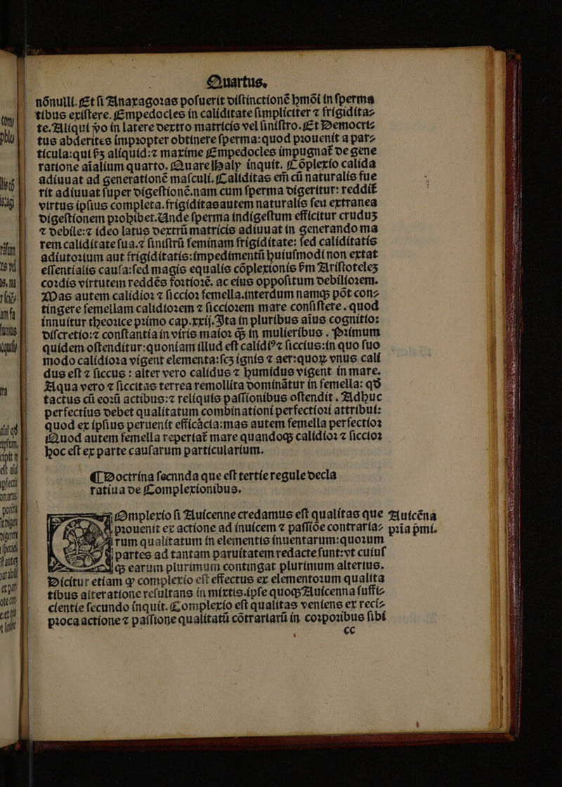 €ywartus, - nónuili. (£t (i Zinarago:ae pofuerít oíftínctíone mot (n fperma |. 'tíbtle eríftere. f£mpedocles ín caliditate (implíctter z frígidítaz te.Aliquí o ín latereoertro matrícíe vel iniftro.f£t I2emocttz tue abderitee (mpsopter obtinere fperma:quod piouentt a patz tícula:qui£5 aliquid:z maríme Empedocles impu gnat oe cene ratione aialium quarto. (2uare]baly ínquít. f óplerío calida adíuuat ad generationé maículí. fCaltdítae er cü naturalío fue tit adiuuatfuper oígeftíonc.nam cum fperma oígeritur: reddit virtus ipfius completa.frigiditaeautem naturalíe feu ertranea oíige(tionem pzobibet.cinde fperma indígeftum efficitur crudus t Qebile:c (deo latuo vextrü matricis adíuuat tn generando ma rein calídítatefua.z finiftrü feminam frígídítate: fed calídítatíe adiutoxtum aut frigíditatio:(mpedimentti buiufmodi non etat elientiaiíe caufa:fed magie equalie coplextonie Pm 71riftoteles co:die virtutem reddée fo1tíosé. ac eius oppofitum oebiliosent. XDas autem calidioz ficcíos femella.tnterdum namq pot coriz tíngere femellam calidtoem 2 ficcíozem mare confiftere.. quod innuítur tbeoxtce pzímo cap.xxíj.3ta tn pluribus aiue cognitto: oífcretío:z conftantía ín virio maío: d5 t mulíeríbuo . '»stmum quidem oftendítur:quoniam illud eft calídé?c (iccíue:tn quo fuo modo calídioza vigent elementa:fcs (gníe « aer:quoy vnus calí dus eft 2 ficcus : alter vero calidue « bumidus vigent (n mare. Z1qua vero « ficcitae terrea remollíta oomínátur in femella: qo quceisiun 3o Gh n tapa titdu cts Reis dme mier m - per — (| 2octrína feda que eft tertíe regule oecla ratíuaoe fComplexionibus. rss /mplerio fi Ziuícenne credamus eft qualítas que 7utcéna «ai^ 8 piouenit ec actíone ad ínuícem 7 paffióe contraríaz pia pmí. 54/4 rum qualítatum fn elementis ínuentarum:quoium N. or di Darteo ad tantam patuítatemredactefunt:vt cuiuf s cdqs earum plurimum contingat plurimum altertue. g»icítur etíam q complerío eft effectue er elemento:um qualita | fíbueaiterattoncrefultans (n mírtis.ipfe quoqzluicenna fuffiz up, — clentie fecundo inquit. Z omplerío eft qualitas ventene er rec(z