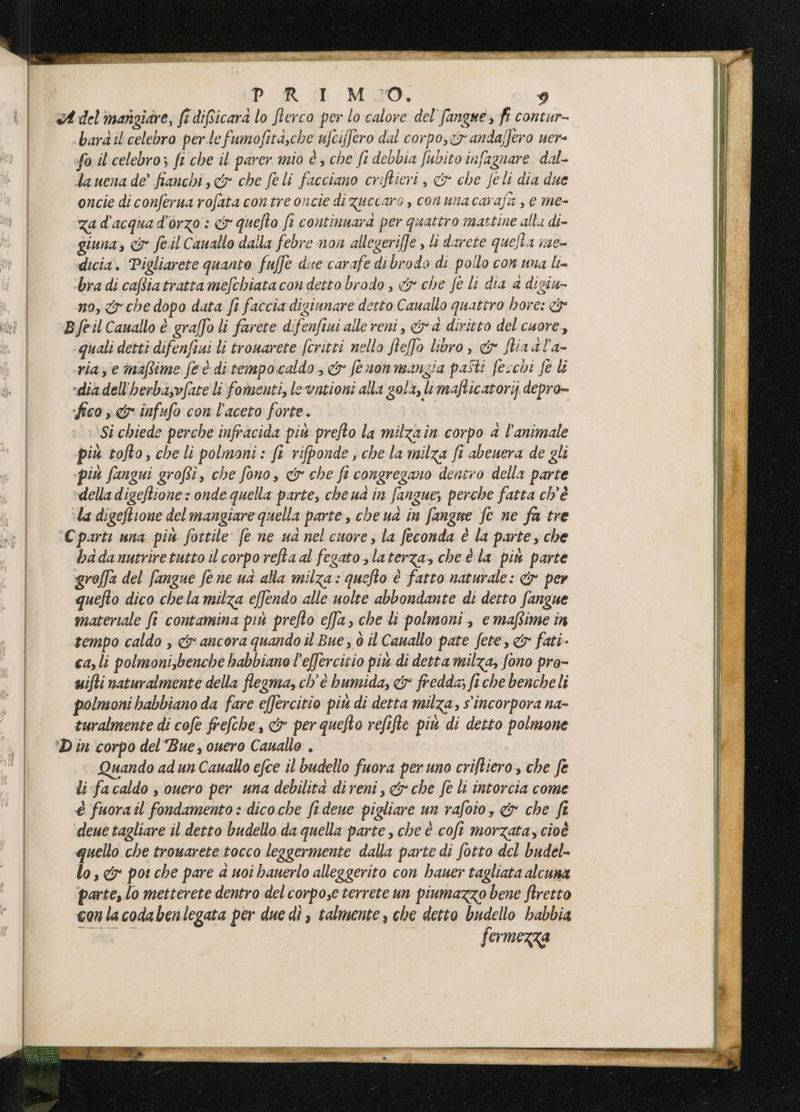 UP: R_GE M30, bardil celebro perle fumofita,che ufciffero dal corpo,< andaffero uer- fo il celebro; fi che il parer mio è; che fi debbia fubito infagnare dal- dauena de’ fianchi, &amp; che feli facciano criftieri , &amp; che feli dia due oncie di conferua rofata contre oncie di zuccaro , conunacarafa , e me- za d'acqua d'orzo : &amp; quefto fi continuara per quattro mattine alla di- giuna, &amp; fe.il Cauallo dalla febre non allegeriffe » li darete quella me- dicia. Pigliarete quanto fuffe dire carafe di brodo di pollo con una li= bra di cafiatratta mefchiatacon detto brodo , &amp; che fe li dia a digiu- no, <y che dopo data fi faccia digiunare detto Cauallo quattro hore: -quali dettì difenfaui li trouarete fcritti nello fleffo libro, &amp; fliaal'a- ria, e imaffime feè ditempocaldo, &amp; fenonmangia pasti fecchi fe li «dia dell'herba,vfate li fomenti, le vntioni alla gola, limafticatorijj depro- fico 3. infufo con l'aceto forte. ‘Si chiede perche infracida pi prefto la milzain corpo a l'animale più tofto, che li polmoni: fi rifponde , che la milza fi abenera de gli più fangui grofti, che fono, &amp; che fi congregano dentro della parte “della digeftione : onde quella parte, che ud in fangue; perche fatta ch'è ‘la digeftione del mangiare quella parte, che ua in fangne fc ne fa tre badanntriretutto il corpo reftaal fegato, laterza, che é la più parte groffa del fangue fene ua ala milza: quefto è fatto naturale: &amp; per quefto dico chela milza effendo alle uolte abbondante di detto fangue materiale fi contamina più prefto effa, che li polmoni, e maftime în tempo caldo , &amp; ancora quando il Bue, ò il Canallo pate fete, &amp; fati ca,li polmoni;benche babbiano l’effercitio più di detta milza, fono pro- uifti naturalmente della flegma, ch'è humida, &amp; fredda; fi che bencheli polmoni habbiano da fare effercitio piu di detta milza, s'incorpora na- turalmente di cofe frefche, &amp; per quefto refifte piu di detto polmone Quando ad un Cauallo efce il budello fuora peruno criftiero, che fe li fa caldo , ouero per una debilita direni, &amp; che fe li intorcia come è fuorail fondamento: dicoche fi dene pigliare un rafoio, &amp; che fi deue tagliare il detto budello da quella parte, che è coft morzata, cioè quello che trowarete tocco leggermente dalla parte di fotto del budel- lo, &amp; por che pare a uoi hauerlo alleggerito con hauer tagliata alcuna parte, lo metterete dentro del corpose terrete un piumazzo bene ftretto conlacodabenlegata per due di talmente, che detto budello habbia fermezza