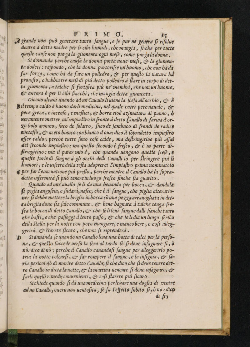 I PRIMO; - ia x | A grande non può generare tanto fangue se fe pur ne genera fi rifolue | dentro a detta madre per li cibi bumidi, che mangia , fiche per tutte quefte caufe non purgala giumenta ogni mefe, come purgala donna, | St domanda perche caufa la donna porta none meft, cy la giumen= ta dodeci : refpondo , che la donna partorifte un'huomo , che non hd de far forza, come ha da fare un polledro, &amp; per quefto la natura hà prouifto , c'habbiatre mefi di più detto polledro a Stare in corpo di det- ta giumenta satalche fi fortifica più ne’ membri, che non un'huomo; &amp; ancora è per li cibi fiacchi , che mangia detta giumenta . Dicono alcuni quando ad un Cauallo luienela fcefa all'occhio, cer È “| Biltempo caldo è buono darli medicina, nel quale entri pece auale, &amp; 4 pece greca, e incenfo se maftici , &amp; borra cioè azimatura di panno, ò ueramente metter un'impiaStro in fronte a detto (uallo di farina d'or- Mi | zo bolo armino, fuco de folatro, fuco de fambuco di frondi de radice M | evetaffo , &amp; aceto bianco con bianco d oua: dico il fopradetto impiaftro effer caldo ; perche tutte fono cofe calde, ma deftringitiue più affai del fecondo impiaftro: ma quefto fecondo è frefco, &amp; è in parte di- firingitino : ma il parer mio è, che quando uengono queste fcefe, € quelte furie di fangue 4 gli occhi delli Caualli io per Stringere più li humori, e le uifcere della refta adoprerei l’impiaftro prima nominatolo th € per far l’enacuatione più prefto , perche mentre il Cauallo ha la fopra» i detta infermita fi può tenereinluogo frefco finche fia guarito . Quando ad unCauallo fe li dauna benanda per bocca, &amp; dandola fi piglia anzofcia,e fudarà,nafce, che è il fangue sche piglia alteratio= w_|| ne: fi debbe mettere la briglia inbocca couna pezzaarrauogliata in det tabriglia doue (1a fale commune , &amp; bene bagnata 4 talche tenga fre- fcalabocca di detto Canallo sc che Jelileni fanguedalli fianchi tante che bafti,eche paffeggi a lento paffo, &amp; che felidiaunluogo frefco della Stalla per la nottecon poco mangiare, e mancobere , e cofi alleg- gerirà. &amp; Starete ficuro , chenon ft riprenderà . al» Sidimanda fequandounCauallolenauna botta di calci perla perfo- na, &amp; questo fuccede uerfo la fera al tardo (e fi-deue infagnare fi, è nò: dico di nò ; perche il Cauallo cauandofi fangue per alleggerirlo po- | tria la notre colcarli, &amp; far rompere il fangue se la infignia, &amp; fa= | ria pericol»fo di morire detto Cauallo; ft che dico che ft deue tenere det» to Cauallo in dieta lanotte, <&amp; la mattina uenente ft deue infagnare, &amp; | farli quelli rimedy convenienti, &amp; cofi farete più ficuro ; Sichiede quando ft dd una medicina perleuare una doglia di ventre | aduu Cauallo, ouero una nentofità, fe fa l'effetto fubito (130 su ; dico