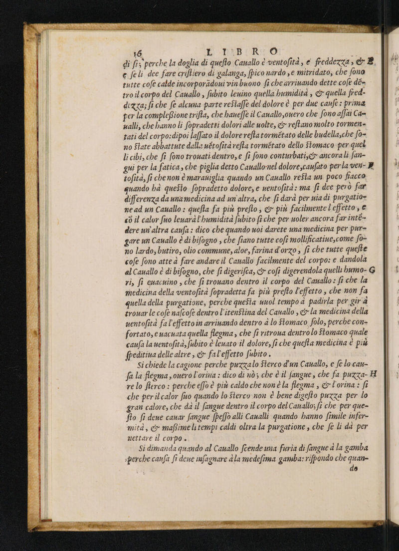 e feli dee fare criftiero di galanga, pico nardo se mitridato, che fono troilcorpo del Cauallo , fubito leuino quella bumidità , &amp; quella fred dezza; fi che fe alcuna parte reStalfe del dolore è per due canfe: prima per la compleRione trifta, che hane[Te il Cauallo,ouero che fono affat Ca= ualli, che hanno li fopradetti dolori alle uolre, &amp; reftano molto tormen= tati del corpo:dipoi laffato il dolore reftatormétato delle budellasche fo- no Slate abbattute dalla uétofità rea tormétato dello Stomaco per quel li cibi, che fi fono trouati dentro,e fi fono conturbati.&amp;» ancorali fan- tofità, fi chenon è marauiglia quando un Cauallo refta un poco fiacco quando ha questo fopradetto dolore, e uentofità: ma fi dee però far differenza da unamedicina ad un'altra, che fi dara per uia di purgatio» nead un Cauallo : quefta fa piu prefto, &amp; più facilmente l'effetto, © «0 il calor fuo leuaràl'humidità fubito (è che per uoler ancora farintè- dere un’altra caufa : dico che quando uoi darete una medicina per pur- gare un Cauallo è di bifogno , che fiano tutte cofi mollificatine,come fo- n0 lardo; butiro, olio commune, aloe, farina d'orzo » fi che tutte quefte cofe fono atte à fare andare il Cauallo facilmente del corpo: e dandola ri, fi euacuino , che fi trouano dentro il corpo del Cauallo: fi che la medicina della ventofità fopradetta fa più prefto l'effetto , che non fa quella della purgatione, perche queSta unol tempo a padirla per gira trouarle cofe nafcofe dentro l’iten$tina del Canallo , &amp; la medicina della uentofità fa l'effettoin arrinando dentro &amp; lo Stomaco folo, perche con- fortato,euacuata quella flegma,, che fi ritroua dentro lo Stomaco quale caufa lauentofità,fubito è leuato:il dolore, fi che quefta medicina è più fpeditiua delle altre , &amp;x fal'effetto fubito . | Si chiede la cagione perche puzzalo Sterco d'un Cauallo, e fe lo cau- relo fterco : perche efo è più caldo che nonè la flegma ; &amp; l'orina : fi che perilcalor fuo quando lo Sterco non è bene digefto puzza per lo gran calore, che da il fangue dentro il corpo del Canallo; fi che per que- fto fi dene cauar fangue fpelfò alli Caualli quando hanno fimile infer- mità, co mafimelitempi caldi oltra la purgatione , che fe li da per mettare il corpo . Si dimanda quando al Cauallo fcende uma furia di fangue a la gamba «perche canfa fi deve infagnare dla medefima gamba: rifpondo che quan de CIVMAITVAMENE A Dia et RT TAR N ETNIE VERO VT VESTI ° NRE en NR FTT) TEA l'osso.