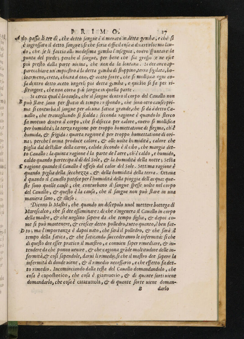 pRt:M O; (19 ido, che. feli farcia all medefima gombal'infognia., ouero fruntare:la punta del piede; perche il fangue, per bene che fia grofio je ne efce più prefto. dalla parte uicina, che nonda la lontana. Si dee anco ap- _parecchiare un’impiafiro a la detta gambadi fluppino,terra frgilata,bo- ;loarmenoycreta, chiara d ono, &amp; aceto forte y che fi mollijica ogni co- fadentro detto aceto ungerli por detta gemba ye questo fi fa per ri- flringere , che non corra più Jangue in quella parte . St cerca qual è lacvaufa:y che'il fangue dentro il corpo del Cauallo non ma ficonturba il jangue per aleuna fatica grande,che fi da a detto Ca- uallo , che trauagliando fi fcalda: feconda ragione è quando lo flerco famotuo dentro il corpo sche fr difecca per calore , overo fi mollifica per humidità; la terza ragione per troppo bumettatione di flegma, ch'è humida, &amp;x frigida : quarta ragione è per troppo bumettatione di ori- naz perchelorma produce calore, <r alle uolte bumidita, calore che piglia dal deStillar della carne, calida fecondo é il cibo s che mangia det- to Cauallo : laquinta'ragione è la parte de l’aeres ch'è caldo se humido, caldo quando partecipa il di del Sole, &amp;y la bumidita della notte; Seîta quando piglia della. fecchezza + &amp;: della hbumidita della terra . Ottava è quando il. cauallo patifce perl'humidità della pioggia dell'acqua: que- fle fono quelle canfe-3 che .conturbano il: fangue [pelle uolte nel corpo del Cauallo, &amp;.quefto è.la caufa, che il fangue non può fare in una maniera fano , x illefo ; I | “Dicono li Maftri, che quando undifcepolo uuol mettere bottega di Marefcalco; che fi dee effaminare > di'che s'ingenera.il Cavallo in corpo dellamadre , &amp; che uoglino fapere da.che tempo figlia, &amp;y dapoi co- me fi può mantenere, cy crefcer detto polledrostutto quanto,è ben fat= tempo della fatica, &amp;r che faticando fuccederanno le infermità: fi che di quefto dee effer pratico. il maeftro , e conuien faper rimediare, &amp; itte tendere da che ponno uenire , cx che cagiona grade moltitudine delle in= fermità,&amp; cofi fapendole, darni lirimedij; ft che il maftro dee fapere la ‘infermita di donde uiene , &amp; il rimedio neceffario se che effetto fadet- to rimedio. Incominciando dalla tefta del Cauallo domandandolo ; che cofa è capoftotico, che cofa è. giamuerio , &amp; di quante forti uiene domandarlo, che cofaè catarattola, &amp; di quante forte uiene domane B darlo