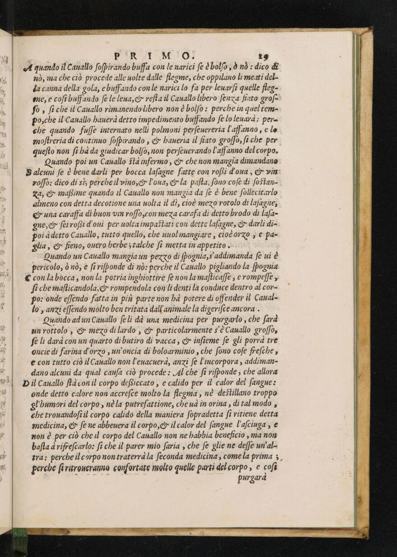 cin conc IT nò, ma che ciò procede alle uolte dalle flesme, che oppilano li meati del- da canna della gola, ebuffando conle narici lo fa per leuarfi quelle fleg- me, e coftbuffando fe le lena, cir refta il Cauallo libero fenza fiato grof=è fo, fiche it Cauallo rimanendolibero non è bolfo : perche in queltem= osche il'Cauallo hauerd detto impedimento buffando feloleuara: per che quando fuffè internato nelli polmoni perfeuereria l'affanno, c lo. moftreria di continuo fofpirando , &amp;x haueria il fiato groffo, fiche per. quefto non fi ha da giudicar bolfo, non perfeuerando l'affanno del corpo. nando poi un Cauallo Sta infermo, &amp; che non mangia dimandano zo/fo: dico di sì; percheil vino, l'oua, ela pata, fono cofedì foStan- Za, yo mafime quando i Canallo non mangia da fe è. bene follecitarlo almeno con detta decotione una uolta il dì, cioè mezo rotolo di lajagne, cruna caraffa di buon vin roffosconmeza carafa di detto brodo di lafa- gue, feirofti d'oni per uottatmpaStati con dette lafagne, &amp; darli di- oi a detto Cauallo, tutto quello, che unolmangiare , ciotorzo y e pa- glia, &amp; fieno, ouero berbestalche ft metta in appetito « ‘Quando un Cavallo mangia un pezzo di fpognia,s addimanda fè ui è pericolo, 0 nò, è fi rifponde di nò: perche il Canallo pigliando la [pognia fi che maficandola,&amp; rompendola con'li denti la conduce dentro al cor- pos onde e[fendo fatta in più parte non ba potere di offender il Canal» lo s anzi efendo molto ben tritata dall’animale la digerifce ancora . Quando adunCanallo (eli dà una medicina per purgarlo ; che farà unrottolo , &amp; mezo di lardo , &amp; particolarmente s'è Cauallo groffo, fe li dard conun quarto di butiro di vacca, &amp;y infieme fe gli porrà tre oncie di farina d'orzo sun’oncia di boloarminio , che fono cofe frefche , e con tutto ciò ilCanallo non l’euacuera, anzi fe l’incorpora , addiman- dano alcuni da qual canfa ciò procede: Al che fi rifponde; che allora onde detto calore non accrefce molto la flegma nè destillano troppo gl'humori del corpo , né la putrefattione, che ua în orina , dital modo , chetrouandofiil corpo calido della maniera fopradetta ft ritiene detta ‘medicina, &amp; fe ne abbeuera il corpo,&amp; ilcalor del fangue l'afciuga, e non è per ciò che il corpo del Cauallo non ne habbia beneficio , ma non baRaarifrefcarlo: fi che il parer mio faria , che fe glie ne deffe un'al- tra: perche ilcorpo nontraterrala feconda medicina, comela prima 3, perche firitroueranma confortare molto quelle parti del corpo , e cofè purgara
