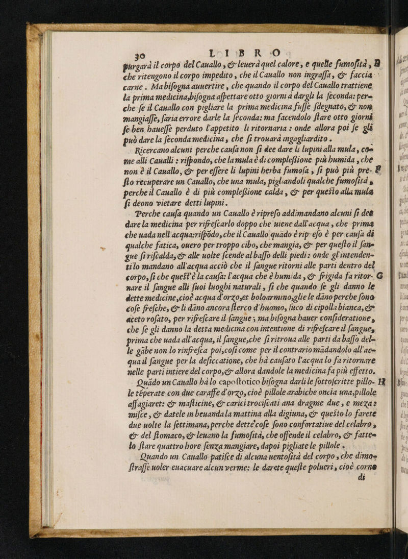 30 L1:B R :0 purgard il corpo del Cauallo , &amp;leuerà quel calore, e quelle fumofità, B che ritengono il corpo impedito , che il Cauallo non ingraffa, &amp; faccia: carne. Mabifogna auuertire , che quando il corpo del Cauallo trattiene la prima medicina;bifogna afpettare otto giorni adargl la feconda: pere che fe il Cauallo con pigliare la prima medicina fuffe fdegnato, &amp;y nom mangiaffe, faria errore darle la feconda: ma facendolo flare otto giorni fe ben baueffe perduto l'appetito li ritornaria : onde allora poi fe gli può dare la feconda medicina che fi trouara ingagliardito . | Ricercano alcuni perche caufa non fi dee dare li lupini alla mula, coe me alli Caualli : rifpondo, che lamula è di complefione pet bumida , che non È il Cauallo, &amp; per effere li lupini berba fumofa » fi può più pre- È fto recuperare un Cauallo, che una mula, pigliandoli qualche fumofità » percheil Cauallo è di più compleftione calda, &amp; per questo alla mula fi deono vietare detti lupmi. | Perche caufa quando un Canallo è riprefo addimandano alcuni fr dee dare la medicina per rifrefcarlo doppo che uiene dall'acqua , che prima che uada nell'acqua:rifpodo, che il Cauallo quado è ripefo è per caufa di qualche fatica, ouero per troppo cibo, che mangia, &amp;x per quefto il fane que firifcalda,&amp; alle uolte fcende al baffo delli piedi: onde gl'intenden- tilo mandano all'acqua acciò che il fangue ritorni alle parti dentro del corpo, fi che quest'è la caufa: l’acqua che è bumida ,&amp; frigida fa ritor- 6 nare il fangue alli fuoi luoghi naturali , fi che quando fe gli danno le dette medicine ,cioè acqua d'orzoset boloarmino,glie le dano perche fono cofe frefche, &amp; li dano ancora fterco d'huomo, jico di cipolla bianca, c&amp;se aceto rofato, per rifrefcare il fangue ; ma bilogna hbauer confideratione $ che fe gli danno la detta medicina con intentione di rifrefcare il fangues prima che uada all'acqua, il fangue,che fi ritroua alle parti da baffo del= le gabe non lo rinfrefca poi,coficome per il contrario madandolo all'ac= quail fangue per la deficcatione, che ha caufato l'acqua lo fa ritornare nelle parti intiere del corpo,<&amp; allora dandole la medicina fa più effetto. Quado un Cauallo ha lo capoftotico bifogna darlile fottofcritte pillo- R DE | | Le A n DT sare ear 3a le téperate con due caraffe d'orzo, cioè pillole arabiche oncia una;pillole