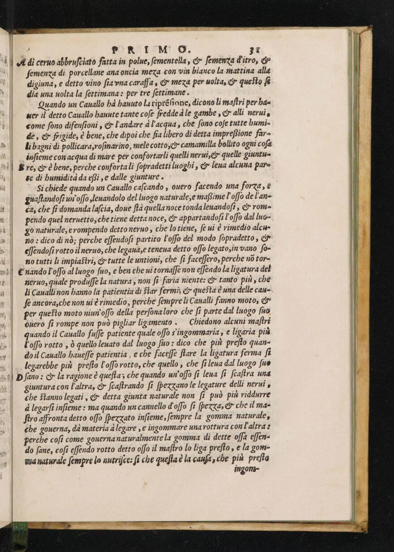 f PRIMO. 3% A di ceruo abbrufciato fatta in polue, fementella, &amp; femenza d'itro, &amp; femenza di porcellane ana oncia meza con vin bianco la mattina alla digiuna, e detto vino fiavna caraffa, &amp; meza per uolta, &amp; queSto &amp; dia una uolta la fettimana: per tre fettimane . | Quando un Cauallo bd hanuto laripréfione, dicono li maftri per bae wer il detto Cauallo bauute tante cofe fredde a le gambe ,&amp; alli neruie come fono difenfioni , &amp;r l'andare a l’acqua, che fono cofe tutte humi= dè; cr frigide, è bene, che dipoi che fia libero di detta impreftione far= li bagni di pollicara,rofinarino, mele cotto, camamilla bollito ogni cofe infieme con acqua di mare per confortarli quelli nerui,&amp; quelle giuntu= #e di hbumidita da efti se dalle giunture . | © «Si chiede quando un Cauallo cafcando , ouero facendo una forza, è giiaftandofî un'offo slenandolo del luogo naturale,e maftime l'offo de l'an= ca, che fi domanda lafcia, done fia quella noce tonda leuandofî, &amp; rome pendo quel neruettosche tiene detta noce, &amp; appartandofi l'offo dal luo= go naturale, erompendo detto neruo , che lotiene, fe ui è rimedio alca- no : dico dinò; perche effendoft partito l'offo del modo fopradetto, effendofirotto il neruo, che legana,e tencua detto offo legato;invano fo- notutti li impiaStri, &amp; tutte le untioni, che fi faceffero, perche no tor= néruo, quale produffe la natura , non f'faria niente: &amp;'tanto' più y ché li Caualli non hanno la patientia di Star fermi, &amp; questa è una delle cau- fe ancora,che non ui è rimedio, perche fempre liCanalli fanno moto, &amp;° per queto moto niun'offo della perfonaloro che fi parte dal luogo fio onero fi rompe non può pigliar ligamento + Chiedono alcuni maftri quando il Cauallo fuffe patiente quale offo singommaria s e ligaria più l'offo rotto , è quello leuato dal luogo fuo : dico che più prefto quan- doil Cauallo haueffe patientia , e che face[f© ftare la ligatura ferma fi legarebbe più prefto l'ofo rotto, che quello , che fileua dal luogo fue fano : cx la ragione è quefta; che quando un'offo ft lena fi fcaftra una giuntura con l'altra, &amp; fcaftrando fi [pezzano le legature delli nerui 4 che Stanno legati , &amp;r detta giunta naturale non fi può più riddurre d legarfî infieme : ma quando un camnello d'offo fi [pezza &amp; che il ma- firo affronta detto offo [pezzato infieme,fempre la gomma naturale, che gouerna, dà materia a legare , e ingommare una rottura con l'altra? perche cofî come gouernanaturalmentela gomma di dette offa effen= do fane, cofî e(fendo rotto detto offo il maftro lo liga prefto , e la gom- muanaturale fempre lo untrifce: fi che quefaè la caufas che più prefto ingome