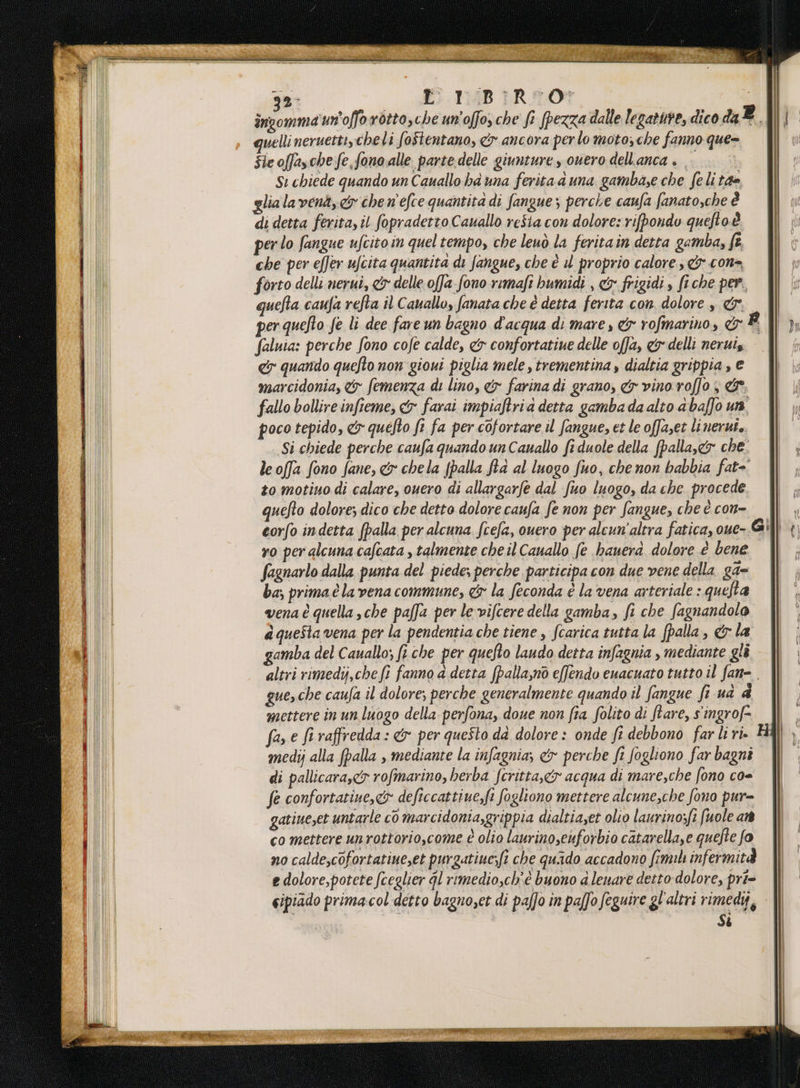 32 . -TAB IRON | incomma un'offo rotto,che un’offo, che fe pezza dalle legate, dico daP | i quelli neruetti, cheli foStentano, & ancora per lo moto, che fanno que= | Sie offasche fe, fono alle parte. delle giunture y ouero dell'anca . . sui Si chiede quando un Cauallo ha una ferita duna gambase che feli 17. PI | lialavena,<& chen'efce quantità di fangue; perche caufa fanato.cheè | di detta ferita, il fopradetto Cauallo resia con dolore: rifpondo queftoè | perlo fangue ufcitoin quel tempo, che leuò la feritain detta gamba, fe. | che per effer ufcita quantita di fangue, che è il proprio calore & cona I forto delli nerui, & delle offa fono remafi bumidi , cx frigidi , fi che per, quefta caufa refta il Cauallo, fanata che è detta ferita con. dolore , &y per quefto fe li dee fare un bagno d'acqua di mare , 9 rofmarino, & La TT faluia: perche fono cofe calde, & confortatiue delle offa, cy delli neruis }l ey quando quefto non gioui piglia mele,trementina y dialtia grippia,e |) marcidonia, & femenza di lino, & farina di grano, & vino roffo,& | | fallo bollire infieme, &x farai impiaftria detta gambadaalto abaffo un, | , poco tepido, & quefto fi fa per cofortare il fangue, et le offaset linerut.. Si chiede perche caufa quando un Canallo fi duole della (palla,&y che; leoffa fono fane, & chela (palla ftà al luogo fuo, che non babbia fat-. {l to motiuo di calare, ouero di allargarfe dal fuo luogo, da che procede. || uefto dolore; dico che detto dolore caufa fe non per fangue, che è con= | corfo indetta (palla per alcuna fcefa, ouero per alcun'altra fatica, oue- Gill yo per alcuna cafcata , talmente cheil Cauallo fe hauera dolore è bene || fagnarlo dalla punta del piedes perche participa con due vene della ga= ba; prima è la vena commune, x la feconda è la vena arteriale : quefta venaè quella sche paffa per le vifcere della gamba, fi che fagnandolo aqueStavena per la pendentia che tiene , fcarica tutta la palla, &la || | gamba del Cauallo; fi che per quefto laudo detta infagnia , mediante glì || altri rimedij,chefi fanno a detta fpalla,n0 effendo euacuato tutto il fan=. gue,che caufa il dolore; perche generalmente quando il fangue fe ua È; mettere in un luogo della perfona, doue non fia folito di ftare, singrof2 || _ far e fi raffredda: &> per quefto dà dolore : onde fi debbono farliti. HAI medij alla fpalla , mediante la infagnia; & perche fi fogliono far bagni | di pallicara,& rofmarino, herba fcritta,&yx acqua di mare,che fono co= fe confortatiue, co deficcattiue,fi fogliono mettere alcune,che fono pur= gatine,et untarle cò marcidonia,grippia dialtiaset olio laurinosfi fuole at co mettere unrottorio,come è olio laurinosenforbio catarella,e quefte fo no calde;cofortatiue,et purgatiue;(t che quado accadono fim infermità e dolore,potete fceglier gl rimedio,ch'è buono a lenare detto-dolore, pri= è