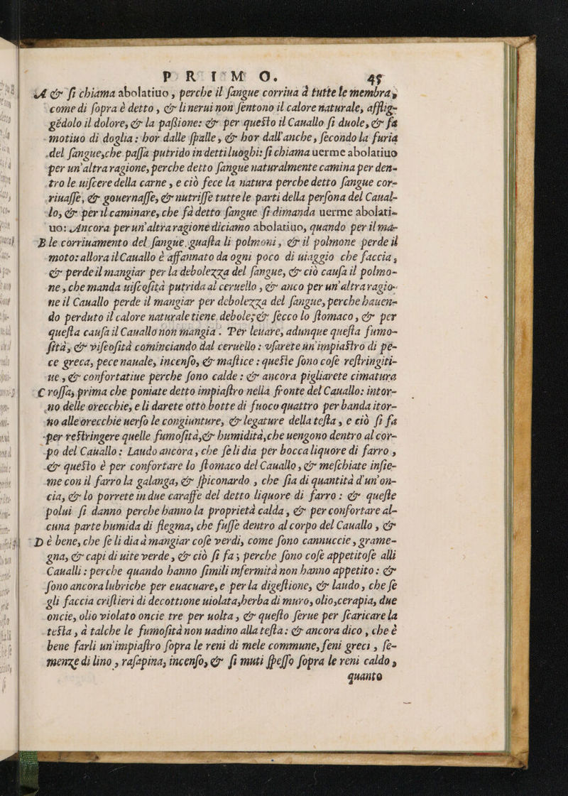 Matak P ded 8 PR TM O. 45 come di fopra è detto, cy linerui non fentono il.calore naturale; afflig- gedolo il dolore, &amp; la paRione» cy periquesto tl Canallo fi duole, &amp; fa del fanguesche paffa:putrido indettiluoghi: ft chiama verme abolatiuo per un’altraragione, perche detto fangue naturalmente camina per den- trole uifceredella carne , e ciò fece la natura perche detto fangue cor- riuaffe, <&amp; gouernaffe, &amp; nutriffe tutte le. parti della perfona del Caual- lo, &amp; peril'caminare,che fa detto fangue f-dimanda verme abolati» uo: 4ncora perun'altraragione diciamo abolatiuo, quando per il ma- motosallora ilCauallo è affannato da ogni poco di niaggio che faccia, co perdeil mangiar per la debolezza del fangue, cy ciò caufa il polmo- ne, che manda uifcofita putrida al ceruello , <&amp; anco per un'altra agio: ne il Cauallo perde il mangiar per debolezza del fangue, perche hauen= do perduto il calore naturaletiene, debolese&amp; fecco lo ffomaco, &amp; per quefta caufail Cauallo non mangia . Per levare, adunque quefta fumo- fita, &amp; vifeofità cominciando dal ceruello : vfarete un'impiaîtro di pe- ce greca, pece nauale, incenfo, &amp; maftice : queSte fono cofe reftringiti- ue, confortatiue perche fono calde : &amp; ancora pigliarete cimatura n0 alle‘orecchie uerfo le congiunture, <&amp; legature dellatcfta , e ciò fr fa mecon il farro la galanga, &amp; [piconardo , che fia di quantità d'un'on- cia, lo porrete in due caraffe del detto liquore di farro: &amp; quefte polui fi danno perche hanno la proprietà calda, &amp; per confortare al- cuna parte bumida di flegma, che fuffe dentro al corpo del Cauallo , &amp; gna, &amp; capi di uite verde , &amp; ciò fe fa; perche fono cofe appetitofe alli Caualli : perche quando hanno fimili nfermita non hanno appetito : &amp; fono ancoralubriche per euacuare, e perla digeftione, &amp;y laudo , che fe gli faccia criftieri di decottione uiolata,berba di muro, olioscerapia, due oncie, olio violato oncie tre per uolta; &amp;r quefto ferue per fcaricare la tefta, a talche le fumofita non uadino alla tefta: &amp; ancora dico , che è bene farli un'impiaftro fopra le reni di mele commune, feni greci , fe- menze di lino , rafapina, incenfo, &amp; fi muti (pefo fopra le reni caldo , quanto