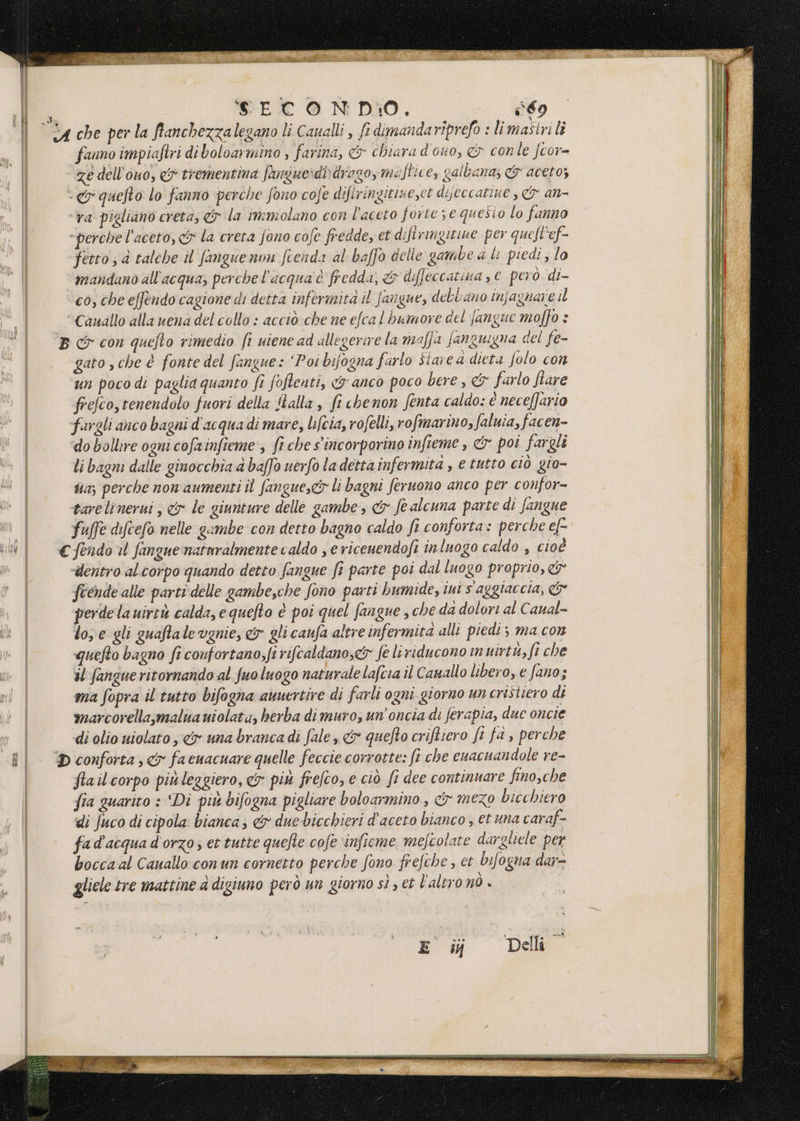 | c4che perla fianchezzalegano li Caualli , ft dimandariprefo : limastrili fanno impiaftri di boloarmino , farina, &amp; chiara dono, &amp; conle fcor- | ze dell’ouo, &amp; trementina fangue:di drago, meftice, galbana; &amp; aceto; | ep quefto lo fanno perche fono cofe difiringitise,et dijeccatine , &amp; an- | ‘va pigliano creta, &amp; la immolano con l'aceto forte; e quesio lo fanno “perche l'aceto, &amp; la creta fono cofe fredde, et difiringitine per quefl'ef- fetto ; a talche il fangue non fienda al baffo delie gambe d li piedi ; lo mandano all'acqua, perche l'acqua è fredda, &amp; diffeccazina , € però di- co, che effendo cagione di detra infermità il fangue, debbano infagnare il “Canallo alla vena del collo : acciò che ne efcal bumore del fangue moffo è B cr con quefto rimedio fi uiene ad allegerire la maffa fanguigna del fe- gato sche è fonte del fangue: ‘Poi bifogna farlo Stare a dieta folo con un pocodi paglia quanto fî foftenti, &amp; anco poco bere, &amp; farlo fare frefco,tenendolo fuori della Îtalla è fi chenon fenta caldo: é neceffario fargli anco bagni d'acqua di mare, Lifcia, rofelli, rofmarino, faluia, facen- ‘do bollire ogni cofainfieme, fi che s'incorporino infteme , &amp; poi fargli li bagni dalle ginocchia a baffo uerfo la detta infermità, e tutto ciò gio- ta; perche non aumenti il fangue,c&amp; li bagni feruono anco per confor- Pe dl tare linerui , &amp; le giunture delle gambe &amp; fe alcuna parte di fangue ll fuffe difcefo nelle gambe con detto bagno caldo fi conforta: perche e[- ul €fendou fangnenatnralmente caldo , ericeuendofi inluogo caldo , cioè | dentro al.corpo quando detto fangue fi parte poi dal luogo proprio, &amp; | Scende alle parti delle gambe,che fono parti humide, iui s aggiaccia, &amp; | perde la uirtà calda, e quefto è poi quel fangue , che da dolori al Caual- o | lose gli guaftale vgnie, &amp;y gli caufa altre infermita alli piedi ; ma con | quefto bagno fi confortano;fi rifcaldano,&amp; fe leriducono in uirtu,fi che il fangue ritornando al fuo luogo naturale lafcia il Cauallo libero, e fano; ma fopra il tutto bifogna auuertire di farli ogni giorno un cristiero di | marcorella,malua uiolata, herba dimuro, un'oncia di ferapia, due oncie | di olio uiolato ,«&amp;yx una branca di fale, &amp; quefto criftiero fr fa , perche il ‘conforta, facuacuare quelle feccie corrotte: fi che cuacuandole re- | flailcorpo piùleggiero, &amp;y più frefco, e ciò fi dee continuare fino,che | fia guarito : Di piu bifogna pigliare boloarmino , &amp; mezo bicchiero di fuco di cipola bianca; &amp; due bicchieri d'aceto bianco , et una caraf- fad'acquad'orzo; et tutte quefle cofe ‘infieme mefcolate dargliele per bocca al Cauallo conun cornetto perche fono frefehe , et bifogna dar- gliele tre mattine a digiuno però un giorno sì , ct l'altro nÒ | | i: ail SS pe I Sto. Del: