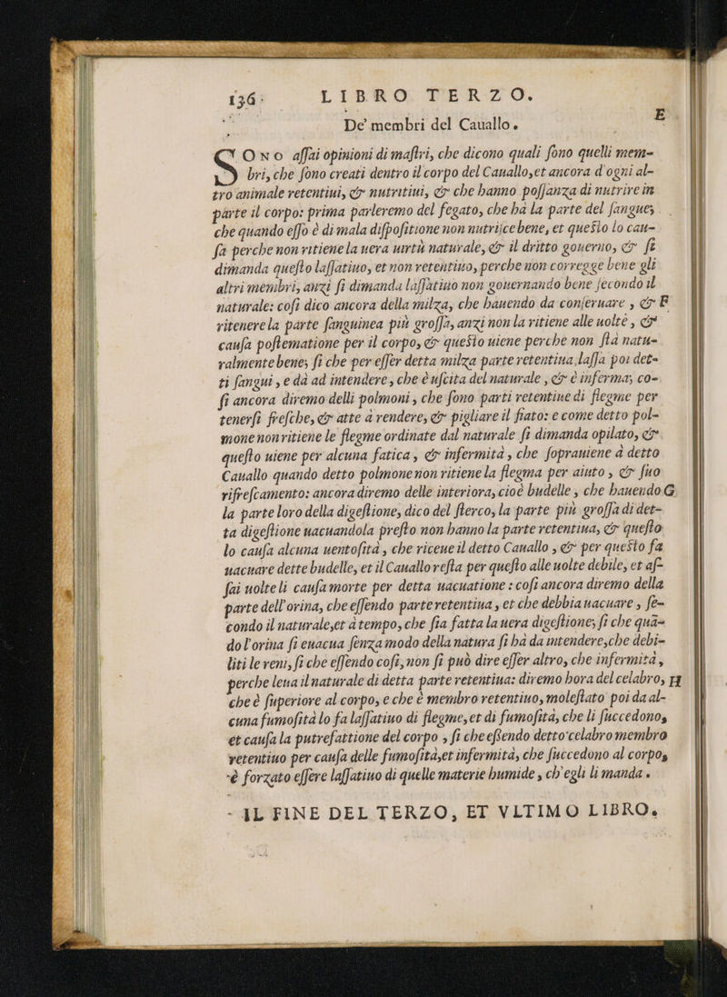 136: LIBRO. TERZO. ua De membri del Cauallo. (“ Ono affai opinioni di maftri, che dicono quali fono quelli mem- 8 bri, che fono creati dentro il corpo del Cauallo,et ancora d'ogni al- tro animale retentiui, &» nutritini, & che hanno pofjanza di nutrire in parte il corpo: prima parleremo del fegato, che ha la parte del fanguez che quando effo è di mala difpofitione non nutrijce bene, et questo lo cau- fa perche non ritienela uera mrtù naturale, <& îl dritto gouerno, & fi dimanda quefto laffatiuo, et non retentiuo, perche non corregge bene gli Itri membri, anizi fi dimanda laffatino non gouernando bene fecondo il naturale: cofi dico ancora della milza, che bauendo da conferuare , & F ritenerela parte fanguinea più groffa, anzi nonla ritiene alle uolte , & caufa poftematione per il corpo, &> questo viene perche non Sta natu- ralmente bene; fi che pereffer detta milza parte retentina.laffa por det- ti fangui , e dà ad intendere, che è ufcita del naturale , & e inferma; co- fi ancora diremo delli polmoni , che fono parti retentine di flegme per tenerfi frefche, & atte a rendere, & pigliare il fiato: e come detto pol- monenonritiene le flegme ordinate dal naturale fi dimanda opilato, & quefto uiene per alcuna fatica, & infermità, che fopraniene a detto Cauallo quando detto polmone non ritiene la flegma per aiuto, & fuo rifrefcamento: ancora diremo delle interiora, cioé budelle, che haueudoG la parte loro della digeftione, dico del fterco, la parte più groffa di det- ta digeftione uacuandola prefto non hanno la parte retentina, & quefto lo caufa alcuna uentofità , che riceue il detto Cauallo , & per questo fa uacuare dette budelle, et il Cauallorefta per quefto alle uolte debile, et af fai uolteli caufamorte per detta wacuatione : cofi ancora diremo della parte dell’orina, che effendo parteretentina , et che debbianacuare , fe= condo il naturaleyet a tempo, che fia fatta la uera di geftione; fi che qua= dol'orina fi euacua fenzamodo della natura fi ba da ntendere,che debi- liti le reni, fi che effendo cofi, non fi può dire effer altro, che infermita,, erche lena il naturale di detta parte retentiua: diremo hora del celabro, p che è fuperiore al corpo, e che è membro retentino, moleftato poi da al- cuna fumofità lo fa lafatiuo di flegme, et di fumofita, che li Juccedonos et caufala putrefattione del corpo ; fi cheeRendo detto'celabro membro vetentiuo per caufa delle fumofitaset infermita, che fuccedono al corpos -è forzato effere laffatiuo di quelle materie bumide , ch'egli li manda » > IL FINE DEL TERZO, ET VLTIMO LIBRO.