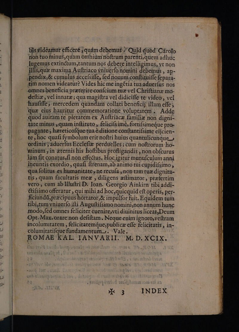 biis videamur efficeré , quám debemus Quid quód 'Cárolo Tioh tuo minus,quam omniüm noftrum parenti, quem adhuc lugemus extin&amp;um,tantum nos debere intelligimus, vt non illis,qux maxima Auftriaco yniuerfo nomitii debemus , ap- ,pendix,&amp; cumulus accefsiffe, fed nouum conftituiffe fepara- tim nomen videatur? Vides hic me ingétia tua aduerfus nos- omnes beneficia preterireconfcium tux vel Chriftianz mo- deftiz , vel innata; qua magiftra vel didiciffe te video, vel haufiffe; mercedem quandam collati beneficij illam effe ; quz eius hauritur commemoratione voluptatem, Adde quod auitam te pietatem ex Auftriacz familiz non digni- tate minus ,quam inftituto , felicifsimé, fortifsimeque pro- pagante; hzreticofque tua e ditione conftantifsime eijcien- te, hoc quafi fymbolum erit noftri huius quantulicunque » ordinis ; aduerfus Ecclefie perduelles ; cum noftrorum: ho- *ainum , in ternis his hoftibus profligandis , non obícurus lam fit conatus)fi non effe&amp;us, Hoc igitur munufculum anni ineuntis exordio , quafi flt£enam,ab animo tui cupidifsimo , qua folitus.es humanitate, ne recufa non tam tux dignita- tis, quam facultatis mez , diligens eftimator, praefertim vero, cum abl1lluftri D. Ioan. Georgio Ainkirn tibi addi- &amp;ifsimo offeratur , qui mihi ad hoc,quicquid eft operis, per- ficiundü,pracipuus hórtator,&amp; impulfor fuit. Equidem tum tibiytum vniuerfo ifti Auguftifsimo nomini;non annum hunc modo,fed omnes feliciter euenire,vti diuinitus liceat,Deum Opt. Max.orare non defiftam. Neque enim ignoro,veftram incolumitatem , felicitatemque;publicz effe felicitatis , in- 5h On
