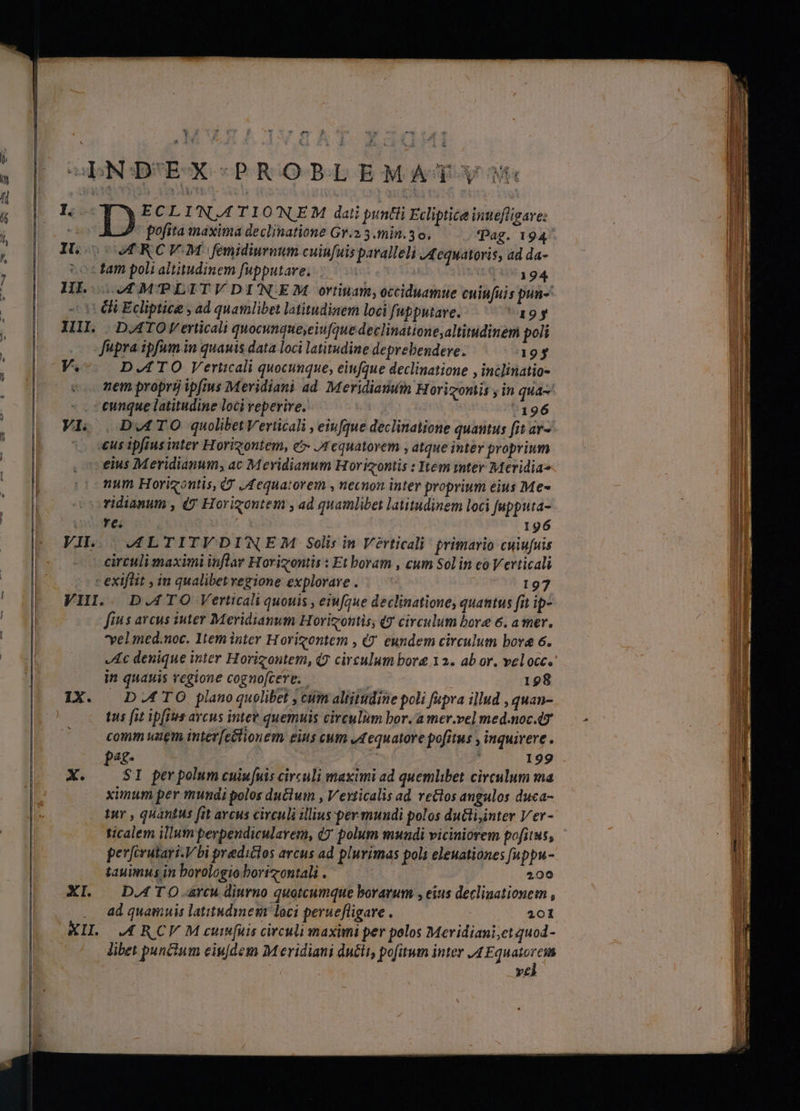 ObNODUEX PROBLEMAT-y5 I. ECLIN.4TIONEM dati puntii Ecliptice inuefligave: -i pofita maxima declinatione Gr.2 3 min. 3 o. Pag. 194^ IL. | UM RCV.M femidiurnum cuinfuis paralleli J4equatoris, ad da- «tam poli altitudinem fupputave, |. 7 VIEQ S 94, HE (0 MTPLITVDINEM ortinan;occiduamue cuiufuis pun- -- 0 OU Ecliptice , ad quamlibet latitudinem loci fupputare. 'a19y III. |D.ATO Verticali quocunque,eiufaue declinatione,altitudinem po Jüpra ipfum in quauis data loci latitudine deprebendere. «195 V.-. DATO Veriicali quocunque, eiufque declinatione , inclinatio- nem propri) ipftus Meridiani ad Meridianuin Horizontis y in qua- - . ceunque latitudine loci reperire. | 7196 VI. |, D.4TO quolibet Verticali , eiufque declinatione quantus fit av- «us ipfius inter Horigontem, e Jrequatovem , atque inter proprium eius Meridianum, ac Mevidianum Horizontis : Item mter Meridia» num Horizontis, 7 Jequatorem , necnon inter proprium eius Me« ooridianum , (y Horigontem , ad quamlibet latitudinem loci upputa- Ta 77 AO 196 VIL. | .J4LTITVDIWNE/M Solis in Verticali primario cuiufuis circuli anaximi inflar Horigontis : Et boram , cum Sol in co Verticali - exiflit , in qualibet regione explorare . | 197 VII.. D.ATO Verticali quouis , eiufque declinatione, quantus fit ip- fius arcus iuter Meridianum Horizontis, qg circulum bore 6. a mer, yelmed.noc. 1tem inter Horigontem , «9. eundem circulum bora 6. Ac denique inter Horigontem, (2 circulum bor 12. ab or. veloce in quauis regione cognofcere. | 198 IX. DATO plano quolibet , cum altitudine poli fupra illud , quan- t5 [it ipfTes arcus intee quemuis circulum bor. a mer.vel med.noc.4z comm uam inter[eétionem eius cum ed equatore pofitus , inquirere . p«£- | | : 199 X. — SI perpolum cuiufuis circuli maximi ad quemlibet circulum ma | ximum per mundi polos du&amp;lum , Vevticalis ad reos angulos duca- Aur , quantus fit arcus circuli illius-per mundi polos ductiinter Ver- ticalem illum perpendicularem, (7 polum mundi viciniorem pofitus, perferutari.V bi predictos arcus ad plurimas pol eleuationes [uppu- tauimus in borologio bortzontali . | 200 XI. . DATO. arcu diurno quotcumque borarum , eius decliaationem , ad quamuis latitud mem loci peruefligare . : 201 TIL RCV M cut[uis circuli maximi per polos Meridiani;et quod- libet punctum eiu[dem M eridiani du£it, pofitum inter /4 Equatorcin | | vel
