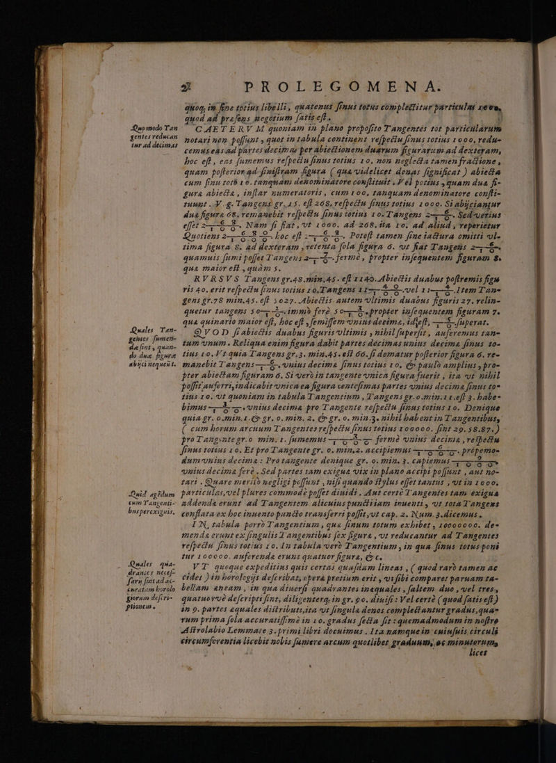 gentes veducaa. inr ad decimas Quales Tan- gentes [umeü- de [int , zAn- do dus wit anbuci nequen t. Ouid agedum [377/77 Tangeati- bis percxi quis, Quales qua- draaies nece[- farai fint ad ac- &amp;nr tim borolo pora defcri- ptioncm . [| D: PROLEGOME SN A. quon, im fine totius libelli, quatenus Jfnus totus complectitur particulas zove, quod ad prafens megotium [arts eft. Ü CAETERV M quoniam in plano propo[ito TAngentes tot particularum notari nom poffunt , quot in tabula continent ve[pediu frnus totius 1000, redu cemus easad partes decimas per abietctionem duarum figurarum ad dexteram, boc efl , eas famemus vefpeciu funus totius 10. non neglecta tamen fradisone , quam poflerior ad frnifiram figura ( qua-videlicet denas fignificat ) abtedia cum finu rotb 1e. tanquam denominatore conflituit . V el pozius quam dua fi- gura abiecta , inflar numeratoris , cum oo, tanquam denominatore confli- nunt Mg. Tangens gr.a5. eft 268. ve[bectn fenus totius 1000. Si abjciantur dua figura 68. remanebit ve[petiu [inus totius 10. TAngens z——É-. Sed«verius effet 2——&amp;—8- Nam fr fiat ,'vt 1000. ad 268.íta 1o. ad aliud , reperietur Quotiens 2-,—6-3 -9-. Loc efl 38 -8- Pote[fl tamen fine iadlura omitti vl- tma figura 8. ad dexteram ,vetenta [ola figura 6. ut fat Tangens 2-,-&amp;- quamuis fumi poffet T'angens ar jermó, propter infequeutem feguramn 8. qua mator est ,quam s. RVRSVS Tangens gr.48.min.As - efl 1140. Abiectlis duabus po[lremis figu ris 4o. erit refpediu (inus totius 10, TAmgens 117,—5—9-.vel 11-,—4-.1tem Tan- gens gr.78 min.45. efl $027. .Abieclis autem vltimis duaous figuris 27. relin- quetur tangens so—- imm ferà. 5 o-— propter infequentem figuram 7. uà quinarto maior efl, boc ef , femiffem onins deeima, ideft, —-— fuerat. QVO D fi abieéls duabus figuris ultimis , nibilfuper[it , auferemus tan- um vnum. Reliqua enim figura dabit partes decimas unius decima fimus 10- tius 10. V t quia T Angens gv.3. min.A3. eil 60. [s dematur pofferior figura 6. re- manebit Tangens —6o-. vnius decima [mus totius 1o, &amp; paulo amplius , pro- pter abiectam figuram 6. Si uerb in tangente vnica figura fuerit , ita cot vibil polfitauferri indicabit vnica ea figura centeftmas partes vnius decima fraus to* fius 10. Ut Quoniam in tabula T angentium , T'angens pr.o.min.z.efl 3. babe- bimus Aib. vsus decima pro Tangente vefpecin finus totius 10. Denique quia gr. omn. 1. gr. o. eDim. 2, (m gr. o. min.3. nibil babeut ip Tangentibus, ( cum borum arcuum T angentes rejpectu fenus Ietius 100000. fizt 29.58.87.)   PY * -  jro Tangsnte gr.o 12in. 1. [umemtus oo fermé vomus decipit Teibecin fimus totius 1o. Et pro Tangente gr. o. min.2. accipiemus wa. prépemos duimvnins decima : Protangente denique gr. o. thia. 3. capiemus ——3—- 6 vnius decima ferà . Sed partes tam exigua vutx in plano accipi po[junt , aut no- tari . Quare meri negligi poffunt , nifi quando ftylus effet tantus ,vvt ia 1000. particulas,vel plures commode poffet diuidi..Aut certé Tangentes tam exigua addendaerunt ad Tangentem alicuius punciiiam inuenti , ut tota Tangems conflata ex boc inuento puncto transferri poffit yut cap. 2. Num. 3.dicemus. IN,rabula porro Tangentium , qua fimum totum exbibet , 10000000. de* menda eraut ex fingulis J'angentibus fex figura , ut reducantur ad Tangentes refpeiiu [rous totius 10. I2 tabula-vero Tangentium , in qua finus. totus pori tur 100000. AUferetidà erunt qnatuor fieura, (c. VT quoque expeditius quis certas qua[dam lineas , ( quod raro tamen ac cidet ) in borolcgijs deftvibat, opera pretium erit , vifibi comparet paruam ta- beliam &amp;neam , in qua diuerft quadvantes inaequales , [altem duo , vel tres, quatuovué defertpri fent, diligenterq. im gr. 00. dinift : Vel certó (quod fatiseft ) 4n 9. partes equales distributi ita vt fingula denos complectantur gradus quae vum prima [ola accuratif mà in vo. gradus fecta fit : quemadmodum im noffre Afirolabio Lemmate 3.primi libri docuimus . Ita namque in: cmiu[nis circuli circumferentia licebit nolis [umere arcum quotliber graduum, ae mminutortmas ] pa - licet