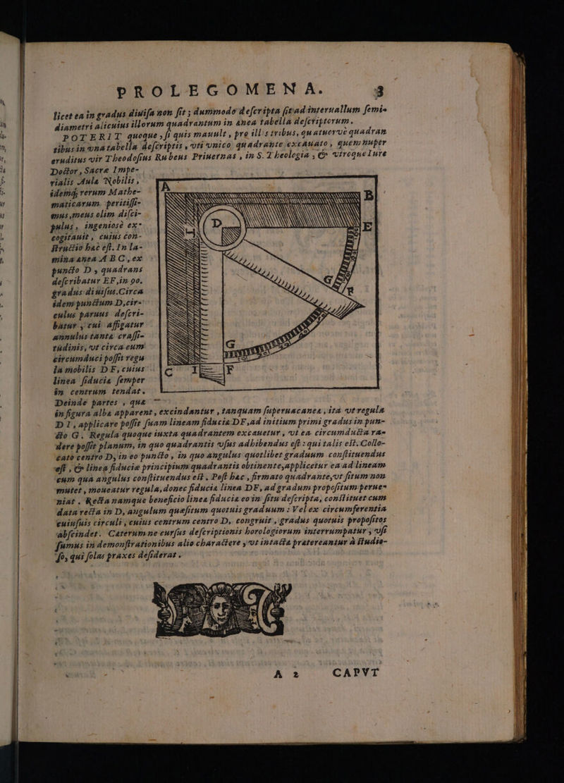 PROLEGOMEN A. 3 licet ea in gradus diui[n non [rt s dummodo defcripta (tad interuallum femi- diametri alicuius illorum quadrantum in Anea rabella de[criptorum. POTERIT quoque fi quis maunlt , pre illis tribus, Qu atuerué quadran sibus in unatabella defcripris , oti vnico quadrante excAuato , quem muper eruditus vir Tbeodofius Rubens Priuernas , in S. T beolegia , €^ vtrequelure Door,Sacre Impe- | vialis Aula Nobilis , idemd, rerum M athe- maticarum. peritiffi- quus mens olim di[ci- pri: ingeniosó ex; cogitAHit , cHius Com- firuiiio bac eft. In la- gminaantea 4 BC ,ex pundio D , quadrans de[c ribatur EF iz 90. gradus diuifus.Circa idem punctum D ,cir« eulus paruus. defcri- batur , cui Affigatur annulus tanta craffi- tudinis, ut circa eum circumdnuci poffit vega — | la mobilis D F,cuius linea [fiducia femper i» centrum tendat. Deinde partes , quà 7 i» figura alba apparent , excindantur , tanquam f[uperuacanea , ita ct regula D 1, applicare poffre fuam lineam fiducia DF ,ad initium primi gradus in pun- &o G. Regula quoque iuxta quadrautem excauetur , 0t ea circumdutdta rae gere poft planum, in quo quadrantis ufus adbibendus eft : qui talis est. Collo- £ato centro D, in eo punélo , in quo angulus quotlibez graduum conflituendus ejf , C lineg fiducie principium quadtantis obtinenteyapplicetur ea ad lineum €HIP. quA angulus con[lizuendus eit . Poft bac , firmato quadvanteyot fitum non mutet , moueatur regula, donec fiducia linea DF,ad gradum propofitum perue- niat. Redlanamque beneficio linea fiducia eo in: fitu defcripta, conilituet cum datu veia in D, augulum quefitum quotuis graduum : Vel ex circumferentia cuiuuis circuli , cuius centrum centro D, congruit , gradus quoruis propofrtos ab[cindet. Caterum ne eur(us defcriptionis borologiorum interrumpatur «ft fumus in demonflrationibus alio charactere ,c0t intacta pratereantur à iindio- fos qui folas praxes defiderat . E