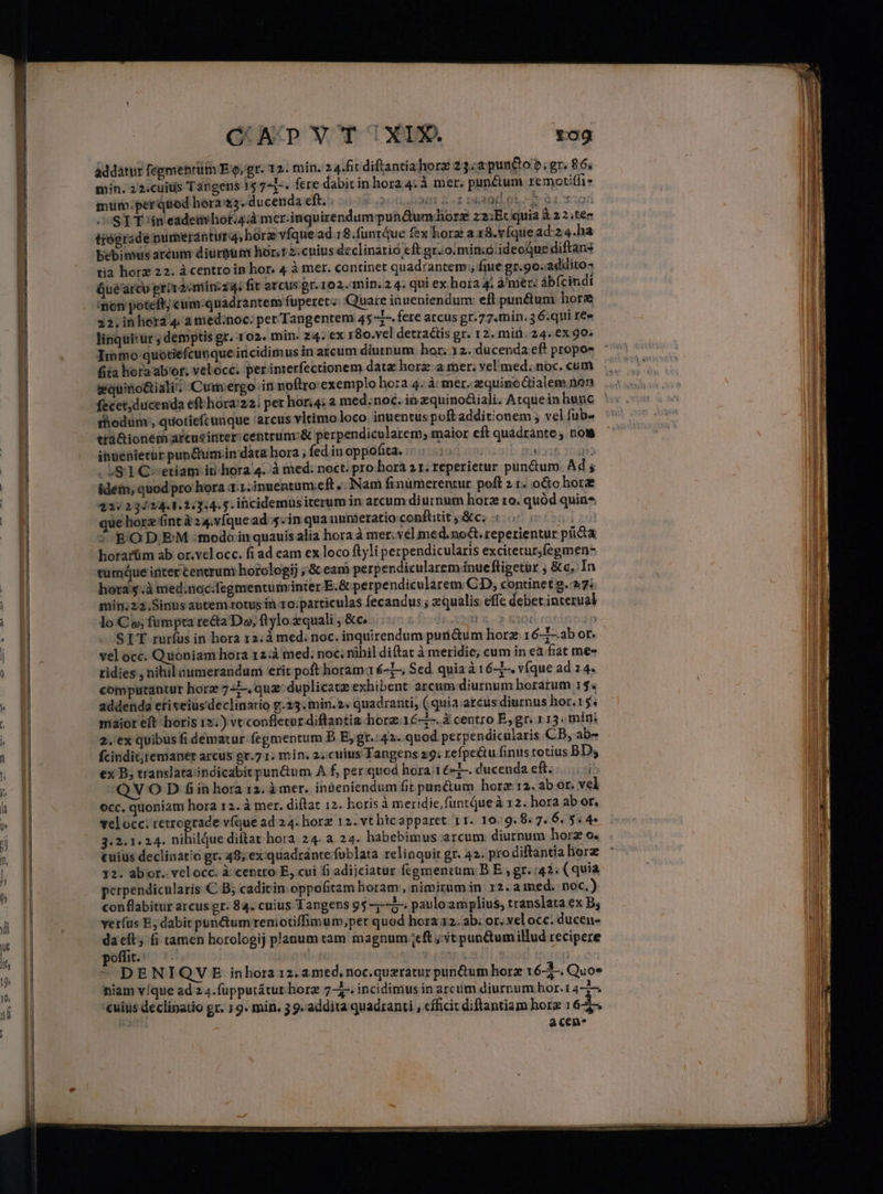 addatur fepmenptütn E.g, gr. 12. min. 24.fit diftantiahorz 23:2punt&amp;o?; gr. 86, min. 22.cuitis Tábgens 15 741-. fere dabit in hora4:à mer, punéium remotiffi* mum.per quod hora 3. ducenda eft. . n 5f DEMO olx 31 101 ST Tin eademliorid mer-inquirendum pun&amp;um-diorz z2:Ec quia à.2 2 .tec trégrade purerdtura, hórz vfque ad 18.funt4ue fex horz a. 18.víque ad-2 4.ha bebinus aréum diurnum hor, r2.cnius declinatio eft gr. o.min;ó/ ideoque diftans tia horz 22. à centro in hor. 4 à mer. continet quadrantem; fuite gr.90.addito- Qué arcu prr 2 miinzz4. fit arcus er.102. min. 2 4: qui ex hoia 4; à/mer: ábfcindi on poteft; cum:quadrantem fuperet; Quare inueniendum: eft punétum hore 22, in hora 4 a med:noc; per Tangentem 45*1-. fere arcus gr.77.min. 5 6:qui ree linquitüur ; demptis gr. 102. min. 24. €x 180.vcl detractis gr. 12. min, 24. 6x 90^ Immo quotiefcunque incidimus in arcum diurnum hor; 12. ducenda ef? propos (ita hora ab'or. veloce. perinterfectionem data horz:a mer; vel med. noc. cum wquino&amp;iali'; Cum:ergo in noftro: exemplo hora 4. à mer..aequinoGtialem.non fecet,ducenda eft hora:22i per hor;4; 2 med. noc. in zquino&amp;iali. Arquein hunc thodum;, quotiefcunque arcus vltimo loco. inuentus poft additionem ; vel fub- tià&amp;ionem arcusinter/centrum:&amp; perpendicularem; maior eft quadrante , nous ihuenietür pundum.in data hora , fed iu oppofita. 19 la de fe - »&amp; 1 C-- etiam itihora 4. .à med: noct. pro hora 2 1. reperietur punctum Ad; idein, quod pro hora Tl.nuentum.eft..]Nam finümerentur poft 2 1. octo hora 22/234/24.1.2:3:4. 5. iüicidemus iterum in arcum diurnum hora ro. quód quin* que horz fint à 2 4.víque ad: sin qua numieratio conftitit j:&amp;c; E OD.EM :modo iquauis alia hora à mer. vel med. not. reperientur picta horarüm ab or.vel occ. fi ad eam ex loco ftyli perpendicularis excitetur; fegmen- tumque inter centrum horologij ; &amp; eam perpendicularem ínueftigetur ; &amp;c. In horas à med.noc.fegmentuminter E.&amp; perpendicularem CD, continet g.27: min;22.Sinusautem-totus ín ro:particulas fecandus ; equalis effe debet. interual lo Co; fumpta re&amp;ta Do, ftylo.zquali , &amp;c, dg. 229 5,7 £204 ín SIT rurfus in hora 12:á med; noc. inquirendum purni&amp;um horz. 16-7—ab or. vel occ. Quoniam hora 12:à med. noc; nihil diftat à meridie, cum in ea fiat me ridies , nihil aumerandum erit poft horam-16-1— Sed. quia à 16-5. v[que ad 2 4. computantur horz 7 4 quz duplicatz exhibent arcum diurnum horarum 15. addenda etiseius'declinatio p.23. mir. 2« quadranti, ( quia arcus diurnus hor.15. maior eft horis 1») vt confletur diftrantia hora.16-7-.à centro E,gr. 113. min: 2. ex quibus fi dematur fegmentum D E gr.:42- quod perpendicularis CB, ab- fcindit;remanet arcus gr.7 1. min. 2;cuius Tangens 29: refpectu finus totius BDy ex B; translataiindicabit pun&amp;um A f, per quod hora'1&amp;-1-. ducenda eft. |... i; Q V O D f in hora 12. à mer. in&amp;eniendum fit pan&amp;um horz 12. ab or. vel occ. quoniam hora 12. à mer. diftat 12. horis à meridie, funtqueà 12. hora ab or, velocc; retrograde v(que ad 24. horz 12. vt hicapparet 11. 10.9.8. 7. 6. 5.4 3i2:1.24. nihilque diftat hora 24. a. 24. habebimus arcum diurnum horz o. cuius declinat'o gr. 49; ex quadrántefublata relinquit gr. 42. pro diftantia horz 12. abor. velocc. à centro E, cui fi adijciatur fcementum: B E gr. 42. (quia perpendicularis C B; caditin oppofitam horam, nimirum in 12.a ined. noc, conflabitur arcus gr: 84. cuius Tangens 95 -;--5-. paulo amplius, translata ex B; verfus E dabit punctum reniotiffimum;per quod hora 12. ab; or. vel occ: ducen- daeft; fi tamen horologij planum tam magnum ;eft ;yt punQumillud recipere poffit. : ian | ^ DENIQVE inhora 12. 2med, noc.queratur pin&amp;um horz 16-2-. Quos niam víque ad z 4.(upputátur hor 7-£- incidimus in arcum diurnum hor. 1 4-7. cuius declinatio gr. 1 9. min. 3 9. addita quadrant , efficit diftantiam horz 16 5-. | acen*