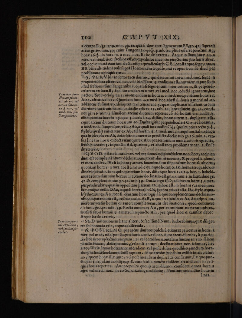 lorum pro bo- VH ab or. vel 0 C. in data bo- Ya à mer, vel mcd. noc, fine Tanzentibus, rro QUEP'V^OT 3X0 a céntro E; gr; rog. min. 39. ex qua(i dematur (egmentum BE;gr. 42. fupereft arcus gr.67 min. 3:9; cuius Tangens24-—-. pulo amplius offeret punctum Ag; horz r6-1-. in hora 12. a med. noc. Et fic de ceteris; | Arque inlinea hore 12. miér; vel med: toc; facilior eff, G:expeditior inuentio punctoriim pro horis ab-or. velocc. quiaad éams iam ducta eft perpendicularis'C 8.1 conftatquefegmentum B&amp; ;effealtitudinpoltfuprá Horizontem aziquale yita vt opus: 8on:fit illud. pez problemaa ojtinquirereuis 0850 0)7102 aimi scood donor &amp;.crqed rn 55$, V ERrV. M zinuentoarcu diurno: qui datamhotanra med. noc.fecat if propofita'horaabor. velocc.vtinitio Num; 4:traditum eftinueniemus punctum illud fe&amp;ionis'fine Tangentibus , etiamfi fegmentiim inter.centrum, &amp; perpendi- cularem ex loco ftyliad horam datam a mer vel med.:noc. edu&amp;tá ignoretur,hoe pa&amp;o , Sit, verbigratiainueniendum in hora 4. a med; noc punétum horz 11, &amp; 21. abor. vel occi Quoniam hora. 4:a med.noc.abeft 8..hóris a mer.fi ad 21, addantur 8. fiunt;zo. demptis : 24. remanent:squz duplicate efficiunt. arcum diurüum horárum zo: cuius declinatio ex r 3; tàb: ad; latitudinem gr«42. contis net gr; 16 min. 2. Eundem arcum diurnüm: reperies ; fi ad horam.xr. addas, 8, éethiciesenia horam ro9.quz 5; horis àz4. diftat; horz autem $ « duplicate effi ciunt arcum diurnum horarum ro. Ducta igitur perpendiculari C o, ad horam 4; a med. noc; fumpraQue re&amp;ta o Ab;zquali interuallo C4/; (pofita prius re&amp;ta el , ftylo/zquali) emittatur ex Ab, ad horam. 4.;a:med: noc.in zquínoctiali recta a qua ín cirenlo ex: Ab, defcripto numeretur predicta declinatio gr. 16. min.2.; vere fus lineam horz s; Kectanamque'ex Ab; per terminum numerationis egrediés, fecabic horauv 5; in puncto Ad, que&amp;to , vt cónftatex problemate cáp. 1. Et fic detrediei510xo euxiuothrsaisd Votes mss ha 3 oso 038 ds rohs 2iQ V OD:fidaiabhborazamer. vel med.nocizquino&amp;ialem non fecetyaccipien düm eft complesientum declinationis arcus diutniinuenti , &amp; progrediendum j vt rnox audies . Vcfi in hora s.a mer. inüeniendum fit punctum horz 6. ab.ortuj quoniam hora 5. a mer.abefta meridie quinque hortis; Scd 6.horaretrogrado'or- dine vfque ad r. fünt quinque etiam horz, diflatque hora 1.2 24. hor. 1. babebi- mus arcum diurnum horarum 2.cuius declinatio eft gr.4 7 min. 1.in latitudine gr; 4?:&amp; complementum gr.42. min.$ 9. Ducta ergo CD; ad lineam hore 5 ,a mer, perpendiculari;quz inoppofitam partem: cadit;hoc eft,.in horam $.a.med.noc; fümptaque recta. D Aaj xquali interuallo Co, (pofita prius recta. Do; ftylo.equa- liducaturex A a ,;pep E, centtum.horologij j.à quo complementum declinatio- niscomputandum eft; redtaocculta.AaE , a qua in circulo ex Aa, defcripto: nu» meretur verfushoram s. a mer;.complementum declinationis ;. quod.-continere diximus gt.4z:» mín. 5.9. Recta autemex À a, per termiaum numetationis 'eXe senfafecabithoram 5: merid. in puncto A h , per quod hor. 6. tranGre debet Atque it2ide cxteris. | it eio | ^ SE D. inuentionem hanc aliter , &amp; facillimé Num. 8.docebimus;que diligen ter ibi notanda erit atqueaddifcenda . ib sag | * 6. POSTREM O: perarcus diurnos pulchre etianxreperiemusin horis. a mer: yel med; nóc: punctaprohoris abor, vel occ, quos arcus diurtios , fi pauciorz res horascomp'lectunturquám 3 2; vel certe horizontalem lineam in vno. falcem pün&amp;o fécant j deícgibemüs ;'etiamfi eorum: declinatienes non fciamuss hac arte, Nide ]quochdrissante meridiem;vel pofl diftec quodliberpun&amp;um hora- rium inlinedibovi2ontaliaflümptum . Hoc etenim punétim exiftir in arcu diut- no, quem horz ill» ante, vcl poft meridiem duplicate conficiunt; Ex quo pun- €&amp;o per 1. regulam fcholij.cap 8. omnia alia puncta eiufdem arcus diurni in reli- quis horis reperies... Auc propofito quouis arcu diurno , con(idera quota hora a pjer. vel med.. noc.. in eo. Soloriatur s; eccidarüe .. Punctum;enim illius bes Li