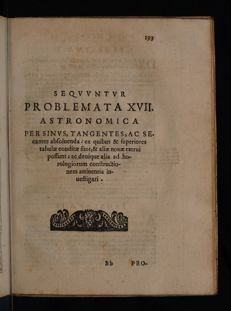 | SEQVYNTVR . PROBLEMAT A XVII. | ASTRONOMICA | PERSINVS, TANGENTES,AC SE. | . cantes abfoluenda : ex quibus & fuperiores. - - ^ tabulz conditz fünt,& aliz nouz extrüui | . poffunt ; ac denique alia. ad .ho- | rologiorum conítrudio- | ai ide nemattinentia in- - ueftigari .